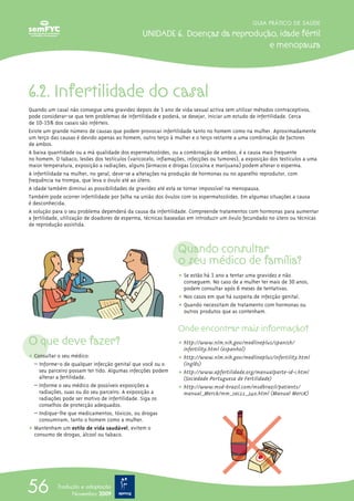 6.2. Infertilidade do casal
Quando um casal não consegue uma gravidez depois de 1 ano de vida sexual activa sem utilizar métodos contraceptivos,
pode considerar-se que tem problemas de infertilidade e poderá, se desejar, iniciar um estudo de infertilidade. Cerca
de 10-15% dos casais são inférteis.
Existe um grande número de causas que podem provocar infertilidade tanto no homem como na mulher. Aproximadamente
um terço das causas é devido apenas ao homem, outro terço à mulher e o terço restante a uma combinação de factores
de ambos.
A baixa quantidade ou a má qualidade dos espermatozóides, ou a combinação de ambos, é a causa mais frequente
no homem. O tabaco, lesões dos testículos (varicocelo, inflamações, infecções ou tumores), a exposição dos testículos a uma
maior temperatura, exposição a radiações, alguns fármacos e drogas (cocaína e marijuana) podem alterar o esperma.
A infertilidade na mulher, no geral, deve-se a alterações na produção de hormonas ou no aparelho reprodutor, com
frequência na trompa, que leva o óvulo até ao útero.
A idade também diminui as possibilidades de gravidez até esta se tornar impossível na menopausa.
Também pode ocorrer infertilidade por falha na união dos óvulos com os espermatozóides. Em algumas situações a causa
é desconhecida.
A solução para o seu problema dependerá da causa da infertilidade. Compreende tratamentos com hormonas para aumentar
a fertilidade, utilização de doadores de esperma, técnicas baseadas em introduzir um óvulo fecundado no útero ou técnicas
de reprodução assistida.
O que deve fazer?
ț Consultar o seu médico:
– Informe-o de qualquer infecção genital que você ou o
seu parceiro possam ter tido. Algumas infecções podem
alterar a fertilidade.
– Informe o seu médico de possíveis exposições a
radiações, suas ou do seu parceiro. A exposição a
radiações pode ser motivo de infertilidade. Siga os
conselhos de protecção adequados.
– Indique-lhe que medicamentos, tóxicos, ou drogas
consumiram, tanto o homem como a mulher.
ț Mantenham um estilo de vida saudável, evitem o
consumo de drogas, álcool ou tabaco.
Quando consultar
o seu médico de família?
ț Se estão há 1 ano a tentar uma gravidez e não
conseguem. No caso de a mulher ter mais de 30 anos,
podem consultar após 6 meses de tentativas.
ț Nos casos em que há suspeita de infecção genital.
ț Quando necessitam de tratamento com hormonas ou
outros produtos que as contenham.
Onde encontrar mais informação?
ț http://www.nlm.nih.gov/medlineplus/spanish/
infertility.html (espanhol)
ț http://www.nlm.nih.gov/medlineplus/infertility.html
(inglês)
ț http://www.apfertilidade.org/manualparte-id-1.html
(Sociedade Portuguesa de Fertilidade)
ț http://www.msd-brazil.com/msdbrazil/patients/
manual_Merck/mm_sec22_240.html (Manual MercK)
GUIA PRÁTICO DE SAÚDE
UNIDADE 6. Doenças da reprodução, idade fértil
e menopausa
56 Tradução e adaptação
Novembro 2009
 