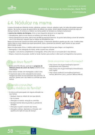 6.4. Nódulos na mama
A mama é formada por diferentes tecidos: glândulas, gordura, músculo, gânglios e pele. Em todos eles podem aparecer
nódulos. São muitas as causas de aparecimento de nódulos nas mamas; variam desde alterações normais do corpo até
doenças mamárias. Os tumores ou nódulos nas mamas podem ser benignos ou malignos (cancerosos).
A maioria dos nódulos são benignos. Entre os mais frequentes destacam-se os seguintes:
ț Fibroadenoma; afecta na sua maioria as mulheres com menos de 30 anos.
ț Doença fibroquística da mama; afecta mais de 60% da população feminina. Os quistos desta doença variam de tamanho
com o ciclo menstrual, enquanto que os nódulos do fibroadenoma não.
Apesar da maioria dos tumores da mama serem benignos, é importante identificar aqueles que não o são. O médico deve
avaliar todos os novos nódulos que sejam persistentes, duros, aumentem de tamanho, sejam imóveis ou que causem
deformidades na pele.
Depois da observação clínica, o médico pode recorrer às seguintes técnicas para chegar a um diagnóstico:
ț Mamografia: é uma radiografia da mama, sendo o exame mais utilizado.
ț Ecografia: é uma técnica complementar à mamografia. Utiliza ultra-sons e é um exame fácil e não doloroso.
ț Biópsia: através de uma punção, recolhe-se tecido mamário para analisar e obter assim um diagnóstico mais preciso.
O que deve fazer?
ț Se tem entre 50 e 69 anos, participe no programa de
detecção precoce do cancro da mama existente na sua
comunidade:
ț Deve realizar revisões com mamografia a cada 2 anos.
ț É importante saber se tem antecedentes de tumores
malignos da mama nos seus familiares mais próximos. Se
assim for, planeie com o seu médico os controles que deve
realizar.
Quando consultar
o seu médico de família?
ț Se nota ou está preocupada com alguma alteração nas
suas mamas:
– Qualquer massa ou nódulo de novo que detecte.
– Dor na mama.
– Alterações no mamilo: retracção ou comichão.
– Secreção mamilar (fora da gravidez ou período de
lactação).
– Alterações no perfil e tamanho das mamas.
– Alterações cutâneas: depressão ou retracção, com
aparência de «pele em casca de laranjaΩ».
Onde encontrar mais informação?
ț http://www.nlm.nih.gov/medlineplus/spanish/
breastdiseases.html (espanhol)
ț http://www.nlm.nih.gov/medlineplus/breastdiseases.
html (inglês)
ț http://www.msdbrazil.com/msdbrazil/patients/
manual_Merck/mm_sec22_238.html (Manual Merck)
GUIA PRÁTICO DE SAÚDE
UNIDADE 6. Doenças da reprodução, idade fértil
e menopausa
58 Tradução e adaptação
Novembro 2009
MULHER DE 50 ANOS
 