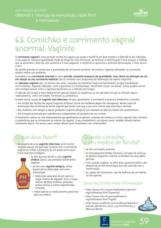 59
GUIA PRÁTICO DE SAÚDE
UNIDADE 6. Doenças da reprodução, idade fértil
e menopausa
6.5. Comichão e corrimento vaginal
anormal. Vaginite
O corrimento vaginal é uma secreção normal da vagina que ajuda a mantê-la em bom estado e a defendê-la das infecções.
O seu aspecto, textura e quantidade muda ao longo do ciclo menstrual: ao terminar a menstruação é mais escasso, à medida
que se aproxima o meio do ciclo aumenta e é mais pegajoso, e conforme se aproxima a próxima menstruação, é mais escuro
e seco.
Na mulher grávida, é normal que a quantidade de corrimento aumente. No entanto, algumas alterações no corrimento
podem indicar um problema.
Considere o seu corrimento anormal se notar prurido, aumento excessivo da quantidade, mau cheiro ou alteração da cor
em relação ao seu corrimento habitual; são os sintomas mais frequentes da inflamação da vagina (vaginite).
As infecções vaginais são, na maioria das vezes, causadas por bactérias (vaginose bacteriana), fungos (candidíase)
ou tricomonas. Algumas infecções, como a gonorreia e a tricomoníase, transmitem-se por via sexual. Outras podem ocorrer
sem contágio sexual, como a vaginose bacteriana ou a infecção por fungos.
A infecção por fungos é mais frequente em pessoas obesas ou diabéticas ou nos períodos em que se utilizam alguns
medicamentos, como corticóides, hormonas ou antibióticos.
Existem outras causas de vaginite não infecciosa em que, geralmente, o corrimento é escasso e predomina o prurido:
ț Por atrofia dos tecidos da vagina (vaginite atrófica); ocorre em mulheres depois da menopausa. Nestes casos há
diminuição das hormonas do tecido vaginal que fazem com que a sua zona interior seja mais fina e sensível.
ț Nas mulheres com alergia a alguns produtos (vaginite alérgica), por exemplo ao plástico (látex) dos preservativos.
ț Por irritação provocada por substâncias e componentes de produtos de uso comum.
O tratamento realiza-se com medicamentos que geralmente se aplicam na forma de cremes ou óvulos vaginais (são similares
a supositórios que se introduzem no interior da vagina). O seu companheiro, em alguns casos, também deverá realizar
tratamento tópico. Em outros casos, ambos devem fazer tratamento com comprimidos.
O que deve fazer?
ț Se suspeita de uma vaginite infecciosa, evite manter
relações sexuais em que haja contacto com o corrimento
vaginal ou utilize a protecção de um preservativo para
evitar possíveis contágios.
ț Se tem queixas devido a uma vaginite
atrófica (seca), use pomadas lubrificantes
vaginais.
ț Se tem uma vaginite alérgica, utilize
preservativos fabricados com outra
composição.
ț Seleccione sabonetes de pH neutro e
roupa interior de algodão. Evite a roupa
interior de fibra sintética, perfumes,
pensos diários e cremes espermicidas
irritantes.
ț Utilize apenas os medicamentos prescritos
pelo seu médico.
Quando consultar
o seu médico de família?
ț Se tem corrimento anormal.
ț Se nota pequenas feridas (úlceras), verrugas na vulva ou
se detectar pequenos insectos ou lêndeas nos seus pêlos
genitais.
ț Com carácter urgente, se além disso apresenta febre e dor
abdominal ou tem hemorragia que não coincide com a
menstruação.
ț Se, apesar do tratamento, não há melhoria do corrimento
ou das queixas.
Onde encontrar mais informação?
ț http://www.nlm.nih.gov/medlineplus/spanish/
vaginaldiseases.html (espanhol)
ț http://www.nlm.nih.gov/medlineplus/
vaginaldiseases.html (inglês)
ț http://www.msdbrazil.com/msdbrazil/patients/
manual_Merck/mm_sec22_234.html#section_3
(Manual Merck)
Tradução e adaptação
Novembro 2009
 