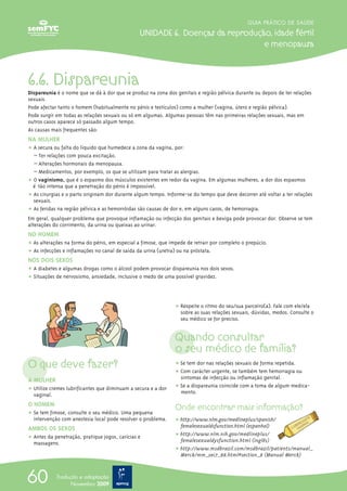 O que deve fazer?
A MULHER
ț Utilize cremes lubrificantes que diminuam a secura e a dor
vaginal.
O HOMEM
ț Se tem fimose, consulte o seu médico. Uma pequena
intervenção com anestesia local pode resolver o problema.
AMBOS OS SEXOS
ț Antes da penetração, pratique jogos, carícias e
massagens.
ț Respeite o ritmo do seu/sua parceiro(a). Fale com ele/ela
sobre as suas relações sexuais, dúvidas, medos. Consulte o
seu médico se for preciso.
Quando consultar
o seu médico de família?
ț Se tem dor nas relações sexuais de forma repetida.
ț Com carácter urgente, se também tem hemorragia ou
√ sintomas de infecção ou inflamação genital.
ț Se a dispareunia coincide com a toma de algum medica-
√ mento.
Onde encontrar mais informação?
ț http://www.nlm.gov/medlineplus/spanish/
femalesexualdsfunction.html (espanhol)
ț http://www.nlm.nih.gov/medlineplus/
femalesexualdysfunction.html (inglês)
ț http://www.msdbrazil.com/msdbrazil/patients/manual_
Merck/mm_sec7_88.html#section_8 (Manual Merck)
GUIA PRÁTICO DE SAÚDE
UNIDADE 6. Doenças da reprodução, idade fértil
e menopausa
60 Tradução e adaptação
Novembro 2009
6.6. Dispareunia
Dispareunia é o nome que se dá à dor que se produz na zona dos genitais e região pélvica durante ou depois de ter relações
sexuais.
Pode afectar tanto o homem (habitualmente no pénis e testículos) como a mulher (vagina, útero e região pélvica).
Pode surgir em todas as relações sexuais ou só em algumas. Algumas pessoas têm nas primeiras relações sexuais, mas em
outros casos aparece só passado algum tempo.
As causas mais frequentes são:
NA MULHER
ț A secura ou falta do líquido que humedece a zona da vagina, por:
– Ter relações com pouca excitação.
– Alterações hormonais da menopausa.
– Medicamentos, por exemplo, os que se utilizam para tratar as alergias.
ț O vaginismo, que é o espasmo dos músculos existentes em redor da vagina. Em algumas mulheres, a dor dos espasmos
é tão intensa que a penetração do pénis é impossível.
ț As cirurgias e o parto originam dor durante algum tempo. Informe-se do tempo que deve decorrer até voltar a ter relações
sexuais.
ț As feridas na região pélvica e as hemorróidas são causas de dor e, em alguns casos, de hemorragia.
Em geral, qualquer problema que provoque inflamação ou infecção dos genitais e bexiga pode provocar dor. Observe se tem
alterações do corrimento, da urina ou queixas ao urinar.
NO HOMEM
ț As alterações na forma do pénis, em especial a fimose, que impede de retrair por completo o prepúcio.
ț As infecções e inflamações no canal de saída da urina (uretra) ou na próstata.
NOS DOIS SEXOS
ț A diabetes e algumas drogas como o álcool podem provocar dispareunia nos dois sexos.
ț Situações de nervosismo, ansiedade, inclusive o medo de uma possível gravidez.
 