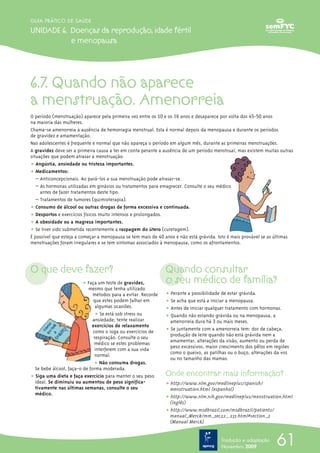 61
GUIA PRÁTICO DE SAÚDE
UNIDADE 6. Doenças da reprodução, idade fértil
e menopausa
Tradução e adaptação
Novembro 2009
6.7. Quando não aparece
a menstruação. Amenorreia
O período (menstruação) aparece pela primeira vez entre os 10 e os 16 anos e desaparece por volta dos 45-50 anos
na maioria das mulheres.
Chama-se amenorreia à ausência de hemorragia menstrual. Esta é normal depois da menopausa e durante os períodos
de gravidez e amamentação.
Nas adolescentes é frequente e normal que não apareça o período em algum mês, durante as primeiras menstruações.
A gravidez deve ser a primeira causa a ter em conta perante a ausência de um período menstrual, mas existem muitas outras
situações que podem atrasar a menstruação:
ț Angústia, ansiedade ou tristeza importantes.
ț Medicamentos:
– Anticoncepcionais. Ao pará-los a sua menstruação pode atrasar-se.
– As hormonas utilizadas em ginásios ou tratamentos para emagrecer. Consulte o seu médico
antes de fazer tratamentos deste tipo.
– Tratamentos de tumores (quimioterapia).
ț Consumo de álcool ou outras drogas de forma excessiva e continuada.
ț Desportos e exercícios físicos muito intensos e prolongados.
ț A obesidade ou a magreza importantes.
ț Se tiver sido submetida recentemente a raspagem do útero (curetagem).
É possível que esteja a começar a menopausa se tem mais de 40 anos e não está grávida. Isto é mais provável se as últimas
menstruações foram irregulares e se tem sintomas associados à menopausa, como os afrontamentos.
O que deve fazer?
ț Faça um teste de gravidez,
mesmo que tenha utilizado
métodos para a evitar. Recorde
que estes podem falhar em
algumas ocasiões.
ț Se está sob stress ou
ansiedade, tente realizar
exercícios de relaxamento
como o ioga ou exercícios de
respiração. Consulte o seu
médico se estes problemas
interferem com a sua vida
normal.
ț Não consuma drogas.
Se bebe álcool, faça-o de forma moderada.
ț Siga uma dieta e faça exercício para manter o seu peso
ideal. Se diminuiu ou aumentou de peso significa-
tivamente nas últimas semanas, consulte o seu
médico.
Quando consultar
o seu médico de família?
ț Perante a possibilidade de estar grávida.
ț Se acha que está a iniciar a menopausa.
ț Antes de iniciar qualquer tratamento com hormonas.
ț Quando não estando grávida ou na menopausa, a
amenorreia dura há 3 ou mais meses.
ț Se juntamente com a amenorreia tem: dor de cabeça,
produção de leite quando não está grávida nem a
amamentar, alterações da visão, aumento ou perda de
peso excessivos, maior crescimento dos pêlos em regiões
como o queixo, as patilhas ou o buço, alterações da voz
ou no tamanho das mamas.
Onde encontrar mais informação?
ț http://www.nlm.gov/medlineplus/spanish/
menstruation.html (espanhol)
ț http://www.nlm.nih.gov/medlineplus/menstruation.html
(inglês)
ț http://www.msdbrazil.com/msdbrazil/patients/
manual_Merck/mm_sec22_ 235.html#section_2
(Manual Merck)
 