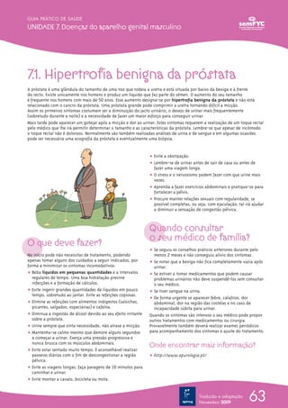 7.1. Hipertrofia benigna da próstata
A próstata é uma glândula do tamanho de uma noz que rodeia a uretra e está situada por baixo da bexiga e à frente
do recto. Existe unicamente nos homens e produz um líquido que faz parte do sémen. O aumento do seu tamanho
é frequente nos homens com mais de 50 anos. Esse aumento designa-se por hipertrofia benigna da próstata e não está
relacionado com o cancro da próstata. Uma próstata grande pode comprimir a uretra tornando difícil a micção.
Assim os primeiros sintomas costumam ser a diminuição do jacto urinário, o desejo de urinar mais frequentemente
(sobretudo durante a noite) e a necessidade de fazer um maior esforço para conseguir urinar.
Mais tarde pode aparecer um gotejar após a micção e dor ao urinar. Estes sintomas requerem a realização de um toque rectal
pelo médico que lhe irá permitir determinar o tamanho e as características da próstata. Lembre-se que apesar de incómodo
o toque rectal não é doloroso. Normalmente são também realizadas análises de urina e de sangue e em algumas ocasiões
pode ser necessária uma ecografia da próstata e eventualmente uma biópsia.
O que deve fazer?
No início pode não necessitar de tratamento, podendo
apenas tomar alguns dos cuidados a seguir indicados, por
forma a minimizar os sintomas incomodativos:
ț Beba líquidos em pequenas quantidades e a intervalos
regulares de tempo. Uma boa hidratação previne
infecções e a formação de cálculos.
ț Evite ingerir grandes quantidades de líquidos em pouco
tempo, sobretudo ao jantar. Evite as refeições copiosas.
ț Elimine as refeições com alimentos indigestos (salsichas,
picantes, salgados, especiarias) e cafeína.
ț Diminua a ingestão de álcool devido ao seu efeito irritante
sobre a próstata.
ț Urine sempre que sinta necessidade, não atrase a micção.
ț Mantenha-se calmo mesmo que demore alguns segundos
a começar a urinar. Exerça uma pressão progressiva e
nunca brusca com os músculos abdominais.
ț Evite estar sentado muito tempo. É aconselhável realizar
passeios diários com o fim de descongestionar a região
pélvica.
ț Evite as viagens longas; faça paragens de 10 minutos para
caminhar e urinar.
ț Evite montar a cavalo, bicicleta ou mota.
ț Evite a obstipação.
ț Lembre-se de urinar antes de sair de casa ou antes de
fazer uma viagem longa.
ț O stress e o nervosismo podem fazer com que urine mais
vezes.
ț Aprenda a fazer exercícios abdominais e pratique-os para
fortalecer a pélvis.
ț Procure manter relações sexuais com regularidade, se
possível completas, ou seja, com ejaculação; tal irá ajudar
a diminuir a sensação de congestão pélvica.
Quando consultar
o seu médico de família?
ț Se seguiu os conselhos práticos anteriores durante pelo
menos 2 meses e não conseguiu alívio dos sintomas.
ț Se notar que a bexiga não fica completamente vazia após
urinar.
ț Se estiver a tomar medicamentos que podem causar
problemas urinários não deve suspendê-los sem consultar
o seu médico.
ț Se tiver sangue na urina.
ț De forma urgente se aparecer febre, calafrios, dor
abdominal, dor na região das costelas e no caso de
incapacidade súbita para urinar.
Quando os sintomas são intensos o seu médico pode propor
outros tratamentos com medicamentos ou cirurgia.
Provavelmente também deverá realizar exames periódicos
para acompanhamento dos sintomas e ajuste do tratamento.
Onde encontrar mais informação?
ț http://www.apurologia.pt/
63
GUIA PRÁTICO DE SAÚDE
Unidade 7. doenças do aparelho genital masculino
Tradução e adaptação
Novembro 2009
 