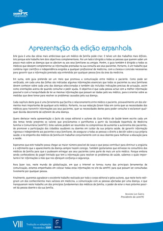 VIII Tradução e adaptação
Novembro 2009
Apresentação da edição espanhola
Este guia é uma das obras mais ambiciosas que um médico de família pode criar. E talvez um dos trabalhos mais difíceis.
Isto porque este trabalho tem dois objectivos complementares. Por um lado é dirigido a todas as pessoas que querem saber um
pouco mais sobre as doenças que os afectam ou aos seus familiares ou amigos. Porém, o guia também é dirigido a todos os
médicos que desejem complementar as informações prestadas na sua consulta aos seus pacientes. Portanto, é um trabalho que
combina rigor científico e independência exigidos a qualquer profissional de medicina, com a clareza e concisão necessárias
para garantir que a informação prestada seja entendida por qualquer pessoa fora da área da medicina.
Em suma, este guia pretende ser um meio que promova a comunicação entre médico e paciente. Como pode ser
verificado, em cada uma das folhas são indicadas algumas informações essenciais que todos os pacientes ou seus familiares
devem conhecer sobre cada uma das doenças seleccionadas e também são incluídas indicações precisas de actuação, assim
como orientações acerca de quando consultar e pedir ajuda. O objectivo é que cada pessoa actue com a melhor informação
possível e com a tranquilidade de ter as mesmas informações que possam ser dadas pelo seu médico, para o orientar sobre as
medidas que deve tomar para resolver os problemas causados pela sua doença.
Cada capítulo deste guia é uma ferramenta que facilita o relacionamento entre médico e paciente, provavelmente um dos ele-
mentos mais importantes de qualquer acto médico. Portanto, na sua redacção foram tidas em conta quer as necessidades dos
médicos para transmitir informações aos seus pacientes, quer as necessidades destes para poder consultar e esclarecer qual-
quer dúvida decorrente de sofrerem de uma doença.
Quero destacar nesta apresentação o facto do corpo editorial e autores do Guia Prático de Saúde terem escrito cada um
dos temas tendo presentes os valores que proclamamos e partilhamos a partir da Sociedade Espanhola de Medicina
Familiar e Comunitária (semFYC). Estes valores podem ser resumidos no compromisso de aumentar a autonomia dos pacientes,
de promover a participação dos cidadãos saudáveis ou doentes em cuidar da sua própria saúde; de garantir informação
rigorosa e independente aos pacientes e seus familiares; de assegurar a todas as pessoas o direito a decidir sobre a sua própria
saúde; e no empenho dos médicos de família em trabalhar conjuntamente com os seus doentes para melhorar a educação para
a saúde.
Esperamos que este trabalho possa chegar ao maior número possível de casas e que possa contribuir para diminuir a angústia
e o sofrimento que o aparecimento da doença sempre trazem consigo. Também gostaríamos que estivesse no consultório dos
médicos de família para que o pudessem entregar aos seus pacientes como parte de mais um acto médico. Porque embora
sendo conhecedores do papel limitado que tem a informação para resolver os problemas de saúde, sabemos o quão impor-
tante é ter informações à mão que nos ofereçam confiança e segurança.
Para fazer isso, neste mundo de globalização, em que a Internet se tornou numa das principais ferramentas de
comunicação, estamos empenhados em colocar todas estas informações no site da semFYC para que possam ser consultadas
livremente por qualquer pessoa.
Finalmente, queremos agradecer o excelente trabalho realizado por todo o corpo editorial e pelos autores, que neste texto redi-
giram um dos conhecimentos mais valiosos em medicina, a comunicação com as pessoas afectadas por uma doença, e que
transpuseram neste trabalho um dos princípios fundamentais dos médicos de família, o poder de estar o mais próximo possí-
vel da pessoa doente e da sua família.
AGUILERA LUIS GARCÍA
Presidente da semFYC
 