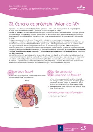 7.3. Cancro da próstata. Valor do PSa
A próstata é uma glândula do tamanho de uma noz que rodeia a uretra e está situada por baixo da bexiga e à frente
do recto. Existe unicamente nos homens e produz um líquido que faz parte do sémen.
O cancro da próstata é um tumor maligno localizado nesta glândula que costuma crescer lentamente, não dando qualquer
sintoma ou apenas alguns escassos sintomas: menor calibre do jacto urinário, desejo mais frequente de urinar (sobretudo
durante a noite), necessidade de fazer «muita força» para urinar, gotejamento depois de acabar a micção e por vezes dor
ao urinar.
Em alguns casos o crescimento do tumor é mais rápido e pode alastrar-se a outras partes do corpo como os ossos,
as designadas «metástases». O cancro da próstata pode aparecer em qualquer idade mas é mais frequente em homens com
mais de 50 anos. Existe uma análise de laboratório que nos ajuda a detectar precocemente o cancro da próstata, embora
com algumas limitações. É realizada a partir de uma análise de sangue e designa-se por PSA. O PSA é uma proteína
produzida pelas células da próstata; os seus níveis sanguíneos podem aumentar devido ao cancro da próstata mas também
em doenças benignas como a hiperplasia benigna da próstata ou inflamações (prostatites). Actualmente não existem provas
científicas para recomendar a detecção precoce e sistemática do cancro da próstata com a medição do PSA nas pessoas
que não têm sintomas.
Assim, o PSA não permite fazer o diagnóstico de cancro da próstata; este só pode ser feito mediante uma biópsia positiva.
Frequentemente é necessário repetir as análises de PSA, avaliar a próstata por ecografia e se as suspeitas forem altas realizar
uma biópsia prostática (que não requer internamento hospitalar). Em muitas ocasiões, uma vez confirmado o cancro
da próstata, é suficiente realizar um tratamento hormonal com comprimidos e injecções. Noutras ocasiões este tratamento
deve associar-se a sessões de radioterapia. Actualmente a cirurgia é utilizada com menos frequência.
O que deve fazer?
As causas de cancro da próstata são desconhecidas e não há
nenhuma medida eficaz para preveni-lo.
Quando consultar
o seu médico de família?
ț Se tiver sintomas ou desconforto urinário: dificuldade
para começar a urinar, jacto de urina mais fraco, gotejar
após acabar de urinar, sangue ou pus na urina, dor ou
sensação de ardor ao urinar, dor durante a ejaculação.
ț Dor na anca ou nas costas persistente que por vezes pode
piorar durante a noite.
Onde encontrar mais informação?
ț http://www.apurologia.pt/
65
GUIA PRÁTICO DE SAÚDE
Unidade 7. doenças do aparelho genital masculino
Tradução e adaptação
Novembro 2009
Uretra
Vejiga de la orina
Próstata
Bexiga
UretraPróstata
 