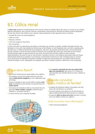 8.2. Cólica renal
A cólica renal apresenta-se habitualmente como uma dor intensa na metade inferior das costas, na cintura ou nas costelas.
Aparece subitamente, não é uma dor contínua, aumentando e diminuindo em intervalos de tempo variáveis (designada
por dor tipo cólica) e não melhora com o repouso. Pode acompanhar-se dos seguintes sinais ou sintomas:
ț Vontade de urinar com maior frequência.
ț Ardor ao urinar.
ț Náuseas e vómitos.
ț Urina com sangue ou mau cheiro.
ț Dor nos genitais.
A cólica renal deve-se à descida de uma pedra ou areia pelas vias urinárias. As pedras, também chamadas cálculos, são
formadas no rim a partir das substâncias minerais que aí são filtradas: as mais frequentes são as de cálcio, seguidas pelas
de ácido úrico. Se forem de dimensões muito pequenas, tipo areia, são expulsas juntamente com a urina praticamente
sem dar sintomas; se forem de maior tamanho contactam com as paredes dos canais que constituem as vias urinárias
(uretero) dando origem ao aparecimento de uma cólica. Na maioria das ocasiões a pedra ou areia é expulsa
espontaneamente; nos casos em que tal não acontece é necessário recorrer a uma máquina que produz ondas de choque
(denominada litotrícia) ou proceder à sua extracção cirurgicamente através de um tubo introduzido pela via urinária.
Se as cólicas forem de repetição é necessário investigar a origem dos cálculos pelo que o seu médico poderá solicitar
análises de sangue e urina, radiografias ou ecografias, por forma a localizar a pedra e a determinar a sua composição.
O que deve fazer?
ț Se a dor for intensa procure ajuda médica com urgência.
ț Em qualquer caso procure sempre diminuir a dor com
algum medicamento analgésico ou anti-inflamatório que
já conheça.
ț Procure a posição em que se sinta melhor e aplique calor
local, de preferência calor húmido e se possível tome um
banho quente.
ț Urine para um recipiente ou filtre a urina através de uma
gaze para tentar recolher o cálculo e confirmar que o
expulsou e, se possível analisá-lo.
ț A cólica termina com a expulsão da pedra.
ț Para prevenir a formação de uma nova pedra beba
água com abundância, pelo menos 2 a 3 l diários no
caso de perder mais líquidos devido ao calor, trabalho ou
exercício.
Quando consultar
o seu médico de família?
ț Se apesar do tratamento médico, da posição e do calor
local a dor não diminuir ou aumentar.
ț Se estiver grávida, tiver apenas um rim funcionante ou
alguma doença debilitante deverá dirigir-se à urgência.
ț Se aparecer febre ou deixar de urinar não adie a consulta
com o seu médico e dirija-se à urgência.
Onde encontrar mais informação?
ț http://www.apurologia.pt/
GUIA PRÁTICO DE SAÚDE
UNIDADE 8. Doenças dos rins e do aparelho urinário
68 Tradução e adaptação
Novembro 2009
 
