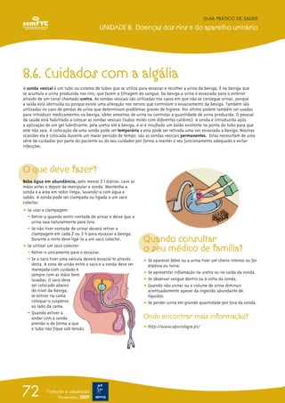 8.6. Cuidados com a algália
A sonda vesical é um tubo ou sistema de tubos que se utiliza para esvaziar e recolher a urina da bexiga. É na bexiga que
se acumula a urina produzida nos rins, que fazem a filtragem do sangue. Da bexiga a urina é esvaziada para o exterior
através de um canal chamado uretra. As sondas vesicais são utilizadas nos casos em que não se consegue urinar, porque
a saída está obstruída ou porque existe uma alteração nos nervos que controlam o esvaziamento da bexiga. Também são
utilizadas no caso de perdas de urina que determinam problemas graves de higiene. Por último podem também ser usadas
para introduzir medicamentos na bexiga, obter amostras de urina ou controlar a quantidade de urina produzida. O pessoal
de saúde está habilitado a colocar as sondas vesicais (tubos moles com diferentes calibres). A sonda é introduzida após
a aplicação de um gel lubrificante, pela uretra até à bexiga, e aí é insuflado um balão existente na ponta do tubo para que
este não saia. A colocação de uma sonda pode ser temporária e esta pode ser retirada uma vez esvaziada a bexiga. Noutras
ocasiões ela é colocada durante um maior período de tempo: são as sondas vesicais permanentes. Estas necessitam de uma
série de cuidados por parte do paciente ou do seu cuidador por forma a manter o seu funcionamento adequado e evitar
infecções.
O que deve fazer?
Beba água em abundância, pelo menos 2 l diários. Lave as
mãos antes e depois de manipular a sonda. Mantenha a
sonda e a área em redor limpa, lavando-a com água e
sabão. A sonda pode ser clampada ou ligada a um saco
colector.
ț Se usar a clampagem:
– Retire-a quando sentir vontade de urinar e deixe que a
urina saia naturalmente para fora.
– Se não tiver vontade de urinar deverá retirar a
clampagem em cada 2 ou 3 h para esvaziar a bexiga.
Durante a noite deve ligá-la a um saco colector.
ț Se utilizar um saco colector:
– Retire-o unicamente para o esvaziar.
– Se o saco tiver uma válvula deverá esvaziá-lo através
desta. A zona de união entre o saco e a sonda deve ser
manejada com cuidado e
sempre com as mãos bem
lavadas. O saco deve
ser colocado abaixo
do nível da bexiga;
se estiver na cama
coloque-o suspenso
ao lado da cama.
– Quando estiver a
andar com a sonda
prenda-a de forma a que
o tubo não fique sob tensão.
Quando consultar
o seu médico de família?
ț Se aparecer febre ou a urina tiver um cheiro intenso ou for
espessa ou turva.
ț Se apresentar inflamação na uretra ou na saída da sonda.
ț Se observar sangue dentro ou à volta da sonda.
ț Quando não urinar ou o volume de urina diminuir
acentuadamente apesar da ingestão abundante de
líquidos.
ț Se perder urina em grande quantidade por fora da sonda.
Onde encontrar mais informação?
ț http://www.apurologia.pt/
GUIA PRÁTICO DE SAÚDE
UNIDADE 8. Doenças dos rins e do aparelho urinário
72 Tradução e adaptação
Novembro 2009
 