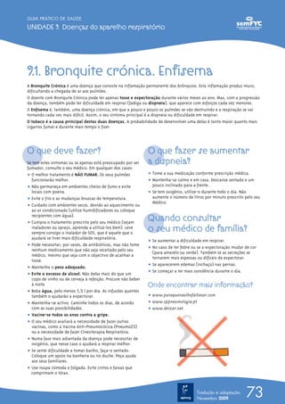 9.1. Bronquite crónica. Enfisema
A Bronquite Crónica é uma doença que consiste na inflamação permanente dos brônquios. Esta inflamação produz muco,
dificultando a chegada de ar aos pulmões.
O doente com Bronquite Crónica pode ter apenas tosse e expectoração durante vários meses ao ano. Mas, com a progressão
da doença, também pode ter dificuldade em respirar (fadiga ou dispneia), que aparece com esforços cada vez menores.
O Enfisema é, também, uma doença crónica, em que a pouco e pouco os pulmões se vão destruindo e a respiração se vai
tornando cada vez mais difícil. Assim, o seu sintoma principal é a dispneia ou dificuldade em respirar.
O tabaco é a causa principal destas duas doenças. A probabilidade de desenvolver uma delas é tanto maior quanto mais
cigarros fumar e durante mais tempo o fizer.
O que deve fazer?
Se tem estes sintomas ou se apenas está preocupado por ser
fumador, consulte o seu médico. Em qualquer dos casos:
ț O melhor tratamento é NÃO FUMAR. Os seus pulmões
funcionarão melhor.
ț Não permaneça em ambientes cheios de fumo e evite
locais com poeira.
ț Evite o frio e as mudanças bruscas de temperatura.
ț Cuidado com ambientes secos, devido ao aquecimento ou
ao ar condicionado (utilize humidificadores ou coloque
recipientes com água).
ț Cumpra o tratamento prescrito pelo seu médico (sejam
inaladores ou sprays, aprenda a utilizá-los bem). Leve
sempre consigo o inalador de SOS, que é aquele que o
ajudará se tiver mais dificuldade respiratória.
ț Pode necessitar, por vezes, de antibióticos, mas não tome
nenhum medicamento que não seja receitado pelo seu
médico, mesmo que seja com o objectivo de acalmar a
tosse.
ț Mantenha o peso adequado.
ț Evite o excesso de álcool. Não beba mais do que um
copo de vinho ou de cerveja à refeição. Procure não beber
à noite.
ț Beba água, pelo menos 1,5 l por dia. As infusões quentes
também o ajudarão a expectorar.
ț Mantenha-se activo. Caminhe todos os dias, de acordo
com as suas possibilidades.
ț Vacine-se todos os anos contra a gripe.
ț O seu médico avaliará a necessidade de fazer outras
vacinas, como a Vacina Anti-Pneumocócica (Pneumo23)
ou a necessidade de fazer Cinesiterapia Respiratória.
ț Numa fase mais adiantada da doença pode necessitar de
oxigénio, que nesse caso o ajudará a respirar melhor.
ț Se sente dificuldade a tomar banho, faça-o sentado.
Coloque um apoio na banheira ou no duche. Peça ajuda
aos seus familiares.
ț Use roupa cómoda e folgada. Evite cintos e faixas que
comprimam o tórax.
O que fazer se aumentar
a dispneia?
ț Tome a sua medicação conforme prescrição médica.
ț Mantenha-se calmo e em casa. Descanse sentado e um
pouco inclinado para a frente.
ț Se tem oxigénio, utilize-o durante todo o dia. Não
aumente o número de litros por minuto prescrito pelo seu
Médico.
Quando consultar
o seu médico de família?
ț Se aumentar a dificuldade em respirar.
ț No caso de ter febre ou se a expectoração mudar de cor
(para amarelo ou verde). Também se as secreções se
tornarem mais espessas ou difíceis de expectorar.
ț Se aparecerem edemas (inchaço) nas pernas.
ț Se começar a ter mais sonolência durante o dia.
Onde encontrar mais informação?
ț www.paraquenaolhefalteoar.com
ț www.sppneumologia.pt
ț www.deixar.net
73
GUIA PRÁTICO DE SAÚDE
UNIDADE 9. Doenças do aparelho respiratório
Tradução e adaptação
Novembro 2009
 