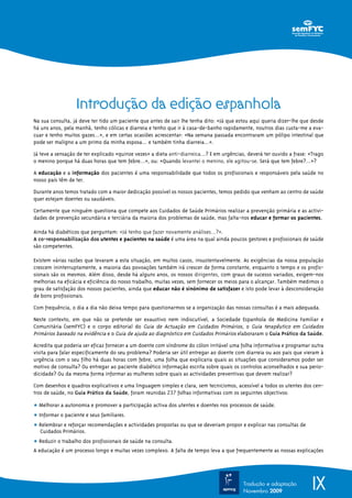 Introdução da edição espanhola
Na sua consulta, já deve ter tido um paciente que antes de sair lhe tenha dito: «Já que estou aqui queria dizer-lhe que desde
há uns anos, pela manhã, tenho cólicas e diarreia e tenho que ir à casa-de-banho rapidamente, noutros dias custa-me a eva-
cuar e tenho muitos gazes…», e em certas ocasiões acrescentar: «Na semana passada encontraram um pólipo intestinal que
pode ser maligno a um primo da minha esposa… e também tinha diarreia…».
Já teve a sensação de ter explicado «quinze vezes» a dieta anti-diarreica…? E em urgências, deverá ter ouvido a frase: «Trago
o menino porque há duas horas que tem febre…», ou: «Quando levantei o menino, ele agitou-se. Será que tem febre?...»?
A educação e a informação dos pacientes é uma responsabilidade que todos os profissionais e responsáveis pela saúde no
nosso país têm de ter.
Durante anos temos tratado com a maior dedicação possível os nossos pacientes, temos pedido que venham ao centro de saúde
quer estejam doentes ou saudáveis.
Certamente que ninguém questiona que compete aos Cuidados de Saúde Primários realizar a prevenção primária e as activi-
dades de prevenção secundária e terciária da maioria dos problemas de saúde, mas falta-nos educar e formar os pacientes.
Ainda há diabéticos que perguntam: «Já tenho que fazer novamente análises…?».
A co-responsabilização dos utentes e pacientes na saúde é uma área na qual ainda poucos gestores e profissionais de saúde
são competentes.
Existem várias razões que levaram a esta situação, em muitos casos, insustentavelmente. As exigências da nossa população
crescem ininterruptamente, a maioria das povoações também irá crescer de forma constante, enquanto o tempo e os profis-
sionais são os mesmos. Além disso, desde há alguns anos, os nossos dirigentes, com graus de sucesso variados, exigem-nos
melhorias na eficácia e eficiência do nosso trabalho, muitas vezes, sem fornecer os meios para o alcançar. Também medimos o
grau de satisfação dos nossos pacientes, ainda que educar não é sinónimo de satisfazer e isto pode levar à desconsideração
de bons profissionais.
Com frequência, o dia a dia não deixa tempo para questionarmos se a organização das nossas consultas é a mais adequada.
Neste contexto, em que não se pretende ser exaustivo nem indiscutível, a Sociedade Espanhola de Medicina Familiar e
Comunitária (semFYC) e o corpo editorial do Guia de Actuação em Cuidados Primários, o Guia terapêutico em Cuidados
Primários baseado na evidência e o Guia de ajuda ao diagnóstico em Cuidados Primários elaboraram o Guia Prático da Saúde.
Acredita que poderia ser eficaz fornecer a um doente com síndrome do cólon irritável uma folha informativa e programar outra
visita para falar especificamente do seu problema? Poderia ser útil entregar ao doente com diarreia ou aos pais que vieram à
urgência com o seu filho há duas horas com febre, uma folha que explicaria quais as situações que consideramos poder ser
motivo de consulta? Ou entregar ao paciente diabético informação escrita sobre quais os controlos aconselhados e sua perio-
dicidade? Ou da mesma forma informar as mulheres sobre quais as actividades preventivas que devem realizar?
Com desenhos e quadros explicativos e uma linguagem simples e clara, sem tecnicismos, acessível a todos os utentes dos cen-
tros de saúde, no Guia Prático da Saúde, foram reunidas 237 folhas informativas com os seguintes objectivos:
ț Melhorar a autonomia e promover a participação activa dos utentes e doentes nos processos de saúde.
ț Informar o paciente e seus familiares.
ț Relembrar e reforçar recomendações e actividades propostas ou que se deveriam propor e explicar nas consultas de
Cuidados Primários.
ț Reduzir o trabalho dos profissionais de saúde na consulta.
A educação é um processo longo e muitas vezes complexo. A falta de tempo leva a que frequentemente as nossas explicações
IXTradução e adaptação
Novembro 2009
 