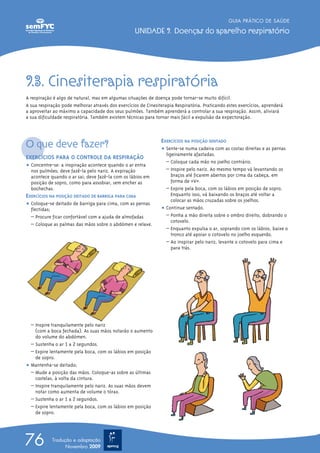 9.3. Cinesiterapia respiratória
A respiração é algo de natural, mas em algumas situações de doença pode tornar-se muito difícil.
A sua respiração pode melhorar através dos exercícios de Cinesiterapia Respiratória. Praticando estes exercícios, aprenderá
a aproveitar ao máximo a capacidade dos seus pulmões. Também aprenderá a controlar a sua respiração. Assim, aliviará
a sua dificuldade respiratória. Também existem técnicas para tornar mais fácil a expulsão da expectoração.
O que deve fazer?
EXERCÍCIOS PARA O CONTROLE DA RESPIRAÇÃO
ț Concentre-se: a inspiração acontece quando o ar entra
nos pulmões; deve fazê-la pelo nariz. A expiração
acontece quando o ar sai; deve fazê-la com os lábios em
posição de sopro, como para assobiar, sem encher as
bochechas.
EXERCÍCIOS NA POSIÇÃO DEITADO DE BARRIGA PARA CIMA
ț Coloque-se deitado de barriga para cima, com as pernas
flectidas;
– Procure ficar confortável com a ajuda de almofadas
– Coloque as palmas das mãos sobre o abdómen e relaxe.
– Inspire tranquilamente pelo nariz
(com a boca fechada). As suas mãos notarão o aumento
do volume do abdómen.
– Sustenha o ar 1 a 2 segundos.
– Expire lentamente pela boca, com os lábios em posição
de sopro.
ț Mantenha-se deitado;
– Mude a posição das mãos. Coloque-as sobre as últimas
costelas, à volta da cintura.
– Inspire tranquilamente pelo nariz. As suas mãos devem
notar como aumenta de volume o tórax.
– Sustenha o ar 1 a 2 segundos.
– Expire lentamente pela boca, com os lábios em posição
de sopro.
EXERCÍCIOS NA POSIÇÃO SENTADO
ț Sente-se numa cadeira com as costas direitas e as pernas
ligeiramente afastadas.
– Coloque cada mão no joelho contrário.
– Inspire pelo nariz. Ao mesmo tempo vá levantando os
braços até ficarem abertos por cima da cabeça, em
forma de «V».
– Expire pela boca, com os lábios em posição de sopro.
Enquanto isso, vá baixando os braços até voltar a
colocar as mãos cruzadas sobre os joelhos.
ț Continue sentado.
– Ponha a mão direita sobre o ombro direito, dobrando o
cotovelo.
– Enquanto expulsa o ar, soprando com os lábios, baixe o
tronco até apoiar o cotovelo no joelho esquerdo.
– Ao inspirar pelo nariz, levante o cotovelo para cima e
para trás.
GUIA PRÁTICO DE SAÚDE
UNIDADE 9. Doenças do aparelho respiratório
76 Tradução e adaptação
Novembro 2009
 