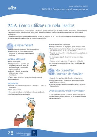 9.4.A. Como utilizar um nebulizador
Nas doenças respiratórias, a via inalatória é muito útil, para a administração de medicamentos. Por esta via, o medicamento
chega directamente aos brônquios. Desta forma, é necessário menor quantidade de medicamento e com menos efeitos
secundários.
Com a nebulização inalamos os medicamentos através de um fluxo de ar. É fácil de usar. Não necessita de nenhum esforço
da sua parte e podem administrar-se vários fármacos juntos.
O que deve fazer?
ț Respeite o horário da toma dos medicamentos.
ț Se necessitar de vários medicamentos,
utilize-os na ordem que lhe tenha sido
indicada.
MATERIAL NECESSÁRIO
ț Máscara ou bocal
ț Compressor – é o aparelho que
origina o fluxo de ar. Pode ser
utilizado com ar comprimido
ou com oxigénio.
ț Cápsula – é onde se deposita
o fármaco que vai ser
nebulizado.
ț Tubo – para conectar o compressor com a máscara.
ț Medicamentos.
PREPARAÇÃO
ț Conecte uma extremidade do tubo à máscara e a outra ao
compressor.
ț Lave as suas mãos.
ț Introduza o medicamento na dose indicada na cápsula.
ț Feche o aparelho de nebulização.
ț Sente-se num local confortável.
ț Coloque a máscara ou se preferir, pode utilizar o bocal.
ț Nebulize o medicamento. Respire lentamente pela boca
até terminar (cerca de 10 a 15 minutos).
ț Quando terminar, retire o nebulizador, enxague a boca ou
lave os dentes.
ț A máscara e a cápsula devem ser lavadas com água e
sabão.
ț Guarde-os num lugar seco até à próxima utilização.
ț A empresa fornecedora facilitar-lhe-á um telefone de
contacto.
Quando consultar
o seu médico de família?
ț Quando tiver qualquer dúvida sobre o tratamento.
ț Assim que termina o tratamento, se sentir ansiedade,
palpitações ou náuseas.
ț Se observar manchas esbranquiçadas na boca ou outro
tipo de lesões.
Onde encontrar mais informação?
Se tiver problemas com os aparelhos, deverá contactar o
estabelecimento onde os adquiriu ou os representantes da
marca do aparelho.
GUIA PRÁTICO DE SAÚDE
UNIDADE 9. Doenças do aparelho respiratório
78 Tradução e adaptação
Novembro 2009
 