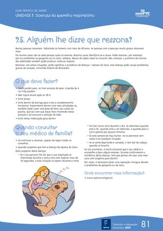 81
GUIA PRÁTICO DE SAÚDE
UNIDADE 9. Doenças do aparelho respiratório
9.5. Alguém lhe disse que ressona?
Muitas pessoas ressonam. Sobretudo os homens com mais de 40 anos. As pessoas com o pescoço muito grosso ressonam
mais.
Em muitos casos não se sabe porque razão se ressona. Noutros casos identifica-se a causa. Pode ressonar, por exemplo,
por ter problemas na garganta ou no nariz: pólipos, desvio do septo nasal ou sinusite. Nas crianças, o aumento de volume
dos adenóides também pode produzir ruído ao respirar.
Ressonar, em certas situações, pode significar a existência de doença – Apneia do Sono. Esta doença pode causar problemas
graves de coração, incluindo Enfarte do Miocárdio.
O que deve fazer?
ț Tente perder peso, se tiver excesso de peso. A perda de 4
ou 5 Kg ajudam.
ț Não ingira álcool após as 18 h.
ț Evite fumar.
ț Evite dormir de barriga para cima e completamente
horizontal. Experimente dormir com mais almofadas ou
também pode coser uma bola de ténis nas costas do
pijama, que faz com que fique mais incómodo nessa
posição e vai procurar a posição de lado.
ț Evite tomar medicação para dormir.
Quando consultar
o seu médico de família?
ț Se continuar a ressonar, apesar de seguir todos os
conselhos.
ț Quando suspeitar que tem a Doença da Apneia do Sono.
Deve suspeitar desta doença:
– Se o seu parceiro lhe diz que a sua respiração se
interrompe durante o sono e fica sem respirar mais de
10 segundos, e esta situação se repetir durante a noite.
– Se tiver muito sono durante o dia. Se adormece quando
está a ler, quando está a ver televisão, e quando pára o
carro apenas por poucos minutos.
– Se está sempre de mau humor. Se se aborrecer sem
razão e em qualquer situação.
– Se se sente deprimido e cansado, e tem dor de cabeça
quando se levanta.
Se isto acontecer, é muito provável que o seu médico o
aconselhe a fazer alguns exames. Se estes confirmarem a
existência desta doença, terá que pensar em usar uma más-
cara com oxigénio para dormir.
Por vezes, é necessário fazer uma operação cirúrgica devido
a problemas de garganta ou de nariz.
Onde encontrar mais informação?
ț www.sppneumologia.pt
Tradução e adaptação
Novembro 2009
 