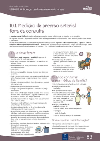 10.1. Medição da pressão arterial
fora da consulta
A pressão arterial (PA) pode medir-se fora das consultas, na sua própria casa, no trabalho ou na farmácia.
Em algumas ocasiões é importante conhecer como se comporta a PA na sua vida normal. Desta maneira poderá tratar melhor
a sua doença.
Quando mede a PA no seu aparelho de medição arterial terá 3 valores. A pressão arterial sistólica (PAS), a pressão arterial
diastólica (PAD) e a frequência cardíaca (FC). A PAS ocorre quando o coração impulsiona o sangue por todo o corpo. A PAD
tem lugar no momento de relaxamento do coração. E a FC é o número dos batimentos do coração por minuto.
O que deve fazer?
ț Escolha um lugar tranquilo e agradável. Descanse 5
minutos antes de medir a pressão.
ț Evite medir a PA depois das refeições e da realização de
esforços físicos.
ț Antes de medir a PA deixe passar 1 hora se bebeu álcool
ou café ou se fumou.
ț Urine antes.
ț Sente-se numa cadeira cómoda. Encoste-se e não cruze
as pernas.
ț Faça-o sempre no braço em que os valores de PA são mais
altos. Para saber qual é, na primeira vez meça nos dois
braços.
ț Coloque o braço estendido, à altura do coração e apoiado
sobre uma mesa.
ț Siga sempre as instruções do seu aparelho.
ț Coloque a braçadeira insuflável 2-3 cm acima da prega
do cotovelo.
ț Deve medir a PA 3 vezes em cada ocasião. Deixe passar 3
minutos entre cada medição. A segunda e a terceira são
as válidas. A primeira será sempre mais alta.
ț Os melhores momentos do dia para medir são ao levantar-
-se e antes de jantar.
ț Necessitará medir a PA com mais frequência depois de
uma alteração do tratamento.
ț Anote as medidas. Lembre-se de as levar à consulta
médica ou de enfermagem seguinte.
ț A medição da pressão não deve tornar-se numa obsessão.
Não é por medir várias vezes que se modificam os valores.
ț Aconselhe-se com o seu médico antes de comprar um
aparelho. Nem todos os equipamentos são recomendados.
Deve evitar os que determinam a PA nos dedos e nos
punhos.
ț A braçadeira insuflável deve ter o tamanho adequado: isto
é importante porque uma
braçadeira pequena dará valores
de pressão mais altos e, pelo
contrário, se a braçadeira for
grande demais, serão mais
baixos. Se não tem a possibilidade
de conseguir o tamanho ideal, peça
o maior já que o erro é menor do
que o produzido por uma braçadeira
que esteja pequena.
ț Não se esqueça de calibrar o
aparelho, pelo menos uma vez por
ano.
ț Não altere nem abandone o
tratamento sem antes consultar o
seu médico, mesmo que os seus
valores de PA estejam normais.
Quando consultar
o seu médico de família?
ț Mantenha as suas consultas de controlo habituais.
ț Quando há alterações dos
resultados.
ț Em qualquer caso de dúvida.
ț Quando a PAS for superior a 160
e/ou a PAD superior a 90, antes
da consulta de controlo. Recorra
com maior brevidade se a PAS
for superior a 180 e/ou a PAD
superior a 100.
ț Recorra a um serviço de
urgência em caso de:
– Dor de cabeça muito intensa e repentina
– Vertigens
– Visão desfocada
– Dor no peito ou sensação de falta de ar
Onde encontrar mais informação?
ț Direcção Geral da Saúde: http://www.dgs.pt/
ț Sociedade Portuguesa de Hipertensão: http://www.sphta.org.pt
ț Sociedade Portuguesa de Cardiologia: http://www.spc.pt
83
GUIA PRÁTICO DE SAÚDE
UNIDADE 10. Doenças cardiovasculares e do sangue
Tradução e adaptação
Novembro 2009
 
