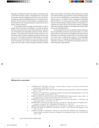 138 GUIA PRÁTICO DE UROLOGIA
logo após a colheita de amostras de sangue e urina para cultu-
ra. Havendo retenção urinária, a drenagem deve ser feita por
cistostomia e não por sondagem uretral. Os casos com absces-
so podem necessitar de drenagem deste por via uretral ou trans-
perineal. Os casos mais leves são tratados no ambulatório pre-
ferencialmente com uma quinolona por um período de dois a
quatro semanas (figura 1).
As prostatites crônicas podem ser bacterianas ou não. O
quadro clínico de ambas é semelhante e consiste de queixas
irritativas miccionais, dor ou desconforto perineal e à ejacula-
ção, hemospermia, de intensidade variável no tempo. Nas bac-
terianas, o antecedente para infecção urinária é positivo ou a
urocultura atual é positiva, enquanto nas não-bacterianas isso
não ocorre. Em ambas há células inflamatórias na secreção
prostática e no tecido prostático em casos de biópsia. O estu-
do de localização, que consiste na colheita de amostras fraci-
onadas de urina, antes e após massagem prostática, também
pode ser de utilidade.A prostatite crônica bacteriana é tratada
com antimicrobianos que penetram a barreira hemato-prostá-
tica, tais como a trimetoprima, as tetraciclinas ou fluoroqui-
nolonas, por 4 a 12 semanas. Como o diagnóstico diferencial
pode ser difícil, e as causas são controvertidas, as prostatites
crônicas não-bacterianas também podem ser manejadas ini-
cialmente da mesma forma; não havendo melhora, empregar
então outras medidas empíricas, como banhos de assento, apoio
emocional, antiinflamatórios.
Na prostatodinia não são encontradas células inflamató-
rias em quantidade anormal na secreção prostática, e a urodi-
nâmica desses casos mostra com freqüência elevada sinais de
obstrução ou de disfunção esfincteriana.A urocultura é nega-
tiva, assim como os antecedentes pessoais. A recomendação
para esses casos é o emprego de alfabloqueadores e de mior-
relaxantes. Pacientes com alterações psicológicas devem re-
ceber tratamento especializado.
Bibliografia recomendada
1. ANDERSON RU, WELLER C. Prostatic secretion leukocyte studies in non-bacterial prostatitis
(prostatosis). J Urol 1979; 121: 292.
2. COLLEN M, MARDH PA. Effect of metacycline treatment on nonacute prostatitis. Scand J Urol Nephrol
1975; 9: 198.
3. FOWLER JE Jr, MARIANO M. Longitudinal studies of prostatic fluid immunoglobulin in men with
bacterial prostatitis. J Urol 1984; 37: 363.
4. KIRBY RS, LOWE D, BULTITUDE MI, SHUTTLEWORTH KED. Intra-prostatic urinary reflux: An
aetiological factor in abacterial prostatitis. Br J Urol 1982; 54: 729.
5. KOHNEM PB, DRACH GW. Patterns of inflammation in prostatic hyperplasia: A histologic and
bacteriologic study. J Urol 1979; 121: 175.
6. MEARES EM Jr. Prostatitis and related disorders. In Walsh PC, Retik AB, Stamey TA, Vaughan ED Jr:
Campbell’s Urology, 6th
Ed., Philadelphia, WB Saunders Co., 1992, 807.
7. ORTEGA AM, CUNHA BA. The perplexing nature of prostatitis. Contemporary Urology 1997; 9: 73.
8. SEGURA JW, OPITZ JL, GREENE LF. Prostatosis, prostitis or pelvic floor tension myalgia? J Urol
1979; 122: 168.
9. VALERI FV, VALERI V, YAMASAKI R, ONUKI AS, GOUVEIA PM, MARTINS ACP, CICONELLI AJ.
Punção biópsia aspirativa transretal no diagnóstico da patologia prostática. Rev Ass Med Brasil
1978; 9: 308.
Cap 25- Prostatites.pm6 13/06/00, 15:09138
 