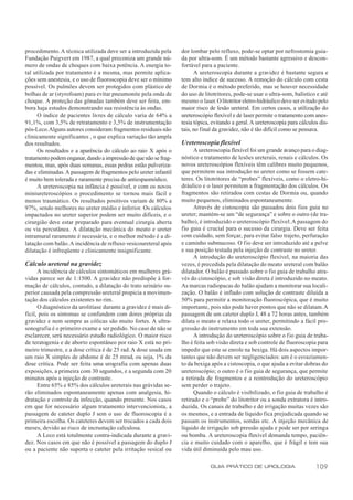 procedimento. A técnica utilizada deve ser a introduzida pela     dor lombar pelo refluxo, pode-se optar por nefrostomia guia-
Fundação Puigvert em 1987, a qual preconiza um grande nú-         da por ultra-som. É um método bastante agressivo e descon-
mero de ondas de choques com baixa potência. A energia to-        fortável para a paciente.
tal utilizada por tratamento é a mesma, mas permite aplica-             A ureteroscopia durante a gravidez é bastante segura e
ções sem anestesia, e o uso de fluoroscopia deve ser o mínimo     tem alto índice de sucesso. A remoção do cálculo com cesta
possível. Os pulmões devem ser protegidos com plástico de         de Dormia é o método preferido, mas se houver necessidade
bolhas de ar (styrofoam) para evitar pneumonite pela onda de      do uso de litotritores, pode-se usar o ultra-som, balístico e até
choque. A proteção das gônadas também deve ser feita, em-         mesmo o laser. O litotritor eletro-hidráulico deve ser evitado pelo
bora haja estudos demonstrando sua resistência às ondas.          maior risco de lesão ureteral. Em certos casos, a utilização do
      O índice de pacientes livres de cálculo varia de 64% a      ureteroscópio flexível e de laser permite o tratamento com anes-
91,1%, com 3,5% de retratamento e 3,5% de instrumentação          tesia tópica, evitando a geral. A ureteroscopia para cálculos dis-
pós-Leco. Alguns autores consideram fragmentos residuais não      tais, no final da gravidez, não é tão difícil como se pensava.
clinicamente significantes , o que explica variação tão ampla
dos resultados.                                                   Ureteroscopia flexível
      Os resultados e a aparência do cálculo ao raio X após o           A ureteroscopia flexível foi um grande avanço para o diag-
tratamento podem enganar, dando a impressão de que não se frag-   nóstico e tratamento de lesões ureterais, renais e cálculos. Os
mentou, mas, após duas semanas, essas pedras estão pulveriza-     novos ureteroscópios flexíveis têm calibres muito pequenos,
das e eliminadas. A passagem de fragmentos pelo ureter infantil   que permitem sua introdução no ureter como se fossem cate-
é muito bem tolerada e raramente precisa de antiespasmódico.      teres. Os litotritores de “probes” flexíveis, como o eletro-hi-
      A ureteroscopia na infância é possível, e com os novos      dráulico e o laser permitem a fragmentação dos cálculos. Os
miniureteroscópios o procedimento se tornou mais fácil e          fragmentos são retirados com cestas de Dormia ou, quando
menos traumático. Os resultados positivos variam de 80% a         muito pequenos, eliminados espontaneamente.
97%, sendo melhores no ureter médio e inferior. Os cálculos             Através de cistoscopia são passados dois fios guia no
impactados no ureter superior podem ser muito difíceis, e o       ureter; mantém-se um “de segurança” e sobre o outro (de tra-
cirurgião deve estar preparado para eventual cirurgia aberta      balho), é introduzido o ureteroscópio flexível. A passagem do
ou via percutânea. A dilatação mecânica do meato e ureter         fio guia é crucial para o sucesso da cirurgia. Deve ser feita
intramural raramente é necessária, e o melhor método é a di-      com cuidado, sem forçar, para evitar falso trajeto, perfuração
latação com balão. A incidência de refluxo vesicoureteral após    e caminho submucoso. O fio deve ser introduzido até a pelve
dilatação é infreqüente e clinicamente insignificante.            e sua posição testada pela injeção de contraste no ureter.
                                                                        A introdução do ureteroscópio flexível, na maioria das
Cálculo ureteral na gravidez                                      vezes, é precedida pela dilatação do meato ureteral com balão
      A incidência de cálculos sintomáticos em mulheres grá-      dilatador. O balão é passado sobre o fio guia de trabalho atra-
vidas parece ser de 1:1500. A gravidez não predispõe à for-       vés do cistoscópio, e sob visão direta é introduzido no meato.
mação de cálculos, contudo, a dilatação do trato urinário su-     As marcas radiopacas do balão ajudam a monitorar sua locali-
perior causada pela compressão ureteral propicia a movimen-       zação. O balão é inflado com solução de contraste diluída a
tação dos cálculos existentes no rim.                             50% para permitir a monitoração fluoroscópica, que é muito
      O diagnóstico da urolitíase durante a gravidez é mais di-   importante, pois não pode haver pontos que não se dilatam. A
fícil, pois os sintomas se confundem com dores próprias da        passagem de um cateter duplo J, 48 a 72 horas antes, também
gravidez e nem sempre as cólicas são muito fortes. A ultra-       dilata o meato e relaxa todo o ureter, permitindo a fácil pro-
sonografia é o primeiro exame a ser pedido. No caso de não se     gressão do instrumento em toda sua extensão.
esclarecer, será necessário estudo radiológico. O maior risco           A introdução do ureteroscópio sobre o fio guia de traba-
de teratogenia e de aborto espontâneo por raio X está no pri-     lho é feita sob visão direta e sob controle de fluoroscopia para
meiro trimestre, e a dose crítica é de 25 rad. A dose usada em    impedir que este se enrole na bexiga. Há dois aspectos impor-
um raio X simples de abdome é de 25 mrad, ou seja, 1% da          tantes que não devem ser negligenciados: um é o esvaziamen-
dose crítica. Pode ser feita uma urografia com apenas duas        to da bexiga após a cistoscopia, o que ajuda a evitar dobras do
exposições, a primeira com 30 segundos, e a segunda com 20        ureteroscópio; o outro é o f io guia de segurança, que permite
minutos após a injeção de contraste.                              a retirada de fragmentos e a reintrodução do ureteroscópio
      Entre 65% e 85% dos cálculos ureterais nas grávidas se-     sem perder o trajeto.
rão eliminados espontaneamente apenas com analgesia, hi-                Quando o cálculo é visibilizado, o fio guia de trabalho é
dratação e controle da infecção, quando presente. Nos casos       retirado e o “probe” do litotritor ou a sonda extratora é intro-
em que for necessário algum tratamento intervencionista, a        duzida. Os canais de trabalho e de irrigação muitas vezes são
passagem de cateter duplo J sem o uso de fluoroscopia é a         os mesmos, e a entrada de líquido fica prejudicada quando se
primeira escolha. Os cateteres devem ser trocados a cada dois     passam os instrumentos, sondas etc. A injeção mecânica de
meses, devido ao risco de incrustação calculosa.                  líquido de irrigação sob pressão ajuda e pode ser por seringa
      A Leco está totalmente contra-indicada durante a gravi-     ou bomba. A ureteroscopia flexível demanda tempo, paciên-
dez. Nos casos em que não é possível a passagem do duplo J        cia e muito cuidado com o aparelho, que é frágil e tem sua
ou a paciente não suporta o cateter pela irritação vesical ou     vida útil diminuída pelo mau uso.

                                                                               GUIA PRÁTICO DE UROLOGIA                        109
 