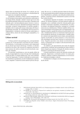 algum efeito na dissolução do mesmo. Se o cálculo, por sua         niana. Por sua vez, os cálculos presentes dentro de divertícu-
vez, for de ácido úrico, deve-se promover a alcalinização da       los de uretra podem não produzir sintomas miccionais obstru-
urina para sua conseqüente dissolução.                             tivos. Manifestam-se, portanto, com infecções urinárias de re-
     Geralmente, entretanto, a litíase vesical é manejada atra-    petição, corrimento uretral e abaulamento sacular ao nível da
vés de litotripsia extracorpórea, procedimentos endoscópicos       face ventral do pênis.
ou cirurgia aberta. Quando o cálculo é menor que 6 cm e não              O tratamento depende do tamanho e da localização do
há nenhuma patologia infravesical associada, a litotripsia está    cálculo. Os cálculos pequenos, em uretra anterior, podem ser
indicada, pois é um procedimento pouco invasivo e com ra-          manejados com a instilação uretral de xilocaína geléia para
zoáveis índices de sucesso. Quando há patologia infravesical       facilitar a eliminação espontânea. Eventualmente, em cálcu-
associada, corrigível cirurgicamente ou cálculos grandes e         los distais e de pequenas dimensões, consegue-se a extração
múltiplos, deve-se optar pelo manejo endoscópico da litíase e      através do seu ordenhamento. Podemos também utilizar o re-
da patologia associada. Se eventualmente não for possível a        curso da litotripsia extracorpórea para sua fragmentação. Em
fragmentação e retirada do cálculo de forma endoscópica, a         algumas situações, quando há estenose de uretra distal ao cál-
cirurgia aberta, através de uma abordagem suprapúbica, é a         culo, é fundamental realizar-se uretrotomia interna para pos-
indicada.                                                          terior retirada do cálculo por via endoscópica. Contudo, quan-
                                                                   do o cálculo está impactado há muito tempo, principalmente
Litíase uretral                                                    aqueles localizados na uretra posterior, se faz necessária
                                                                   uma abordagem perineal para realizar-se uretrotomia ex-
     A litíase uretral é uma patologia rara, correspondendo        terna. Naqueles pacientes com cálculo em divertículo de
a menos de 1% dos pacientes com litíase do trato urinário.         uretra, o tratamento que se impõe é a diverticulectomia com
Normalmente, é ocasionada, nos homens, pela impactação             retirada do cálculo.
de um cálculo que migrou da bexiga. Contudo, os cálculos                 As mulheres, por apresentarem uma uretra de pequeno
primários de uretra, que ocorrem no segmento proximal a            comprimento, raramente são acometidas por litíase uretral. A
uma estenose de uretra ou dentro de um divertículo, tam-           única situação que propicia a formação de cálculos na uretra
bém são relatados.                                                 feminina é a presença de divertículo uretral.
     Os pacientes manifestam-se com um parada súbita da                  Costuma manifestar-se através de infecções urinárias de
micção, incapacidade de esvaziar a bexiga e dor irradiada para     repetição, dispareunia e corrimento uretral. Ao exame gine-
a ponta do pênis. É notado também que a dor varia conforme         cológico, podemos evidenciar abaulamento ao nível da ure-
o local de impactação. O cálculo localizado na uretra poste-       tra, sendo possível palpar o cálculo.
rior manifesta-se geralmente com dor irradiada para o períneo            O tratamento é cirúrgico com diverticulectomia e retira-
e reto, enquanto o cálculo de uretra anterior provoca dor pe-      da do cálculo.




Bibliografia recomendada


                          1.      DOUENIAS R, RICH M, BALLANI G et al. Predisposing factors in bladder calculi: review of 100 cases.
                                     Urology 1991; 37:240-3.
                          2.      EL-SHERIF AC, EL-HAFI R. Proposed new method for non-operative treatment of urethral stones.
                                     J Urol 1991; 146;1546-7.
                          3.      JENKINS AD. In: GILLENWATER JY, GRAYHACK JT, HOWARDS SS, DUCKETT JW. Adult and Pedia-
                                     tric Urology 2nd ed, St. Louis, 1991, 403-43.
                          4.      MENON M, PARULKAR BG, DRACH W. In: WALSH PC, RETIK AB, VAUGHAN ED, WEIN AJ. Campell’s
                                     Urology. 7th ed, Philadelphia, 1997. 2661-733.
                          5.      SHARIFI AR: Presentation and management of urethral calculi. Br J Urol 1991; 68:271-2.
                          6.      VAN REEN R. Idiopathic urinary bladder stone disease. Fogarty International Center Proceedings,
                                     no 37, 1977.


112           GUIA PRÁTICO DE UROLOGIA
 