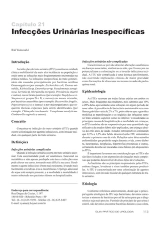 Capítulo 21
Infecções Urinárias Inespecíficas

Rui Yamasaki



Introdução                                                         Infecções urinárias não-complicadas
                                                                        Caracterizam-se por não detectar alterações anatômicas
     As infecções do trato urinário (ITU) constituem entidade      ou doenças associadas, sistêmicas ou não, que favoreçam ou
clínica multifatorial da mais alta incidência na população e       potencializem a colonização ou a invasão infecciosa teci-
estão entre as infecções mais freqüentemente encontradas na        dual. A ITU não-complicada é uma doença autolimitante,
prática médica. As infecções inespecíficas do trato genituri-      não ocorrendo implicações clínicas de maior gravidade
nário são causadas principalmente por bactérias aeróbias           como formações de abscessos ou mesmo invasão do parên-
Gram-negativas (por exemplo: Escherichia coli, Proteus mi-         quima renal.
rabilis, Klebsiella sp, Enterobacter sp, Pseudomonas aerugi-
nosa, Serratia sp, Morganella morganii, Providencia stuartii       Epidemiologia
e outras), cocos Gram-positivos (por exemplo: Staphylococci,
Streptococci grupos D e B, e outros) em menor extensão,                 As ITUs ocorrem em todas faixas etárias em ambos os
por bactérias anaeróbias (por exemplo: Bacteroides fragilis,       sexos. Mais freqüentes nas mulheres, pois sabemos que 10%
Peptostreptococci e outras) e por microrganismos que re-           a 20% delas apresentarão uma infecção em algum período de
querem técnicas especiais para serem identificados (por            suas vidas. A prevalência de bacteriúria assintomática em mu-
exemplo: Chlamydia trachomatis, Ureaplasma urealyticum,            lheres grávidas varia de 2% a 7%, pois sabe-se que a gravidez
Gardnerella vaginalis e outros).                                   modifica as manifestações e as seqüelas das infecções tanto
                                                                   no trato urinário superior como no inferior. Consideradas as
Conceito                                                           principais causas de hospitalização e morbidade em crianças,
                                                                   as ITUs também são as responsáveis por uma quantidade sig-
     Conceitua-se infecção do trato urinário (ITU) quando          nificativa de estados febris não-explicados, em crianças abai-
ocorre colonização por agentes infecciosos, com invasão teci-      xo dos três anos de idade. Estudos retrospectivos estimaram
dual, em qualquer parte do trato urinário.                         que 0,3% a 1,2% dos bebês desenvolverão ITU sintomática
                                                                   durante o primeiro ano de vida. Relações entre determinadas
                                                                   enfermidades que poderão surgir durante a vida, como diabe-
Definições                                                         te, neuropatias, neoplasias, hipertrofias prostáticas e outras,
                                                                   certamente deverão ser encaradas como fatores pré-disponentes
Infecções urinárias complicadas                                    às ITUs.
     Quando a infecção urinária ocorre em trato urinário anor-          É importante levarmos em consideração que as ITUs não
mal. Esta anormalidade pode ser anatômica, funcional ou            são fatos isolados e sim expressões de situações mais comple-
metabólica e não apenas predispõe esta área a infecções mas        xas que poderão desenvolver diversos tipos de evoluções.
pode alterar seu curso, tornando mais difícil a sua cura. Geral-        As bactérias são as principais responsáveis pelas ITUs,
mente o agente infeccioso é bem mais resistente, levando mais      embora fungos, leveduras e vírus também possam produzi-
facilmente a recidivas e/ou a recorrências. O perigo adicional     las. A ITU é caracterizada por uma colonização de agentes
de sepse está sempre presente, e a morbidade e mortalidade é       infecciosos, com invasão tissular de qualquer estrutura do tra-
maior sobretudo nos pacientes idosos ou hospitalizados.            to urinário.

                                                                   Etiologia
Endereço para correspondência:                                          Conforme referimos anteriormente, desde que o princi-
Rua Duque de Caxias, 1.197                                         pal agente etiológico da ITU seja bacteriano, devemos carac-
14010-020 - Ribeirão Preto - SP                                    terizar o número de bactérias por ml de urina para que o diag-
Tel.: (0--16) 635-9198 - Telefax: (0--16) 635-8407                 nóstico seja mais preciso. Partindo do princípio de que urina é
E-mail: ryama@ keynet.com.br                                       estéril, não devemos encontrar bactérias durante a sua coleta,

                                                                               GUIA PRÁTICO DE UROLOGIA                     113
 