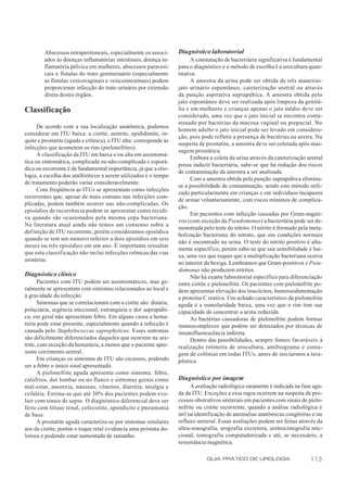 Abscessos intraperitoneais, especialmente os associ-       Diagnóstico laboratorial
        ados às doenças inflamatórias intestinais, doença in-            A constatação de bacteriúria significativa é fundamental
        flamatória pélvica em mulheres, abscessos paravesi-        para o diagnóstico e o método de escolha é a urocultura quan-
        cais e fístulas do trato geniturinário (especialmente      titativa.
        as fístulas vesicovaginais e vesicointestinais) podem            A amostra da urina pode ser obtida de três maneiras:
        proporcionar infecção do trato urinário por extensão       jato urinário espontâneo, cateterização uretral ou através
        direta destes órgãos.                                      da punção aspirativa suprapúbica. A amostra obtida pelo
                                                                   jato espontâneo deve ser realizada após limpeza da genitá-
Classificação                                                      lia e em mulheres e crianças apenas o jato médio deve ser
                                                                   considerado, uma vez que o jato inicial se encontra conta-
                                                                   minado por bactérias da mucosa vaginal ou prepucial. No
      De acordo com a sua localização anatômica, podemos
                                                                   homem adulto o jato inicial pode ser levado em considera-
considerar em ITU baixa: a cistite, uretrite, epididimite, or-
                                                                   ção, pois pode refletir a presença de bactérias na uretra. Na
quite e prostatite (aguda e crônica), e ITU alta: corresponde às
                                                                   suspeita de prostatite, a amostra deve ser coletada após mas-
infecções que acometem os rins (pielonefrites).
                                                                   sagem prostática.
      A classificação da ITU em baixa e/ou alta em assintomá-
                                                                         Embora a coleta da urina através da cateterização uretral
tica ou sintomática, complicada ou não-complicada e esporá-
                                                                   possa induzir bacteriúria, sabe-se que há redução dos riscos
dica ou recorrente é de fundamental importância, já que a etio-
                                                                   de contaminação da amostra a ser analisada.
logia, a escolha dos antibióticos a serem utilizados e o tempo
                                                                         Com a amostra obtida pela punção suprapúbica elimina-
de tratamento poderão variar consideravelmente.
                                                                   se a possibilidade de contaminação, sendo este método utili-
      Com freqüência as ITUs se apresentam como infecções
                                                                   zado particularmente em crianças e em indivíduos incapazes
recorrentes que, apesar de mais comuns nas infecções com-
                                                                   de urinar voluntariamente, com riscos mínimos de complica-
plicadas, podem também ocorrer nas não-complicadas. Os
                                                                   ção.
episódios de recorrência podem se apresentar como recidi-
                                                                         Em pacientes com infecção causadas por Gram-negati-
va quando são ocasionados pela mesma cepa bacteriana.
                                                                   vos (com exceção da Pseudomonas) a bacteriúria pode ser de-
Na literatura atual ainda não temos um consenso sobre a
                                                                   monstrada pelo teste do nitrito. O nitrito é formado pela meta-
definição de ITU recorrente, porém consideramos episódica
                                                                   bolização bacteriana do nitrato, que em condições normais
quando se tem um número inferior a dois episódios em seis
                                                                   não é encontrado na urina. O teste do nitrito positivo é alta-
meses ou três episódios em um ano. É importante ressaltar
                                                                   mente específico, porém sabe-se que sua sensibilidade é bai-
que esta classificação não inclui infecções crônicas das vias
                                                                   xa, uma vez que requer que a multiplicação bacteriana ocorra
urinárias.
                                                                   no interior da bexiga. Lembramos que Gram-positivos e Pseu-
                                                                   domonas não produzem nitritos.
Diagnóstico clínico                                                      Não há exame laboratorial específico para diferenciação
       Pacientes com ITU podem ser assintomáticos, mas ge-         entre cistite e pielonefrite. Os pacientes com pielonefrite po-
ralmente se apresentam com sintomas relacionados ao local e        dem apresentar elevação dos leucócitos, hemossedimentação
à gravidade da infecção.                                           e proteína C reativa. Um achado característico da pielonefrite
       Sintomas que se correlacionam com a cistite são: disúria,   aguda é a osmolaridade baixa, uma vez que o rim tem sua
polaciúria, urgência miccional, estrangúria e dor suprapúbi-       capacidade de concentrar a urina reduzida.
ca; em geral não apresentam febre. Em alguns casos a hema-               As bactérias causadoras de pielonefrite podem formar
túria pode estar presente, especialmente quando a infecção é       imunocomplexos que podem ser detectados por técnicas de
causada pelo Staphylococcus saprophyticus. Esses sintomas          imunofluorescência indireta.
são dificilmente diferenciados daqueles que ocorrem na ure-              Dentro das possibilidades, sempre fomos favoráveis à
trite, com exceção da hematúria, a menos que o paciente apre-      realização rotineira de urocultura, antibiograma e conta-
sente corrimento uretral.                                          gem de colônias em todas ITUs, antes de iniciarmos a tera-
       Em crianças os sintomas de ITU são escassos, podendo        pêutica.
ser a febre o único sinal apresentado.
       A pielonefrite aguda apresenta como sintoma: febre,
calafrios, dor lombar ou no flanco e sintomas gerais como          Diagnóstico por imagem
mal-estar, anorexia, náuseas, vômitos, diarréia, mialgia e               A avaliação radiológica raramente é indicada na fase agu-
cefaléia. Estima-se que até 30% dos pacientes podem evo-           da da ITU. Exceções a essa regra ocorrem na suspeita de pro-
luir com sinais de sepse. O diagnóstico diferencial deve ser       cessos obstrutivos ureterais em pacientes com sinais de pielo-
feito com litíase renal, colecistite, apendicite e pneumonia       nefrite ou cistite recorrente, quando a análise radiológica é
de base.                                                           útil na identificação de anomalias anatômicas congênitas e/ou
       A prostatite aguda caracteriza-se por sintomas similares    refluxo ureteral. Essas avaliações podem ser feitas através da
aos da cistite, porém o toque retal evidencia uma próstata do-     ultra-sonografia, urografia excretora, uretrocistografia mic-
lorosa e podendo estar aumentada de tamanho.                       cional, tomografia computadorizada e até, se necessário, a
                                                                   ressonância magnética.

                                                                               GUIA PRÁTICO DE UROLOGIA                     115
 
