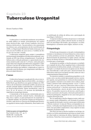 Capítulo 23
Tuberculose Urogenital

Renato Tambara Filho



Introdução                                                         va mobilização de células de defesa com a participação de
                                                                   macrófagos e linfócitos T.
                                                                        A resposta tecidual que limita este processo é a formação
      A tuberculose é considerada atualmente um problema
                                                                   do granuloma; porém, podem subsistir bacilos na forma la-
de saúde pública no mundo, principalmente nas regiões
                                                                   tente em macrófagos não-lesados, que alcançam a via linfo-
pouco desenvolvidas, onde existem condições sócio-eco-
                                                                   hematogênica e acometem outros órgãos, inclusive os rins.
nômicas desfavoráveis. Sua prevalência vem aumentando
nos últimos anos, principalmente devido à proliferação da
AIDS, e a Organização Mundial da Saúde estima que ocor-            Fisiopatologia
ram cerca de 8 milhões de casos novos e 3 milhões de óbi-
tos por ano em todo o mundo.                                             Os bacilos que alcançaram os rins pela via hematogênica
      A tuberculose urogenital quase sempre é conseqüência         instalam-se inicialmente de forma bilateral no córtex renal e
da disseminação hematogênica da tuberculose pulmonar, cons-        as lesões primárias ocorrem nos glomérulos. Mesmo com o
tituindo até 40% das formas extrapulmonares. O período de          desenvolvimento de granulomas na região cortical, esta fase
latência entre a infecção pulmonar e o aparecimento dos sin-       precoce da doença mostra-se clinicamente silenciosa e tende
tomas urinários pode variar de 5 a 20 anos, razão pela qual o      a evoluir para a cicatrização.
grupo etário mais atingido pela tuberculose urogenital é o adul-         Ao penetrar na medular, os bacilos passam a se multipli-
to jovem. Com pico de incidência entre os 20 e 50 anos e atin-     car e expandir devido ao fluxo sangüíneo lento e à diminuição
gindo mais homens que mulheres, compreende-se a grave re-          dos mecanismos de defesa desta camada, verificando-se a cro-
percussão social da doença, por comprometer indivíduos em          nificação e a evolução do processo em apenas um rim. Perma-
plena atividade laborativa.                                        nece desconhecida a razão pela qual o desenvolvimento da
                                                                   tuberculose renal ocorre em apenas um lado, tendo em vista o
                                                                   comprometimento bilateral inicial.
Causas                                                                   No interstício medular, os granulomas progridem e se ul-
                                                                   ceram, com a sua área central apresentando necrose caseosa.
      A tuberculose humana é causada pelo Mycobacterium tu-        Em seguida, esses granulomas se coalescem direcionando-se
berculosis, denominado Bacilo de Koch (B.K.), em alusão a          para as papilas e ulceram-se em contato com os cálices, propi-
Robert Koch, que identificou esse agente etiológico em 1882.       ciando a primeira lesão radiologicamente visível. A partir
Trata-se de um bastonete estritamente aeróbio, que possui um       desta fase, em que o processo tuberculoso abre-se para o
elevado conteúdo lipídico conferindo-lhe a característica de       sistema pielocalicial, a bacilúria persistente desencadeia
ser álcool-acidorresistente. Outras micobactérias, como M.         novas disseminações, através da pelve renal, para outros
bovis, M. avi, M. microzi e M. marinum são destituídas de          cálices. Os episódios sucessivos de necrose, caseificação e
importância em patologia humana.                                   f ibrose ocasionam calcificações, distorções pielocaliciais e
      A transmissão se faz de pessoas contaminadas para ou-        atrofia do parênquima, chegando-se nos casos mais graves à
tras, através de gotículas contendo bacilos, eliminadas pela       completa destruição renal.
fala, tosse e espirro, as quais permanecem em suspensão no               Por via canalicular os bacilos chegam ao ureter, onde ocor-
ar. Quando inaladas, tais gotículas chegam aos bronquíolos e       re a mesma reação inflamatória, com formação de granulo-
alvéolos, onde inicia-se o processo de multiplicação bacteria-     mas seguidos de ulceração e necrose caseosa que evoluem para
na seguida de intensa reação inflamatória, observando-se ati-      a fibrose cicatricial. As áreas de fibrose correspondem às es-
                                                                   tenoses, verificadas mais freqüentemente no terço inferior do
                                                                   ureter, mas que podem comprometer o terço superior ou mais
                                                                   raramente sua porção média.
Endereço para correspondência:                                           Pelo fluxo de urina os bacilos instalam-se na bexiga, ini-
Rua Carneiro Lobo, 123 - ap. 31                                    ciando-se as lesões granulomatosas próximas ao meato urete-
80240-240 - Curitiba-PR                                            ral, observando-se a presença de edema, hiperemia e peque-
Telefax: (0--41) 343-3393                                          nas úlceras. Nesta fase, torna-se possível o diagnóstico de cis-

                                                                               GUIA PRÁTICO DE UROLOGIA                       125
 