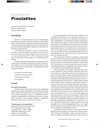 Capítulo 25
          Prostatites
          Antonio Carlos Pereira Martins*
          Haylton Jorge Suaid
          Adauto José Cologna


          Introdução                                                               A secreção prostática contém diversas substâncias com
                                                                             atividade antimicrobiana. As mais importantes parecem ser os
                Prostatite é o diagnóstico dado a uma vasta população        polipeptídeos que contêm zinco, conhecidas como fator pros-
          masculina com queixas variadas em relação ao trato urinário        tático antibacteriano. A atividade bactericida da secreção pros-
          inferior e períneo. Estima-se que 50% dos homens adultos apre-     tática contra Gram-negativos e Gram-positivos é diretamente
          sentam esses sintomas em algum momento da vida. Apesar da          proporcional à concentração de zinco. Pacientes com prosta-
          expressão implicar inflamação da próstata, tal fato nem sem-       tite bacteriana possuem níveis mais baixos de zinco na secre-
          pre pode ser demonstrado.                                          ção prostática do que em controles normais, muito embora os
                A incidência de prostatite ou processo inflamatório          níveis séricos sejam normais. Não se sabe se essa redução é a
          prostático em homens adultos, baseada em dados de histo-           causa da prostatite ou uma disfunção provocada por essa. A
          logia de próstatas removidas cirurgicamente ou em necróp-          administração oral de zinco não é capaz de elevar os níveis
          sia, varia na literatura de 35% a 98%. A variação corre por        deste íon no fluido seminal.
          conta de diferenças de amostragem e de interpretação his-                Outro mecanismo de defesa é o específico, representado
          tológica.                                                          pelo arco eferente da resposta imunitária humoral ou celular.
                É crítica a distinção entre pacientes com queixas do trato   Estudos recentes mostraram também elevação de mediadores
          urinário baixo associadas a bacteriúria (cerca de 10% dos ca-      da resposta imune em portadores de prostatite. A interleucina
          sos) daqueles que não apresentam bacteriúria (90% restan-          6 (IL-6) se eleva dez vezes em relação aos controles normais.
          tes). A maioria dos pacientes pode ser enquadrada numa das         A prostatite bacteriana é complicação relativamente freqüen-
          categorias seguintes:                                              te em portadores de imunodeficiência adquirida.
                                                                                   Soro de portadores de prostatite bacteriana contém anti-
                                                                             corpos específicos contra a bactéria responsável pela infec-
                 •   prostatite bacteriana aguda,
                                                                             ção, sendo que o título diminui diante de uma resposta tera-
                 •   prostatite bacteriana crônica,                          pêutica favorável. Homens sadios possuem títulos baixos de
                 •   prostatite abacteriana e                                anticorpos aglutinantes para bactérias da flora intestinal. A
                 •   prostatodinia.                                          produção de imunoglobulinas pela próstata pode ser um me-
                                                                             canismo importante de defesa, pois o fluido seminal contém
                                                                             títulos elevados desses anticorpos, especialmente de IgA. A
          Causas                                                             resposta local de anticorpo antígeno-específico é maior que a
                                                                             sorológica e persiste por mais tempo. Por outro lado, homens
          Prostatites bacterianas                                            com prostatite abacteriana apresentam elevação modesta de
                Acredita-se que a maioria das infecções são causadas por     imunoglobulinas não-específicas na secreção prostática, mas
          bactérias que atingem a próstata por via ascendente através da     em homens sadios esses níveis são ainda mais baixos. Ho-
          uretra a despeito da existência de vários mecanismos de defe-      mens com bacteriúria por E. coli e com cultura negativa da
          sa, tais como a ejaculação, a micção, o comprimento uretral e      secreção prostática, em testes de localização, exibem títulos
          o ângulo de implantação uretral dos ductos acinares e ejacula-     aumentados de anticorpos específicos no fluido seminal. Esse
          dores, que pode ser reto ou agudo (oblíquo); o ângulo reto         fato sugere colonização subclínica da próstata. Homens com
          facilitaria o refluxo de urina para a luz dos ductos.              próstatas aparentemente infectadas por S. epidermidis e ou-
                                                                             tros organismos Gram-positivos não desenvolvem elevação
          *Endereço para correspondência:                                    comparável do nível de imunoglobulinas locais. Isso sugere
          Hospital das Clínicas de Ribeirão Preto                            que as bactérias Gram-positivas que parecem colonizar a prós-
          USP - Departamento de Cirurgia                                     tata na verdade são contaminantes uretrais.
          Av. Bandeirantes, 3.900 - Campus                                         A elevação do número de leucócitos caracteriza diversas
          14049-900 - Ribeirão Preto, SP                                     alterações do trato urinário, tais como cistite, uretrite ou pros-
          Telefax: (0--16) 633-0836                                          tatite. Nos casos de prostatites, o número de leucócitos na se-
          E-mail: acpmarti@fmrp.usp.br                                       creção prostática considerado anormal por campo microscó-

                                                                                          GUIA PRÁTICO DE UROLOGIA                       133


Cap 25- Prostatites.pm6               133                                                    13/06/00, 15:09
 