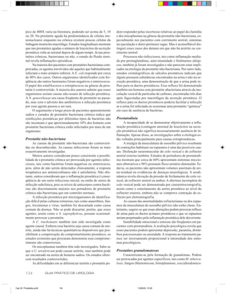 pico de 400X varia na literatura, podendo ser acima de 5, 10        dem responder pelas incertezas relativas ao papel da clamídia
          ou 20. Na prostatite aguda há predominância de células mo-          e dos micoplasmas na gênese da prostatite não-bacteriana, es-
          nonucleares enquanto na crônica existem poucas células da           pecialmente nos pacientes com corrimento uretral, sintomas
          linhagem monócito-macrófago. Estudos longitudinais mostram          na ejaculação e dores perineais vagas. Mas é aconselhável dis-
          que nas prostatites agudas o número de leucócitos da secreção       tinguir esses casos dos demais em que não há uretrite ou cor-
          prostática volta ao normal depois de algum tempo. Já nas pros-      rimento uretral.
          tatites crônicas, bacterianas ou não, o estudo do fluido semi-            Processos não-infecciosos, tais como inflamação media-
          nal revela inflamações episódicas.                                  da por prostaglandinas, auto-imunidade e fenômenos alérgi-
                Na maioria dos pacientes com prostatites bacterianas com-     cos, também já foram investigados e não parecem estar impli-
          provadas, os agentes envolvidos são aqueles que habitualmente       cados na etiologia da prostatite não-bacteriana. Por outro lado,
          infectam o trato urinário inferior. A E. coli responde por cerca    estudos cristalográficos de cálculos prostáticos indicam que
          de 80% dos casos. Outros organismos identificados com fre-          alguns possuem substâncias encontradas na urina e não na se-
          qüência são outros bastonetes Gram-negativos e enterococos.         creção prostática, uma demonstração de que a urina pode re-
          O papel dos estafilococos e estreptococos na gênese da pros-        fluir para os ductos prostáticos. Esse refluxo foi demonstrado
          tatite é controvertido. A maioria dos autores admite que esses      também em homens com prostatite abacteriana através da ino-
          organismos seriam causas não-usuais de infecção prostática.         culação vesical de partículas de carbono, encontradas três dias
          A N. gonorrhoeae era causa freqüente de prostatite no passa-        após fagocitadas por macrófagos da secreção prostática. O
          do, mas com o advento dos antibióticos a infecção prostática        refluxo para os ductos prostáticos poderia facilitar a infecção
          por esse agente passou a ser rara.                                  se a urina for infectada ou ocasionar uma prostatite “química”
                O seguimento a longo prazo de pacientes aparentemente         em caso de ausência de bactérias.
          sadios e curados de prostatite bacteriana crônica indica que
          reinfecções prostáticas por diferentes tipos de bactérias não       Prostatodinia
          são incomuns e que aproximadamente 10% dos homens com                    A incapacidade de se demonstrar objetivamente a infla-
          prostatite bacteriana crônica estão infectados por mais de um       mação prostática (contagem anormal de leucócitos na secre-
          organismo.                                                          ção prostática) não significa necessariamente ausência de in-
                                                                              flamação. Apesar disso, as investigações sobre a etiologia es-
          Prostatite não-bacteriana                                           tão voltadas principalmente para causas extraprostáticas.
                As causas da prostatite não-bacteriana são controverti-            A mialgia da musculatura do assoalho pélvico resultante
          das ou desconhecidas. As causas infecciosas foram as mais           de contrações habituais ou espasmos é uma das possíveis cau-
          exaustivamente investigadas.                                        sas. Disfunção neuromuscular do colo vesical e do esfíncter
                Muitos autores consideram pouco consistente a possibi-        uretral externo também. Estudos de portadores de prostatodi-
          lidade de a prostatite crônica ser provocada por agentes infec-     nia mostram que cerca de 60% apresentam sintomas miccio-
          ciosos, tais como bactérias Gram-negativas ou enterococos,          nais obstrutivos e 96% possuem fluxo urinário diminuído. To-
          pois, além de não serem detectados clinicamente, a resposta         davia, os pacientes não apresentam volumes anormais de uri-
          terapêutica aos antimicrobianos não é satisfatória. Não obs-        na residual ou evidências de doenças neurológicas. A urodi-
          tante, outros consideram que a inflamação prostática é conse-       nâmica revela elevação da pressão de fechamento do colo ve-
          qüência de um surto infeccioso inicial, ou então de surtos de       sical, do esfíncter uretral ou ambos. A abertura incompleta do
          infecção subclínica, pois os níveis de anticorpos contra bacté-     colo vesical pode ser demonstrada por cineuretrocistografia,
          rias são discretamente maiores nos portadores de prostatite         assim como o estreitamento da uretra prostática ao nível do
          crônica não-bacteriana que em controles normais.                    esfíncter externo, embora não se comprove contração do es-
                A infecção prostática por microrganismos de identifica-       fíncter por eletromiografia.
          ção difícil pelas culturas rotineiras, tais como anaeróbios, fun-        As causas das anormalidades esfincterianas ou dos espas-
          gos, tricomonas e vírus, também foi descartada como causa           mos da musculatura do assoalho pélvico não estão claras. En-
          comum da doença. Não se pode descartar, porém, que esses            tretanto, sugere-se que essas alterações podem provocar refluxo
          agentes, assim como o S. saprophyticus, possam ocasional-           de urina para os ductos acinares prostáticos e que os espasmos
          mente provocar a prostatite.                                        seriam perpetuados pela inflamação prostática dele decorrente.
                A C. trachomatis também tem sido investigada como                  Instabilidade emocional e estresse são freqüentes em pa-
          agente causal. Embora essa bactéria seja causa comum de ure-        cientes com prostatodinia. A avaliação psicológica revela que
          trite, ainda não há técnicas quantitativas disponíveis que pos-     esses pacientes podem apresentar depressão, paranóia, distúr-
          sibilitem a comprovação do comprometimento prostático; os           bios psicossexuais ou ansiedade. A resposta ao tratamento pa-
          estudos existentes que procuram demonstrar esse comprome-           rece ser inversamente proporcional à intensidade dos sinto-
          timento são controversos.                                           mas psicológicos.
                Os micoplasmas também têm sido investigados. Sabe-se
          que o U. urealyticum pode causar uretrite, mas também pode          Prostatites granulomatosas
          ser encontrado na uretra de homens sadios. Os estudos ofere-             Caracterizam-se pela formação de granulomas. Podem
          cem resultados controvertidos.                                      ser provocadas por agentes específicos, tais como M. tubercu-
                As dificuldades em se diferenciar uretrite e prostatite po-   losis, fungos (blastomicose, histoplasmose, coccidioidomico-

          134             GUIA PRÁTICO DE UROLOGIA



Cap 25- Prostatites.pm6            134                                                       13/06/00, 15:09
 