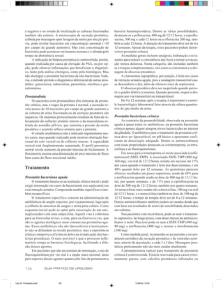 é negativa e no estudo de localização as culturas fracionadas     barreira hematoprostática. Dentre as várias possibilidades,
          também são estéreis. A microscopia da secreção prostática,        destacam-se a pefloxacina, 400 mg de 12/12 horas, a ciproflo-
          colhida por massagem após lavagem da uretra por micção pré-       xacina, 500 mg a cada 12 horas ou a ofloxacina 200 mg, tam-
          via, pode revelar leucócitos em concentração anormal (>10         bém a cada 12 horas. A duração do tratamento deve ser de 4 a
          por campo de grande aumento). Mas essa concentração de            12 semanas. Apesar da terapia, esses pacientes podem desen-
          leucócitos pode acontecer em homens normais e é afetada pelo      volver prostatite crônica.
          tempo de abstinência sexual.                                            As medidas gerais incluem analgesia, hidratação e os la-
                A indicação de biópsia prostática é controvertida, porém,   xantes para reduzir a consistência das fezes e tornar a evacua-
          quando realizada por causa de elevação do PSA, ou por op-         ção menos dolorosa. Nesta categoria, são incluídas também
          ção, pode oferecer informações que beneficiam o diagnósti-        as cirurgias complementares, tais como a cistostomia e a dre-
          co, tanto pela análise citológica, como pela histológica. Mas     nagem de abscesso prostático.
          não distingue a prostatite bacteriana da não-bacteriana. Toda-          A cistostomia suprapúbica, por punção, é feita nos casos
          via, o método permite o diagnóstico diferencial de outras pros-   de retenção urinária aguda, pois a sondagem transuretral cau-
          tatites: gonocócica, tuberculosa, parasitária, micótica e gra-    sa desconforto e dor, além de oferecer risco de septicemia.
          nulomatosa.                                                             O abscesso prostático deve ser suspeitado quando persis-
                                                                            tir o quadro febril e a toxemia. Quando presente, requer a dre-
          Prostatodinia                                                     nagem por via transuretral ou transperineal.
                Os pacientes com prostatodinia têm sintomas da prosta-            De 4 a 12 semanas após a terapia, é importante o contro-
          tite crônica, mas o toque da próstata é normal, a secreção re-    le bacteriológico laboratorial feito através da cultura quantita-
          vela menos de 10 leucócitos por campo de grande aumento e         tiva do jato médio da urina.
          as culturas de urina fracionada ou da secreção prostática são
          negativas. Os sintomas provavelmente resultam da falta de re-     Prostatite bacteriana crônica
          laxamento do esfíncter urinário interno e da musculatura es-           Ao contrário da permeabilidade observada na prostatite
          triada do assoalho pélvico, que aumenta a pressão da uretra       aguda a quase todos os antibióticos, na prostatite bacteriana
          prostática e acarreta refluxo urinário para a próstata.           crônica apenas alguns atingem níveis bactericidas no interior
                O estudo urodinâmico não é indicado regularmente nes-       da glândula. O antibiótico para o tratamento da prostatite crô-
          tes casos, mas quando realizado pode mostrar obstrução fun-       nica deve ser lipossolúvel, ter pH básico e apresentar coefi-
          cional do colo vesical ou do esfíncter interno. A capacidade      ciente de dissociação adequado. Dentre os antimicrobianos
          vesical está freqüentemente aumentada. O perfil pressórico        com essas propriedades destacam-se a trimetoprima, as tetra-
          uretral revela aumento da pressão máxima de fechamento. A         ciclinas e as fluoroquinolonas.
          fluxometria mostra uma diminuição do pico máximo de fluxo              Em nosso país a trimetoprima só existe associada à sulfa-
          bem como do fluxo miccional médio.                                metoxazol (SMX-TMP). A associação SMX-TMP (800 mg/
                                                                            160 mg), via oral de 12/12 horas, resulta em sucesso em 15%
                                                                            dos casos quando o tratamento é feito por duas semanas, e em
          Tratamento                                                        40% quando feito por 12 semanas. As quinolonas parecem
                                                                            oferecer resultados um pouco superiores, sendo de 64% para
          Prostatite bacteriana aguda                                       a norfloxacina quando usada na dose de 400 mg de 12/12 ho-
               O tratamento baseia-se na avaliação clínica inicial e pode   ras, por quatro semanas, e de 71% para a ciprofloxacina na
          exigir internação em casos de bacteriemia (ou septicemia) ou      dose de 500 mg de 12/12 horas, também por quatro semanas.
          com retenção urinária. Compreende medidas específicas e tam-      As tetraciclinas mais usadas são a doxiciclina, 100 mg via oral
          bém inespecíficas.                                                de 12/12 horas, e a minociclina também na dose de 100 mg de
               O tratamento específico consiste na administração de         12/12 horas; o tempo de terapia deve ser de 4 a 12 semanas.
          antibióticos de amplo espectro, por via parenteral, logo após     Outros antimicrobianos também podem ser usados desde que
          a colheita de amostras de sangue e urina para cultura. Como       com base em resultados de testes de sensibilidade detectados
          esquema inicial pode-se optar pela associação de um ami-          em culturas.
          noglicosídeo com uma ampicilina. Aquele visa à cobertura               Nos pacientes com recorrência, pode-se usar o tratamen-
          para as Enterobactérias, e esta, para os Enterococcus, que        to supressivo, de longo prazo, com doses baixas de antimicro-
          são os agentes etiológicos mais comuns nas prostatites agu-       bianos à noite. Para isso pode-se usar a SMX-TMP (400 mg/
          das. Esses antibióticos não são lipossolúveis e teoricamen-       80 mg), a norfloxacina (400 mg) e mesmo a nitrofurantoína
          te não se difundem no tecido prostático, mas a experiência        (100 mg).
          clínica comprova a eficiência deles na erradicação das bac-            Como medida geral, recomenda-se ao paciente o esvazi-
          térias prostáticas. O mais provável é que o processo infla-       amento periódico da secreção prostática e de vesículas semi-
          matório rompe as barreiras fisiológicas, facilitando a difu-      nais, através da ejaculação, a cada 3 a 5 dias. Massagens pros-
          são desses agentes.                                               táticas praticamente não são mais usadas atualmente.
               Em pacientes que não necessitam de internação, o uso de           A prostatectomia radical para tratamento da prostatite
          fluoroquinolonas por via oral é a opção mais racional, tanto      crônica é controvertida. Estaria reservada para casos extre-
          pelo espectro desses agentes quanto pelo fato de permearem a      mamente graves, com cálculos prostáticos infectados ou

          136             GUIA PRÁTICO DE UROLOGIA



Cap 25- Prostatites.pm6           136                                                       13/06/00, 15:09
 