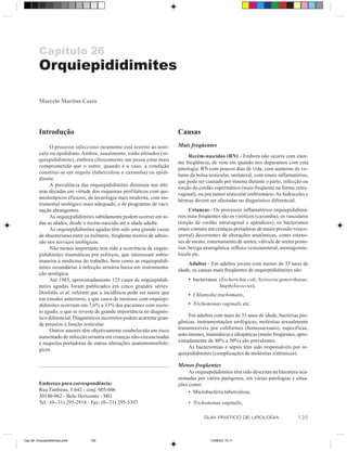 Capítulo 26
          Orquiepididimites

          Marcelo Martins Costa




          Introdução                                                        Causas
                O processo infeccioso raramente está restrito ao testí-     Mais freqüentes
          culo ou epidídimo. Ambos, usualmente, estão afetados (or-
                                                                                 Recém-nascidos (RN) - Embora não ocorra com enor-
          quiepididimite), embora clinicamente um possa estar mais
                                                                            me freqüência, de vem em quando nos deparamos com esta
          comprometido que o outro; quando é o caso, a condição
                                                                            patologia: RN com poucos dias de vida, com aumento de vo-
          constitui-se em orquite (tuberculose e caxumba) ou epidi-
                                                                            lume da bolsa testicular, unilateral, com sinais inflamatórios,
          dimite.
                                                                            que pode ser causado por trauma durante o parto, infecção ou
                A prevalência das orquiepididimites diminuiu nas últi-
                                                                            torção do cordão espermático (mais freqüente na forma extra-
          mas décadas em virtude dos esquemas profiláticos com qui-
                                                                            vaginal), ou por tumor testicular embrionário. As hidroceles e
          mioterápicos eficazes, de tecnologia mais moderna, com ins-
                                                                            hérnias devem ser afastadas no diagnóstico diferencial.
          trumental urológico mais adequado, e de programas de vaci-
          nação abrangentes.                                                      Crianças - Os processos inflamatórios orquiepididimá-
                As orquiepididimites sabidamente podem ocorrer em to-       rios mais freqüentes são os viróticos (caxumba), os vasculares
          das as idades, desde o recém-nascido até a idade adulta.          (torção de cordão intravaginal e apêndices), os bacterianos
                As orquiepididimites agudas têm sido uma grande causa       (mais comuns em crianças portadoras de maior pressão vesico-
          de absenteísmo entre os militares, freqüente motivo de admis-     uretral) decorrentes de alterações anatômicas, como esteno-
          são nos serviços urológicos.                                      ses de meato, estreitamento de uretra, válvula de uretra poste-
                Não menos importante tem sido a ocorrência de orquie-       rior, bexiga neurogênica, refluxo vesicoureteral, meningomie-
          pididimites traumáticas por esforços, que interessam sobre-       locele etc.
          maneira à medicina do trabalho, bem como as orquiepididi-
                                                                                Adultos - Em adultos jovens com menos de 35 anos de
          mites secundárias à infecção urinária baixa em instrumenta-
                                                                            idade, as causas mais freqüentes de orquiepididimites são:
          ção urológica.
                Até 1985, aproximadamente 125 casos de orquiepididi-             • bacterianas (Escherichia coli, Neisseria gonorrhoeae,
          mites agudas foram publicados em cinco grandes séries.                               Staphylococcus),
          Doolittle et al. referem que a incidência pode ser maior que           • Chlamydia trachomatis,
          em estudos anteriores, e que casos de meninos com orquiepi-
          didimites ocorriam em 7,6% a 33% dos pacientes com escro-              • Trichomonas vaginalis etc.
          to agudo, o que se reveste de grande importância no diagnós-
          tico diferencial. Diagnósticos incorretos podem acarretar gran-        Em adultos com mais de 35 anos de idade, bactérias pio-
          de prejuízo à função testicular.                                  gênicas, instrumentações urológicas, moléstias sexualmente
                Outros autores têm objetivamente estabelecido um risco      transmissíveis por coliformes (homossexuais), específicas,
          aumentado de infecção urinária em crianças não-circuncisadas      auto-imunes, traumáticas e idiopáticas (muito freqüentes, apro-
          e naquelas portadoras de outras alterações anatomomorfoló-        ximadamente de 40% a 50%) são prevalentes.
          gicas.                                                                 As bacteriemias e sépsis têm sido responsáveis por or-
                                                                            quiepididimites (complicações de moléstias sistêmicas).

                                                                            Menos freqüentes
                                                                                 As orquiepididimites têm sido descritas na literatura oca-
                                                                            sionadas por vários patógenos, em várias patologias e situa-
         Endereço para correspondência:                                     ções como:
         Rua Timbiras, 3.642 - conj. 605/606                                     • Microbactéria tuberculosa,
         30140-062 - Belo Horizonte - MG
         Tel.: (0--31) 295-2918 - Fax: (0--31) 295-3397                          • Trichomonas vaginalis,

                                                                                        GUIA PRÁTICO DE UROLOGIA                     139


Cap 26- Orquiepididimites.pm6     139                                                      13/06/00, 15:11
 