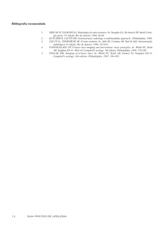Bibliografia recomendada

                     1.    HRICAK H, TANAGHO EA. Radiologia do trato urinário. In: Tanagho EA, McAninch JW, Smith Urolo-
                              gia geral. 13 a edição, Rio de Janeiro, 1994. 46-94.
                     2.    KUTCHER R, LAUTIN EM. Genitourinary radiology, a multimodality approach., Philadelphia, 1990.
                     3.    LEE FF Jr., THORNBURY JR. O trato urinário. In: Juhl JH, Crummy AB, Paul & Juhl. Interpretação
                              radiológica. 6a edição, Rio de Janeiro, 1996. 533-612.
                     4.    PAPANICOLAOU NP. Urinary tract imaging and intervention: basic principles. In: Walsh PC, Retik
                              AB, Vaughan ED Jr., Wein AJ. Campbell’s urology. 7th edition, Philadelphia, 1998. 170-260.
                     5.    POLLAK HM. Imaging of urinary tract. In: Walsh PC, Retik AB, Stamey TA, Vaughan ED Jr.
                              Campbell’s urology. 6th edition, Philadelphia, 1992. 394-495.




14         GUIA PRÁTICO DE UROLOGIA
 