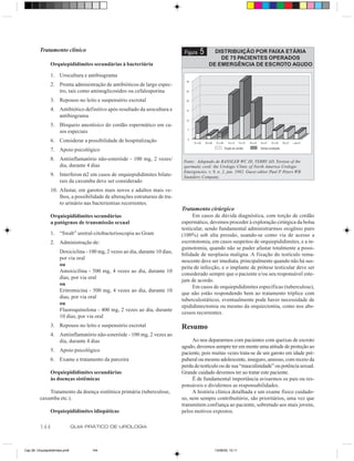 Tratamento clínico                                                    Figura   5      DISTRIBUIÇÃO POR FAIXA ETÁRIA
                                                                                                  DE 75 PACIENTES OPERADOS
                Orquiepididimites secundárias à bacteriúria                                   DE EMERGÊNCIA DE ESCROTO AGUDO

                1. Urocultura e antibiograma
                2. Pronta administração de antibióticos de largo espec-
                   tro, tais como aminoglicosídeo ou cefalosporina
                3. Repouso no leito e suspensório escrotal
                4. Antibiótico definitivo após resultado da urocultura e
                   antibiograma
                5. Bloqueio anestésico do cordão espermático em ca-
                   sos especiais
                6. Considerar a possibilidade de hospitalização
                7. Apoio psicológico
                8. Antiinflamatório não-esteróide - 100 mg, 2 vezes/            Fonte: Adaptado de RANSLER WC III, TERRY AD. Torsion of the
                   dia, durante 4 dias                                          spermatic cord: the Urologic Clinic of North America Urologic
                                                                                Emergencies. v. 9, n. 2, jun. 1982. Guest editor Paul P. Peters WB
                9. Interferon α2 em casos de orquiepididimites bilate-          Saunders Company.
                   rais da caxumba deve ser considerado
                10. Afastar, em garotos mais novos e adultos mais ve-
                    lhos, a possibilidade de alterações estruturais de tra-
                    to urinário nas bacteriemias recorrentes.
                                                                               Tratamento cirúrgico
                Orquiepididimites secundárias                                        Em casos de dúvida diagnóstica, com torção de cordão
                a patógenos de transmissão sexual                              espermático, devemos proceder à exploração cirúrgica da bolsa
                                                                               testicular, sendo fundamental administrarmos oxigênio puro
                1. “Swab” uretral-citobacterioscopia ao Gram                   (100%) sob alta pressão, usando-se como via de acesso a
                2. Administração de:                                           escrototomia, em casos suspeitos de orquiepididimites, e a in-
                                                                               guinotomia, quando não se puder afastar totalmente a possi-
                      Doxiciclina - 100 mg, 2 vezes ao dia, durante 10 dias,
                                                                               bilidade de neoplasia maligna. A fixação do testículo rema-
                      por via oral
                                                                               nescente deve ser imediata, principalmente quando não há sus-
                      ou
                                                                               peita de infecção, e o implante de prótese testicular deve ser
                      Amoxicilina - 500 mg, 4 vezes ao dia, durante 10
                                                                               considerado sempre que o paciente e/ou seu responsável este-
                      dias, por via oral
                                                                               jam de acordo.
                      ou
                                                                                     Em casos de orquiepididimites específicas (tuberculose),
                      Eritromicina - 500 mg, 4 vezes ao dia, durante 10
                                                                               que não estão respondendo bem ao tratamento tríplice com
                      dias, por via oral
                                                                               tuberculostáticos, eventualmente pode haver necessidade de
                      ou
                                                                               epididimectomia ou mesmo da orquiectomia, como nos abs-
                      Fluoroquinolona - 400 mg, 2 vezes ao dia, durante
                                                                               cessos recorrentes.
                      10 dias, por via oral
                3. Repouso no leito e suspensório escrotal                     Resumo
                4. Antiinflamatório não-esteróide - 100 mg, 2 vezes ao
                   dia, durante 4 dias                                              Ao nos depararmos com pacientes com queixas de escroto
                                                                               agudo, devemos sempre ter em mente uma atitude de proteção ao
                5. Apoio psicológico
                                                                               paciente, pois muitas vezes trata-se de um garoto em idade pré-
                6. Exame e tratamento da parceira                              puberal ou mesmo adolescente, inseguro, ansioso, com receio da
                                                                               perda do testículo ou de sua “masculinidade” ou potência sexual.
                Orquiepididimites secundárias                                  Grande cuidado devemos ter ao tratar este paciente.
                às doenças sistêmicas                                               É de fundamental importância avisarmos os pais ou res-
                                                                               ponsáveis e dividirmos as responsabilidades.
              Tratamento da doença sistêmica primária (tuberculose,                 A história clínica detalhada e um exame físico cuidado-
          caxumba etc.).                                                       so, nem sempre contribuitório, são prioritários, uma vez que
                                                                               transmitem confiança ao paciente, sobretudo aos mais jovens,
                Orquiepididimites idiopáticas                                  pelos motivos expostos.

          144                   GUIA PRÁTICO DE UROLOGIA



Cap 26- Orquiepididimites.pm6         144                                                        13/06/00, 15:11
 