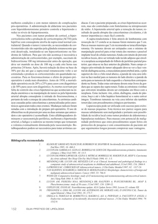 melhores condições e com menor número de complicações                díacas. Com o paciente preparado, as crises hipertensivas ocor-
pós-operatórias. A administração de aldactone nos pacientes          rem, mas são controladas com fentolamina ou nitroprussiato
com hiperaldosteronismo primário controla a hipertensão e            de sódio. A hipotensão arterial após a remoção do tumor, re-
reduz os níveis de hipopotassemia.                                   sultado da queda abrupta das catecolaminas circulantes, é de
      Nos pacientes com tumor produtor de cortisol, a hiper-         menor importância e mais fácil controle.
cortisolemia inibe a produção de corticotropina (ACTH) pela                A supra-renalectomia é feita através de lombotomia com
hipóf ise com conseqüente atrofia da supra-renal normal con-         ressecção da 11a costela se as massas forem menores que 5 cm.
tralateral. Quando o tumor é removido, as necessidades de cor-       Para as massas maiores que 5 cm recomenda-se toracofrenolapa-
ticosteróides não são supridas pela glândula remanescente que        rotomia. Os tumores devem ser extirpados com o mínimo de
está desativada, instalando-se um hipocortisonismo ou Sín-           manipulação possível para evitar rotura dos mesmos e possível
drome de Addison. Para que isto não aconteça é necessária a          implante local de células tumorais.Ainda com intuito de prevenir
administração de corticosteróides, por exemplo, succinato de         recidivas locais, deve ser retirado todo tecido adiposo que envol-
hidrocortisona 100 mg intramuscular antes da operação, que           ve a neoplasia acompanhado do folheto de peritônio parietal pos-
deve ser mantido na dose de 100 mg a cada oito horas nas             terior, que situa-se na face anterior da glândula. Num campo ci-
primeiras 24 horas. Após, haverá redução da dose na base de          rúrgico pós-retirada do tumor adequado deve-se ver a face ven-
50% por dia até que a supra-renal remanescente volte a ser           tral do diafragma acima, a musculatura paravertebral atrás, o pólo
estimulada e produza os corticosteróides em quantidades ne-          superior do rim e o hilo renal abaixo, a parede da veia cava infe-
cessárias. Para os feocromocitomas o efeito do preparo pré-          rior na face medial para os tumores do lado direito e a parede da
operatório é ainda mais dramático. Antes de 1950, a mortali-         aorta para os tumores do lado esquerdo e o hemicólon correspon-
dade operatória era de 20% a 25% para casos com diagnóstico          dente na frente. Todas estas estruturas devem estar livres da gor-
e de 50% para casos sem diagnóstico. As mortes ocorriam por          dura que as separa das supra-renais. Todas as estruturas vizinhas
falta de controle das crises hipertensivas que aconteciam na in-     que estiverem invadidas devem ser extirpadas em bloco com a
dução anestésica e na manipulação do tumor ou pela hipotensão        neoplasia. Estas incluem: rim, cólon, diafragma, cauda do pân-
arterial abrupta conseqüente à retirada do feocromocitoma, e         creas, baço e até o lobo hepático homolateral se o outro estiver
portanto de todo o estoque de catecolaminas. As arritmias cardí-     íntegro. Tromboses tumorais na veia cava inferior são também
acas causadas pelas catecolaminas e potencializadas pelos anes-      removidas com procedimentos cirúrgicos pertinentes.
tésicos agravaram todos estes eventos. Mudanças radicais foram             Laparoscopia pode ser utilizada com sucesso para exére-
notadas com a introdução do preparo pré-operatório. O uso de         se de massas pequenas. Esta técnica nos parece segura para
dibenzilina ou de prazosin por uma ou duas semanas que antece-       massas sabidamente sem malignidade e portanto sem possibi-
dem o ato operatório é aconselhado. Estes alfabloqueadores di-       lidade de recidiva local como tumor produtor de aldosterona e
minuem a vasoconstrição periférica, melhoram a hipertensão           hiperplasias nodulares. Para massas com potencial de malig-
arterial, a fadiga e a sudorese ao mesmo tempo que restauram         nidade preferimos que estes procedimentos sejam feitos em
a volemia eventualmente diminuída pela vasoconstrição. Be-           protocolos de pesquisa e com consentimento do paciente até
tabloqueadores podem ser necessários para tratar arritmias car-      que seguimentos longos possam comprovar suas vantagens.



Bibliografia recomendada
                           1.     KLOOS RT, GROSS MT, FRANCIS IR, KOROBKIN M, SHAPIRO B. Incidentally discovered adrenal masses.
                                     End Rew 1995; 16: 460-3.
                           2.     LUCON AM, SABBAGA E, GLINA E, BORRELLI M, GOES GM. Hiperaldosteronismo primário; tratamento
                                     cirúrgico. J Bras Urol 1985; 10: 13-5.
                           3.     LUCON AM, WROCLAWSKI ER, GLINA S, MITRE AI, BORRELLI M, MAKSOUD JE, ARAP S. Carcinoma
                                     da córtex adrenal. Rev Hosp Clin Fac Med S Paulo 1986; 41: 1-5.
                           4.     MENDONÇA BB, LUCON AM, MENEZES CAV et al. Clinical, hormonal and pathological findings in a
                                     comparate study of adrenocortical neoplasms in childhood and adulthood. J Urol 1995; 154: 2004-9.
                           5.     LATRONICO AC, CHROUSOS GP. Adrenocortical tumors. J Clin Endoc Metabol 1997; 82: 1317-24.
                           6.     VAN SLOOTEN, SCHABERG A, SMEENK D, MOOLENAAR AJ. Morphologic characteristics of benign and
                                     malignant adrenocortical tumors. Cancer 1985; 55: 766-9.
                           7.     WEISS LM. Comparative histologic study of 43 metastasizing and nonmetastasizing adrenocortical tumors.
                                     Am J Surg Path 1984: 8: 163-70.
                           8.     LUCON AM, PEREIRA MAA, MENDONÇA BB, HALPERN A, WAYCHENBERG BL, ARAP S.
                                     Pheochromocytoma: study of 50 cases. J Urol 1997; 158: 1208-12.
                           9.     COPLEN DE, EVANS AE. Neuroblastoma update. AUA Update Series 1993, Lesson 35, volume XII.
                           10.    FREGONESI A, LIMA ML, LUCON AM, ALTERMANI AM, MORAES AAG, D’ANCONA CAL. Tumor da
                                     supra bilateral. J Bras Urol 1993; 19: 175-7.
                           11.    OSELLA G, TERZULO M, BORRETTA G, MAGRO G, ALI A, PIOVESAN A, PACCOTTI P, ANGEL I.
                                     Endocrine evaluation of incidentally discovered adrenal masses. J Clin Endoc Metabol 1994; 79:
                                     1532-9.


152           GUIA PRÁTICO DE UROLOGIA
 