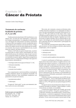Capítulo 30
Câncer da Próstata
Antonio Carlos Lima Pompeo




Tratamento do carcinoma                                               Não existe, até o momento, consenso na literatura sobre
                                                                 a melhor alternativa terapêutica a ser empregada em todos os
localizado da próstata                                           casos. Revisão realizada pela Associação Americana de Uro-
(T1/T2 ou A/B)                                                   logia, em 1995, após análise de 12.501 artigos sobre o tema,
                                                                 considerou aceitáveis apenas 165 (1,3%), o que mostra a falta
      O adenocarcinoma da próstata (CaP) transformou-se, nos     de uniformidade dos dados divulgados. Segundo essa revisão,
últimos anos, em tema dos mais importantes e controversos        são aceitas as opções referidas, uma vez identificadas as van-
da Urologia contemporânea. As campanhas de detecção pre-         tagens e desvantagens de cada método proposto, destacando
coce e divulgação de conhecimentos inovadores aumentaram         que os pacientes devem ter conhecimento e participação nas
o interesse sobre essa neoplasia visceral, reconhecida como a    decisões terapêuticas.
mais freqüente entre os homens com mais de 50 anos. O diag-           Até os anos 80, a prostatectomia radical (PR) era empre-
nóstico em estádios iniciais tem sido estabelecido em incidên-   gada em poucos serviços urológicos, devido às altas taxas de
cia crescente, fase em que as oportunidades de cura, ou pelo     complicações, como as seguintes:
menos de controle, são muito maiores.
                                                                      • incontinência urinária;
      Embora o CaP tenha em geral evolução lenta, sua histó-
ria natural pode ser muito variável, apresentando, por vezes,         • disfunção erétil;
aparecimento precoce de metástases, etapa em que a cura tor-
                                                                      • estenoses de anastomoses;
na-se excepcional. Deduz-se, portanto, que o tratamento deve
ser instituído de maneira rápida. Alguns fatores prognósticos         • excessiva perda sangüínea intra-operatória.
permitem antever o comportamento biológico mais agressivo
desses tumores, destacando-se:                                         A notável contribuição de Walsh para a anatomia ci-
                                                                 rúrgica dessa intervenção reduziu a incidência dessas com-
     • histologia desfavorável (grau de Gleason 7 a 10);         plicações para índices aceitáveis, e a PR passou a ser em-
     • alterações da ploidia;                                    pregada como opção terapêutica em praticamente todos os
                                                                 centros urológicos. O procedimento tem como vantagem
     • PSA elevado;
                                                                 er radicar de maneira imediata populações de células tumo-
     • extensão local (estádio).                                 rais, inclusive as radiorresistentes. Mais recentemente, em
                                                                 pacientes com dosagens de PSA < 10 ng/mL, tornou-se
     Esse comportamento variável possibilita a orientação de     possível demonstrar que são mínimas as possibilidades de
condutas totalmente opostas em neoplasias localizadas. Na        doença metastática linfonodal, aumentando o interesse pela
atualidade admitem-se duas modalidades terapêuticas com          abordagem perineal.
potencial de cura para tais tumores:                                   Estatísticas recentes mostram que cerca de 80% dos pa-
     • prostatectomia radical,                                   cientes com estádio T1-2 NxMo (A-B) tratados pela PR não apre-
                                                                 sentam evidência de progressão da doença após cinco anos
     • radioterapia.                                             (tabela 1) e 55% a 70% após dez anos (pelas dosagens de PSA)
                                                                 (tabela 2).
    O regime de “observação”, ou seja, sem tratamento, tam-            Os aspectos técnicos da prostatectomia radical; são exaus-
bém é aceito em casos selecionados.                              tivamente discutidos na literatura. Alguns detalhes e contro-
                                                                 vérsias devem, no entanto, ser ressaltados.
                                                                       A maioria dos autores admite, por exemplo, que em pa-
                                                                 cientes com níveis de PSA < 10 ng/mL e grau de Gleason < 7,
Endereço para correspondência:                                   a indicação sistemática da linfadenectomia é desnecessária.
Rua Iguatemi, 192 - 3o andar                                     Tecnicamente, o controle do sangramento é feito por meio da
01451-010 - São Paulo - SP                                       ligadura do plexo venoso dorsal imediatamente distal ao ápex
Telefax: (0--11) 866-4111                                        prostático. Existe controvérsia quanto à preservação do liga-

                                                                             GUIA PRÁTICO DE UROLOGIA                      163
 