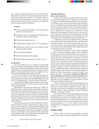 que o ângulo de emissão das ondas deve ser orientado obli-        Achados patológicos
          quamente no sentido ventral. Estruturas que podem auxiliar o      (rim e ureter superior)
          exame, funcionando como “janelas”, são o fígado, o baço e o             O ultra-som é o método ideal para a detecção de obstru-
          músculo psoas. Outras estruturas, como a aorta e a veia cava,     ção urinária, principalmente em crianças, por ser não-invasi-
          podem ser identificadas. O rim é inicialmente examinado em        vo, rápido e não utilizar radiação ionizante ou meio de contras-
          posição longitudinal (maior diâmetro).                            te. Entretanto o ultra-som convencional não fornece dados fun-
                                                                            cionais ou fisiológicos acerca da obstrução. Outras condições,
                 Achados:                                                   que não a obstrução, podem causar ou mimetizar dilatação e
                                                                            dar um achado falso-positivo, tais como: pelve extra-renal, re-
                 n Zona de ecogenicidade central – corresponde princi-      fluxo, megacalicose, megaureter, pielonefrite, bexiga
                   palmente ao sistema coletor.                             distendida, necrose papilar, obstrução prévia e Diabetes insi-
                                                                            pidus, entre outras. Até 30% dos rins agudamente obstruídos
                 n Parênquima renal – corresponde aproximadamente ao
                                                                            podem não demonstrar dilatação piélica, sendo que por outras
                   padrão de ecogenicidade do fígado.
                                                                            vezes pode ocorrer tardiamente na obstrução (Platt et al.).
                 n Cápsula hiperecogênica do rim.                                 A identificação de um ureter dilatado indica, freqüente-
                                                                            mente, a presença de uma uropatia obstrutiva e permite a dife-
                 n Tamanho aproximado de 10-11 x 5 x 5 cm (adultos).        renciação de lesões císticas na área do seio renal. Uma exce-
                                                                            ção a esta situação é a estenose de junção ureteropiélica. Aqui
                 n Definição dos limites renais com contorno externo        o ureter proximal não está dilatado e desta forma não pode ser
                   regular em todos os lados.                               visualizado com a ultra-sonografia.
                                                                                  Na definição de obstrução ao fluxo urinário, é digno de
                 n Seio renal hiperecogênico.                               nota que, com a ultra-sonografia, apenas o grau de dilatação
                                                                            do sistema coletor pode ser identificado, e não o grau funcio-
                 n Reflexo do parênquima homogêneo.                         nal da obstrução. Se uma obstrução urinária se faz de maneira
                                                                            aguda, pode existir dificuldade em se visualizar uma dilata-
                 n Movimentação à respiração de cerca de 2 ou 3 cm.         ção do sistema coletor com a ultra-sonografia. É o que pode
                                                                            acontecer com um cálculo ureteral com obstrução do fluxo
          Comentários                                                       urinário. Nesta situação, apesar de uma pequena dilatação do
                Em cerca de 20% dos casos, a banda de ecogenicidade         sistema coletor à ultra-sonografia, pode haver um retardo im-
          central se apresenta dividida pelas chamadas pontes paren-        portante à urografia excretora. Da mesma forma pode ocor-
          quimatosas. A presença de duplicação renal com duplicação         rer, em pacientes com uropatia obstrutiva crônica, um grau de
          ureteral parcial ou completa pode não ser avaliada em sua to-     dilatação significativo, sem que uma obstrução urinária im-
          talidade e com segurança através da ultra-sonografia, necessi-    portante ao fluxo se faça presente, como, por exemplo, na di-
          tando melhor definição pela urografia excretora.                  latação gravídica. A combinação ausência de dilatação à
                Cerca de 10% dos pacientes apresentam anomalias de          ultra-sonografia e ausência de excreção à urografia excre-
          posição em um ou ambos os rins, mais freqüentemente um            tora pode nos indicar a presença de um processo vascular, o
          posicionamento mais caudal, indo de lombar distópico até rim      qual pode exigir um tratamento cirúrgico imediato, tal como
          pélvico. Simultaneamente existe uma anomalia de rotação.
                                                                            em casos de embolia da artéria renal.
                Uma agenesia ou aplasia renal é muito rara. Assim, quan-
                                                                                  A ultra-sonografia não permite uma informação precisa,
          do o rim não é encontrado no ultra-som, deve-se pensar inicial-
                                                                            segura, sobre as conseqüências funcionais da obstrução. Ela
          mente em distopia renal.
                Malformações renais têm uma incidência de 1:3000. Com       se presta, no entanto, para um diagnóstico rápido e seguro e,
          freqüência existe, simultaneamente, uma uropatia obstrutiva.      sobretudo, para controle de seguimento de uma obstrução uri-
          O rim em ferradura freqüentemente é difícil de ser reconheci-     nária alta. Pode-se comparar mudanças no grau de dilatação
          do ao ultra-som. Indícios dessa patologia são a presença de       medindo-se o diâmetro caliceal.
          um eixo renal paralelo à coluna vertebral e a impossibilidade           Uma uropatia obstrutiva de longa duração determina uma
          de delimitar o pólo renal inferior. A ponte parenquimatosa que    redução progressiva do parênquima até chegar a um rim
          se situa ventralmente sobre a aorta nem sempre pode ser de-       hidronefrótico sem função. Uma relação estreita entre a di-
          monstrada, pois freqüentemente esta é composta somente de         mensão do parênquima renal e a função residual do rim dila-
          tecido conjuntivo.                                                tado não é verificada. Um rim normal apresenta uma espessu-
                Em pacientes mais idosos é possível identificar, com fre-   ra do parênquima de 1,5 a 2,5 cm, e pode-se dizer que este
          qüência, porções de maior ecogenicidade na região do seio         está diminuído, com segurança, quando possui cerca de 1 cm
          renal. As causas podem ser calcificação do parênquima renal       ou menos.
          (nefrocalcinose, síndromes de hipercalcemia, tuberculose),
          calcificação das papilas renais (abuso de analgésicos, diabete    Litíase renal
          melito) e calcificação de vasos (arteriosclerose, hipertensão
          arterial, diabete melito). Em caso de dúvida recomenda-se uma         Cálculos renais ou ureterais correspondem a uma das
          complementação com estudos radiológicos.                          doenças mais comuns de uma sociedade moderna. A incidên-

          16                    GUIA PRÁTICO DE UROLOGIA



Cap 04 - Ultra-sonografia.pm6         16                                                   13/06/00, 13:10
 