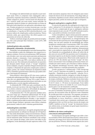 Os análogos são administrados por injeções ou por insti-      sendo necessárias pequenas doses de estrógenos para manu-
lação nasal. Entre os compostos mais empregados estão a             tenção dos baixos níveis de testosterona. Essa droga induz gi-
goserrelina, leuprolite, busserelina e nafarelina. Todos têm ati-   necomastia, impotência sexual e efeitos cardiocirculatórios em
vidade comparável, porém o aerosol nasal tem absorção me-           alguns pacientes, porém em menor grau que os estrógenos.
nor e variável, sendo, por essas razões, menos utilizado. Os
preparados injetáveis podem ser administrados na forma de           Bloqueio androgênico completo (BAC)
liberação lenta (depósito) em aplicações subcutâneas men-                 O conceito da supressão dos andrógenos de origem testi-
sais. Estudos prospectivos recentes mostram que o uso dos           cular e adrenal no Ca de próstata foi retomado no final dos
análogos do GnRH em Ca metastático da próstata tem efei-            anos 70 com a comprovação de que os andrógenos adrenais
to semelhante a 3 mg/dia de DES (dietilestilbestrol), com           eram responsáveis por cerca de 15% do DHT presente na prós-
menores índices de complicações cardiocirculatórias. Outros         tata, o que poderia estimular crescimento tumoral.
mostram, ainda, que a goserrelina é tão efetiva quanto a or-              Como conseqüência, alguns autores passaram a preconi-
quiectomia em termos de sobrevida.                                  zar o BAC, julgando que os “escapes” do tratamento antian-
      Embora constituam drogas de grande potencial terapêu-         drogênico clássico (orquiectomia ou estrogenoterapia) não
tico, têm como principal fator limitante o custo (250 a 400         ocorreriam devido à presença de células andrógeno-indepen-
dólares/mês).                                                       dentes, mas sim pelo aumento da sensibilidade das células
                                                                    neoplásicas remanescentes à testosterona e DHT. Os resulta-
Antiandrogênios não-esteróides                                      dos de inúmeros trabalhos apresentam muita controvérsia.
(flutamida, nilutamida e bicalutamida)                              Alguns autores, como os do grupo canadense, demonstraram
      Flutamida é um antiandrogênio sem ação hormonal dire-         que a associação de orquiectomia ou de análogos do GnRH
ta. Atua inibindo a união dos andrógenos aos respectivos re-        com flutamida era acompanhada de índices de sobrevida de
ceptores celulares. Os níveis de testosterona e DHT permane-        dois anos em cerca de 90% dos pacientes com Ca metastático,
cem elevados e por esta razão muitos pacientes permanecem           porcentual superior aos de doentes tratados isoladamente com
potentes durante o tratamento. Como monoterapia a longo             estrógenos ou orquiectomia. Observaram ainda respostas ob-
prazo é menos efetiva que DES, com índices médios de res-           jetivas em 34% dos doentes que tiveram “escape” do trata-
posta de um ano. Tem indicação principalmente em pacientes          mento convencional. Estes resultados promissores foram con-
que desejam manter função sexual; o “escape” terapêutico            testados por outros autores, que criticaram os índices alcança-
nessas condições, em geral, responde a bloqueio hormonal mais       dos, alegando metodologia incorreta, dados imprecisos de
completo. A flutamida não apresenta complicações cardiovas-         análise estatística e avaliação prematura dos resultados.
culares, porém, são comuns fenômenos de hepatotoxicidade                  Estudo prospectivo randomizado (“NIH Intergroup
(30%) e distúrbios gastrintestinais (diarréia) que podem obri-      Trial”), com 617 pacientes em estádio D2, comparou o uso de
gar a interrupção do tratamento.                                    leuprolite + flutamida ao uso de leuprolite + placebo. Os re-
      Ginecomastia é observada em 85% dos casos e pode ser          sultados mostraram modesta vantagem no tempo de progres-
evitada pela radioterapia profilática. Devido a sua rápida meia-    são da doença (três meses) e de sobrevida (seis meses) a favor
vida, deve ser administrada (250 mg VO) a cada 8 horas, o           da terapia combinada. Melhores resultados foram observados
que cria um problema para pacientes pouco motivados ou sem          em doença metastática mínima, visto que a sobrevida média
disciplina para a correta ingestão medicamentosa.                   foi de 61 meses vs. 40 meses na monoterapia. Esses dados
      A nilutamida (RU 23908) tem ação semelhante à da flu-         demonstram que talvez em estádio D1 ou C exista boa pers-
tamida, exceto por sua meia-vida mais longa (dois dias). En-        pectiva para o uso do tratamento combinado.
tre os efeitos colaterais incluem-se dificuldade de adaptação             O bloqueio androgênico total é opção válida para pacien-
visual (claro e escuro) e pneumonite intersticial.                  tes com Ca metastático da próstata, porém, informações mais
      A bicalutamida (ICI 176.336) apresenta também meia-           precisas são necessárias antes de defini-lo como tratamento
vida mais longa que a flutamida (administração VO 50 mg/            de escolha para todos os pacientes. Por enquanto, pacientes e
dia). Tem ação antiandrogênica mais efetiva e os níveis séri-       urologistas devem tomar decisões individuais, levando em
cos de testosterona permanecem elevados, o que mantém a             consideração os riscos, benefícios e custos do tratamento.
libido e a potência preservadas na maioria dos pacientes. Como      Constituem fatos aceitos que o tratamento combinado (anti-
as outras drogas similares, apresenta como efeitos colaterais       androgênicos) deve ser feito nas fases iniciais da terapia com
ginecomastia, ondas de calor e sintomas gastrintestinais.           GnRH e também na fase de “escape” do tratamento hormo-
                                                                    nal, embora nesta, os resultados em geral sejam transitórios e
Antiandrogênios esteróides                                          de pequena intensidade.
      Acetato de ciproterona é um agente progestacional que
atua primariamente na inibição da liberação do LH hipofisá-         Inibidores da síntese androgênica:
rio. Atua ainda diminuindo a síntese da testosterona e bloque-      cetoconazol, aminoglutetimida
ando os receptores androgênicos. Embora sua ação na fase ini-            O cetoconazol é um agente antifúngico que inibe o siste-
cial do tratamento tenha eficiência semelhante à dos estróge-       ma enzimático P450, diminuindo dessa forma a síntese da tes-
nos, com o passar do tempo, como ocorre com todos os pro-           tosterona, que atinge níveis séricos semelhantes aos da castra-
gestágenos, existe diminuição da ação supressiva sobre o LH,        ção nas primeiras 24 horas, diferindo neste aspecto dos estró-

                                                                                GUIA PRÁTICO DE UROLOGIA                     169
 