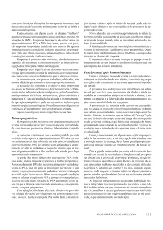 esta ocorrência por alterações dos receptores hormonais que      ção desses valores após o início da terapia pode não ter
passariam a codificar como estimulantes ao invés de inibir a     significado clínico e ser conseqüência do processo de re-
ação antiandrogênica.                                            generação óssea.
     Curiosamente, em alguns casos se observa “melhora”               Níveis elevados de testosterona previamente ao início da
quando se muda o antiandrogênio então utilizado, mesmo em        hormonioterapia comumente se associam a melhores índices
situação de BAC. Respostas favoráveis são observadas em          de resposta do que quando estes se encontram abaixo dos va-
aproximadamente 15% a 20% dos casos, porém, em geral,            lores da normalidade.
são respostas temporárias (média de seis meses). Os agentes           A histologia do tumor, na constituição cromossômica e o
empregados nestas condições incluem altas doses de estrogê-      volume do mesmo têm significativo valor prognóstico. Quan-
nios (pelo seu efeito citotóxico, antiandrogênios, cetoconazol   to maior, mais indiferenciado e maior tendência à aneuploidia,
e aminoglutetemida + hidrocortisona).                            menores as chances de resposta.
     Respostas à quimioterapia sistêmica, abordada em outro           É importante destacar neste item que as perspectivas do
capítulo, são incomuns e constituem motivo de intensa inves-     tratamento não devem basear-se em fatores isolados mas sim
tigação nos principais centros oncológicos.                      no conjunto dos valores estudados.
     Respostas mais significativas são observadas em tumo-
res que apresentam histologia de carcinoma de células peque-     Função sexual após hormonioterapia
nas, mais sensíveis a este tratamento que o adenocarcinoma.            Como o princípio básico da terapia é a supressão da tes-
     A imunoterapia, nos poucos trabalhos publicados, não        tosterona ou da inibição de seus efeitos, constitui a regra que
mostra eficácia que estimule o seu emprego no momento.           na vigência do tratamento os pacientes apresentem impotên-
     A paliação dos sintomas é o objetivo mais importante        cia sexual.
nos casos de tumores refratários à hormonioterapia. O trata-           A presença dos andrógenos tem importância na esfera
mento inclui administração de analgésicos, antiinflamatórios,    sexual por interferir nos mecanismos da libido e ainda por
antidepressivos tricíclicos, antieméticos, glicocorticóides e    modular as transmissões sinápticas incluindo a síntese, o au-
narcóticos. O uso da irradiação localizada e, eventualmente,     mento, a captação e a liberação dos neurotransmissores, as-
de operações ortopédicas, pode ser necessário, inclusive para    sim como a sensibilidade aos receptores.
prevenir seqüelas neurológicas. Procedimentos urológicos são           A preservação da potência pode ocorrer em circunstân-
realizados, eventualmente, para desobstrução urinária.           cias nas quais os níveis de testosterona mantenham-se dentro
     Apoio psicológico é muito importante nessa fase.            dos valores da normalidade, como ocorre na terapia com flu-
                                                                 tamida. Sabe-se, no entanto, que os índices de “escape” após
Fatores prognósticos                                             um ano do início da terapia com essa droga são altos quando
     O prognóstico dos pacientes com doença metastática sob      usada de forma isolada, o que limita sua indicação de forma
terapia hormonal pode ser previsto com alguma confiabilida-      generalizada, necessitando de acompanhamento rigoroso da
de, com base em parâmetros clínicos, laboratoriais e histoló-    evolução para a introdução de esquemas mais efetivos nesta
gicos.                                                           eventualidade.
     A evolução relaciona-se com o estado geral do paciente            Como já mencionado, em alguns casos, após longos perí-
no início da terapêutica. Aproximadamente 50% dos pacien-        odos de hormonioterapia, a sua interrupção não interfere com
tes assintomáticos têm sobrevida de três anos, o semelhante      a evolução natural da doença, de tal forma que alguns preconi-
ocorre em apenas 10% dos doentes com dificuldade à deam-         zam essa medida visando ao restabelecimento da função se-
bulação devido às metástases e naqueles doentes que se tor-      xual.
nam oligossintomáticos e têm melhora do estado geral logo              Para a grande maioria dos pacientes sob tratamento hor-
após o início do tratamento.                                     monal com desejo de restabelecer a função sexual, esta pode
     A queda dos níveis séricos dos marcadores (PSA-fosfa-       ser obtida com a colocação de próteses penianas, injeção in-
tase ácida) indica resposta terapêutica e melhor prognóstico.    tracavernosa ou aparelhos a vácuo. Destes, as próteses são as
Aproximadamente 10% dos pacientes atingem níveis indetec-        que apresentam melhores resultados e são as mais utilizadas
táveis do PSA, que em geral se prolongam por meses (± seis       na prática. O advento do sildenafil via oral, segundo alguns
meses) e o prognóstico somente poderá ser caracterizado após     autores, pode resgatar a função erétil em alguns pacientes,
a estabilização destes níveis. Observa-se em geral correlação    porém estudos aprofundados devem ser realizados visando
entre os valores atingidos do PSA e perspectivas terapêuticas.   resultados definitivos.
Valores iniciais muito elevados do PSA encontram-se nos ca-            As injeções intracavernosas necessitam habilidade pes-
sos em que a doença está em estudo avançado e, conseqüente-      soal e integridade vascular peniana dos pacientes, o que é di-
mente, tem pior prognóstico.                                     fícil na faixa etária em que comumente se encontram os doen-
     Com relação à fosfatase alcalina, observa-se que valo-      tes. Os aparelhos a vácuo igualmente necessitam habilidade
res iniciais elevados correlacionam-se com metástases ós-        para o seu manuseio e as ereções geralmente são de má quali-
seas, ou seja, doença avançada. Por outro lado, a manuten-       dade, o que diminui muito sua indicação.




                                                                             GUIA PRÁTICO DE UROLOGIA                     171
 