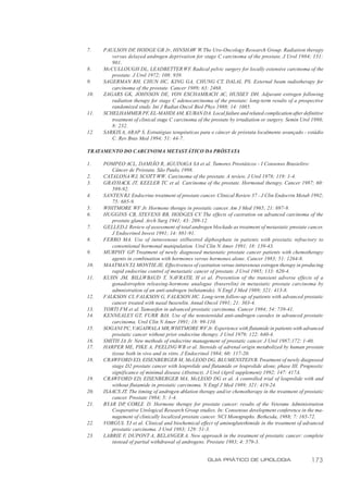 7.    PAULSON DF HODGE GB Jr, HINSHAW W. The Uro-Oncology Research Group. Radiation therapy
                    ,
         versus delayed androgen deprivation for stage C carcinoma of the prostate. J Urol 1984; 131:
         901.
8.    McCULLOUGH DL, LEADBETTER WF Radical pelvic surgery for locally extensive carcinoma of the
                                              .
         prostate. J Urol 1972; 108: 939.
9.    SAGERMAN RH, CHUN HC, KING GA, CHUNG CT, DALAL PS. External beam radiotherapy for
         carcinoma of the prostate. Cancer 1989; 63: 2468.
10.   ZAGARS GK, JOHNSON DE, VON ESCHAMBACH AC, HUSSEY DH. Adjuvant estrogen following
         radiation therapy for stage C adenocarcinoma of the prostate: long-term results of a prospective
         randomized study. Int J Radiat Oncol Biol Phys 1988; 14: 1085.
11.   SCHELHAMMER PF, EL-MAHDI AM, KUBAN DA. Local failure and related complication after definitive
         treatment of clinical stage C carcinoma of the prostate by irradiation or surgery. Semin Urol 1980;
         8: 232.
12.   SARKIS A, ARAP S. Estratégias terapêuticas para o câncer de próstata localmente avançado - estádio
         C. Rev Bras Med 1994; 51: 44-7.

TRATAMENTO DO CARCINOMA METASTÁTICO DA PRÓSTATA

1.    POMPEO ACL, DAMIÃO R, AGUINAGA SA et al. Tumores Prostáticos - I Consenso Brasieliro:
         Câncer de Próstata. São Paulo, 1998.
2.    CATALONA WJ, SCOTT WW. Carcinoma of the prostate. A review. J Urol 1978; 119: 1-4.
3.    GRAYHACK JT, KEELER TC et al. Carcinoma of the prostate. Hormonal therapy. Cancer 1987; 60:
         589-92.
4.    SANTEN RJ. Endocrine treatment of prostate cancer. Clinical Review 37 - J Clin Endocrin Metab 1992;
         75: 685-9.
5.    WHITMORE WF Jr. Hormone therapy in prostatic cancer. Am J Med 1965; 21: 697-9.
6.    HUGGINS CB, STEVENS RB, HODGES CV. The effects of castration on advanced carcinoma of the
         prostate gland. Arch Surg 1941; 43: 209-12.
7.    GELLED J. Review of assessment of total androgen blockade as treatment of metastatic prostate cancer.
         J Endocrinol Invest 1991; 14: 881-91.
8.    FERRO MA. Use of intravenous stilbestrol diphosphate in patients with prostatic refractory to
         conventional hormonal manipulation. Urol Clin N Amer 1991; 18: 139-43.
9.    MURPHY GP. Treatment of newly diagnosed metastatic prostate cancer patients with chemotherapy
         agents in combination with hormones versus hormones alone. Cancer 1983; 51: 1264-8.
10.   MAATMAN TJ, MONTIE JE. Effectiveness of castration versus intravenous estrogen therapy in producing
         rapid endocrine control of metastatic cancer of prostate. J Urol 1985; 133: 620-4.
11.   KUHN JM, BILLWBAUD T, NAVRATIL H et al. Prevention of the transient adverse effects of a
         gonadotrophin releasing-hormone analogue (buserelin) in metastatic prostate carcinoma by
         admnistration of an anti-androgen (nilutamide). N Engl J Med 1989; 321: 413-8.
12.   FALKSON CI, FALKSON G, FALKSON HC. Long-term follow-up of patients with advanced prostatic
         cancer treated with nasal buserelin. Annal Oncol 1991; 21: 303-4.
13.   TORTI FM et al. Tamoxifen in advanced prostatic carcinoma. Cancer 1984; 54: 739-41.
14.   KENNEALEY GT, FURR BJA. Use of the nonsteroidal anti-androgen casodex in advanced prostatic
         carcinoma. Urol Clin N Amer 1991; 18: 99-110.
15.   SOGANI PC, VAGAIWALA MR, WHITMORE WF Jr. Experience with flutamide in patients with advanced
         prostatic cancer without prior endocrine therapy. J Urol 1979; 122: 640-4.
16.   SMITH JA Jr. New methods of endocrine management of prostatic cancer. J Urol 1987;172: 1-40.
17.   HARPER ME, PIKE A, PEELING WB et al. Steroids of adrenal origin metabolized by human prostate
         tissue both in vivo and in vitro. J Endocrinol 1984; 60: 117-20.
18.   CRAWFORD ED, EISENBERGER M, McLEOD DG, BLUMENSTEIN B. Treatment of newly diagnosed
         stage D2 prostate cancer with leuprolide and flutamide or leuprolide alone, phase III. Prognostic
         significance of minimal disease (Abstract). J Urol (April supplement) 1992; 147: 417A.
19.   CRAWFORD ED, EISENBERGER MA, McLEOD DG et al. A controlled trial of leuprolide with and
         without flutamide in prostatic carcinoma. N Engl J Med 1989; 321: 419-24.
20.   ISAACS JT. The timing of androgen ablation therapy and/or chemotherapy in the treatment of prostatic
         cancer. Prostate 1984; 5: 1-4.
21.   BYAR DP CORLE D. Hormone therapy for prostate cancer: results of the Veterans Administration
               ,
         Cooperative Urological Research Group studies. In: Consensus development conference in the ma-
         nagement of clinically localized prostate cancer. NCI Monographs. Bethesda, 1988; 7: 165-72.
22.   VORGUL TJ et al. Clinical and biochemical effect of aminoglutethimide in the treatment of advanced
         prostatic carcinoma. J Urol 1983; 129: 51-3.
23.   LABRIE F, DUPONT A, BELANGER A. New approach in the treatment of prostatic cancer: complete
         instead of partial withdrawal of androgens. Prostate 1983; 4: 579-3.


                                                      GUIA PRÁTICO DE UROLOGIA                        173
 