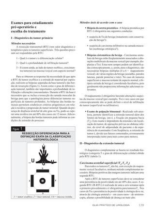 Exames para estadiamento                                          Métodos úteis de acordo com o caso
pré-operatório e                                                       w Biópsia da uretra prostática - A biópsia prostática por
escolha do tratamento                                                    RTU é obrigatória nas seguintes condições:

I - Diagnóstico do tumor primário                                        • suspeita de Tis da bexiga (tratamento com conserva-
                                                                           ção da bexiga?);
Métodos necessários
     A ressecção transuretral (RTU) tem valor diagnóstico e              • suspeita de carcinoma infiltrativo na camada muscu-
terapêutico para os tumores superficiais. Três questões preci-             lar (neobexiga ortotópica?).
sam ser respondidas pela RTU:
                                                                       w Biópsias sistemáticas da bexiga - Carcinomas urote-
     1 - Qual é o tumor e a diferenciação celular?                       liais da bexiga estão freqüentemente associados a alte-
                                                                         rações multifocais da mucosa vesical (por exemplo, dis-
     2 - Qual é a profundidade de infiltração tumoral?
                                                                         plasias e Tis). Estas nem sempre podem ser identifica-
     3 - Existem ainda, ao lado do tumor exofítico, crescimen-           das cistoscopicamente, e, assim, para o diagnóstico, são
         tos tumorais na mucosa vesical com aspecto normal?              necessárias biópsias múltiplas (4 a 6 = mapeamento
                                                                         vesical) de várias regiões da bexiga (assoalho, paredes
      Para se obterem as respostas há necessidade de que após            laterais, parede posterior e teto). No caso de tumores
a RTU do tumor exofítico e a retirada do material por aspira-            superficiais e mucosa restante de aspecto normal, a bi-
ção, realizem-se biópsias separadas da base tumoral e das bor-           ópsia seriada da bexiga é considerada facultativa, pois
das de ressecção (figura 1). Assim como o grau de diferenci-             geralmente não proporciona informações adicionais re-
ação tumoral, também são importantes a profundidade de in-               levantes.
filtração e alterações concomitantes. Durante a RTU da base é
necessário que se inclua a ressecção da camada muscular da             O mapeamento é obrigatório havendo alterações suspei-
bexiga para que o patologista possa diferenciar tumores su-       tas da mucosa vesical (por exemplo, Tis) e nos casos em que
perficiais de tumores profundos. As biópsias das bordas tu-       cistoscopicamente não se pode def inir o nível de infiltração
morais permitem estabelecer critérios prognósticos em rela-       do tumor (superf icial ou infiltrativo).
ção à recidiva e progressão do tumor urotelial. Quando da pre-
sença de displasia urotelial de alto grau ou Tis, pode-se espe-        w Exame de palpação bimanual - Realizado sob anes-
rar uma recidiva em até 80% dos casos em 12 meses. Adicio-               tesia, permite identificar a extensão tumoral além dos
nalmente, a biópsia das bordas tumorais pode informar as con-            limites da bexiga, isto é, a fixação em pequena bacia
dições de extensão do processo.                                          (T4). Este exame é dependente da extensão e da locali-
                                                                         zação do tumor, de operações prévias no abdome infe-
                                                                         rior, do nível de adiposidade do paciente e da expe-
 Figura   1                                                              riência do examinador. Com freqüência, a extensão do
           RESSECÇÃO DIFERENCIADA PARA A                                 tumor é, devido aos fatores comentados, erroneamente
          DEFINIÇÃO EXATA DA CLASSIFICAÇÃO                               interpretada (tanto para mais como para menos).
                  HISTOPATOLÓGICA
                                                                  II - Diagnóstico da extensão tumoral

                                                                       O diagnóstico complementar se baseia no resultado his-
                                                                  tológico (categoria T e grau de diferenciação celular) obtido
                                                                  pela RTU (tabela 1).

                                                                  Carcinoma urotelial superficial (T a, T1, Tis)
                                                                       Para todos os tumores T a não há, com exceção do mapea-
                                                                  mento vesical facultativo, nenhum método complementar ne-
                                                                  cessário. Biópsias positivas das margens tumorais indicam uma
                                                                  segunda RTU.
                                                                       Após a RTU de tumores superficiais deve-se considerar
                                                                  uma persistência da positividade em até 40% dos casos. A se-
                                                                  gunda RTU (R-RTU) é realizada de uma a seis semanas após
                                                                  o primeiro procedimento e é obrigatória para tumores T 1. Nos
                                                                  casos de Tis e persistência da positividade à citologia deve-se,
                                                                  através de citologia ureteral e – em casos raros – de ureteros-
  1 = tumor exofítico, 2 = base tumoral, 3-6 = mucosa vizinha.    copia, afastar a possibilidade de doença no trato alto.

                                                                              GUIA PRÁTICO DE UROLOGIA                      179
 
