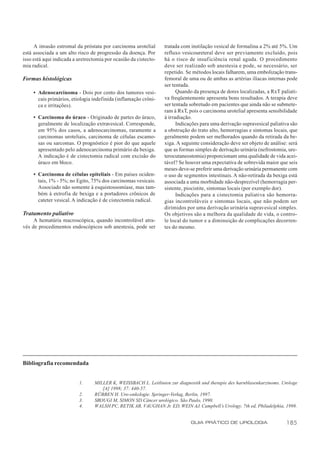A invasão estromal da próstata por carcinoma urotelial       tratada com instilação vesical de formalina a 2% até 5%. Um
está associada a um alto risco de progressão da doença. Por       refluxo vesicoureteral deve ser previamente excluído, pois
isso está aqui indicada a uretrectomia por ocasião da cistecto-   há o risco de insuficiência renal aguda. O procedimento
mia radical.                                                      deve ser realizado sob anestesia e pode, se necessário, ser
                                                                  repetido. Se métodos locais falharem, uma embolização trans-
Formas histológicas                                               femoral de uma ou de ambas as artérias ilíacas internas pode
                                                                  ser tentada.
     • Adenocarcinoma - Dois por cento dos tumores vesi-                Quando da presença de dores localizadas, a RxT paliati-
       cais primários, etiologia indefinida (inflamação crôni-    va freqüentemente apresenta bons resultados. A terapia deve
       ca e irritações).                                          ser tentada sobretudo em pacientes que ainda não se submete-
                                                                  ram à RxT, pois o carcinoma urotelial apresenta sensibilidade
     • Carcinoma do úraco - Originado de partes do úraco,         à irradiação.
       geralmente de localização extravesical. Corresponde,             Indicações para uma derivação supravesical paliativa são
       em 95% dos casos, a adenocarcinomas, raramente a           a obstrução do trato alto, hemorragias e sintomas locais, que
       carcinomas uroteliais, carcinoma de células escamo-        geralmente podem ser melhorados quando da retirada da be-
       sas ou sarcomas. O prognóstico é pior do que aquele        xiga. A seguinte consideração deve ser objeto de análise: será
       apresentado pelo adenocarcinoma primário da bexiga.        que as formas simples de derivação urinária (nefrostomia, ure-
       A indicação é de cistectomia radical com excisão do        terocutaneostomia) proporcionam uma qualidade de vida acei-
       úraco em bloco.                                            tável? Se houver uma expectativa de sobrevida maior que seis
                                                                  meses deve-se preferir uma derivação urinária permanente com
     • Carcinoma de células epiteliais - Em países ociden-        o uso de segmentos intestinais. A não-retirada da bexiga está
       tais, 1% - 5%; no Egito, 75% dos carcinomas vesicais.      associada a uma morbidade não-desprezível (hemorragia per-
       Associado não somente à esquistossomíase, mas tam-         sistente, piocistite, sintomas locais (por exemplo dor).
       bém à extrofia de bexiga e a portadores crônicos de              Indicações para a cistectomia paliativa são hemorra-
       cateter vesical. A indicação é de cistectomia radical.     gias incontroláveis e sintomas locais, que não podem ser
                                                                  dirimidos por uma derivação urinária supravesical simples.
Tratamento paliativo                                              Os objetivos são a melhora da qualidade de vida, o contro-
     A hematúria macroscópica, quando incontrolável atra-         le local do tumor e a diminuição de complicações decorren-
vés de procedimentos endoscópicos sob anestesia, pode ser         tes do mesmo.




Bibliografia recomendada


                          1.      MILLER K, WEISSBACH L. Leitlinien zur diagnostik und therapie des harnblasenkarzinoms. Urologe
                                     [A] 1998; 37: 440-57.
                          2.      RÜBBEN H. Uro-onkologie. Springer-Verlag, Berlin, 1997.
                          3.      SROUGI M, SIMON SD.Câncer urológico. São Paulo, 1990.
                          4.      WALSH PC, RETIK AB, VAUGHAN Jr. ED, WEIN AJ. Campbell’s Urology. 7th ed, Philadelphia, 1998.


                                                                              GUIA PRÁTICO DE UROLOGIA                    185
 