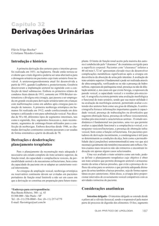 Capítulo 32
Derivações Urinárias

Flávio Trigo Rocha*
Cristiano Mendes Gomes

Introdução e histórico                                            plante. O limite de função renal aceito pela maioria dos auto-
                                                                  res é estabelecido pelo “clearance” de creatinina corrigido para
     A primeira derivação dos ureteres para o intestino grosso    a superfície corporal. Pacientes com “clearance” inferior a
foi realizada em 1851, na Inglaterra. Desde então tornou-se       40 ml/min/1,72 m2 apresentam elevado risco de desenvolver
evidente que o trato digestivo poderia ser uma alternativa para   complicações metabólicas signif icativas após a cirurgia em
a drenagem urinária em pacientes cujo trato urinário fosse in-    decorrência da absorção de urina pelo intestino. A avaliação do
viável. A ureterossigmoidostomia atual foi desenvolvida a         trato urinário superior é fundamental e pode ser realizada através
partir de 1951, quando Leadbetter e, posteriormente, Goodwin      de ultra-sonografia, verificando-se ou não a presença de hidro-
descreveram a implantação ureteral no sigmóide com a con-         nefrose, espessura do parênquima renal, presença ou não de dila-
fecção de túnel submucoso. Embora os primeiros relatos de         tação ureteral, e, nos casos em que existe bexiga, a espessura da
condutos ileais datem de 1911, somente em 1950 Bricker sis-       parede vesical, a capacidade vesical e o resíduo pós-miccio-
tematizou e divulgou esta cirurgia, que passou a ser emprega-     nal. A urografia excretora permite uma avaliação morfológica
da em grande escala para derivação urinária tanto em crianças     e funcional do trato urinário, sendo que sua maior utilidade é
com malformações como em adultos após cirurgias para re-          na avaliação da morfologia ureteral, permitindo avaliar a ex-
moção de tumores. A primeira neobexiga ortotópica em hu-          tensão dos ureteres bem como seu grau de dilatação. A uretro-
manos foi realizada em 1912, sendo confeccionada em dois          cistografia fornece informações importantes quanto à capaci-
tempos e utilizando o reto para substituição vesical. Nas déca-   dade vesical, presença de trabeculações ou divertículos que
das de 50 e 60, diferentes tipos de segmentos intestinais, tais   sugerem obstrução baixa, presença de refluxo vesicoureteral,
como o sigmóide, íleo, segmentos ileocecais e, mais recente-      resíduo pós-miccional e características uretrais . O estudo uro-
mente, segmentos de estômago foram utilizados para a con-         dinâmico é fundamental nos pacientes, uma vez que permite
fecção de neobexigas. Embora descritas desde 1946, as cha-        avaliar a capacidade funcional e a complacência vesical, o si-
madas derivações continentes somente passaram a ser usadas        nergismo vesicoesfincteriano, a presença de obstrução infra-
de forma sistemática a partir da década de 70.                    vesical, bem como a função esfincteriana. Em pacientes por-
                                                                  tadores de derivação incontinente, o condutograma é útil para
                                                                  se determinarem as condições da alça, bem como a permeabi-
Derivações e desderivações:                                       lidade da(s) junção(ões) ureterointestinal(is) uma vez que a(s)
planejamento terapêutico                                          mesma(s) geralmente não tem(têm) mecanismo anti-refluxo. Ou-
                                                                  tros exames mais invasivos não são rotineiros e encontram in-
      Para o planejamento da reconstrução mais adequada é         dicação em apenas alguns casos selecionados.
necessário um estudo completo do trato urinário superior, da            Uma vez avaliado o trato urinário como um todo, pode-
função renal, da capacidade e complacência vesicais, da per-      se definir o planejamento terapêutico cujo objetivo é obter
meabilidade uretral e do mecanismo esfincteriano, bem como        um trato urinário que permita drenagem ureteral e armazena-
da capacidade do paciente em se adaptar ao cateterismo vesi-      mento da urina a baixas pressões, que evite a presença de re-
cal intermitente.                                                 fluxo da urina para os ureteres e que permita adequada drena-
      As cirurgias de ampliação vesical, neobexiga ortotópica     gem da urina também a baixas pressões, seja de forma espon-
ou reservatório continente devem ser evitadas em pacientes        tânea ou por cateterismo. Além disso, a cirurgia deve propor-
portadores de função renal limítrofe a não ser em casos em        cionar intervalos de esvaziamento vesical compatíveis com as
que a derivação se constitua em preparação para futuro trans-     atividades rotineiras do paciente.


*Endereço para correspondência:                                   Considerações anatômicas
Rua Barata Ribeiro, 380 - cj. 43
01308-000 - São Paulo - SP                                              Intestino delgado - O intestino delgado se estende desde
Tel.: (0--11) 258-0060 - Fax: (0--11) 257-6779                    o piloro até a válvula ileocecal, sendo o responsável pela maior
E-mail: flaviotrigo@uol.com.br                                    parte do processo de digestão dos alimentos. O íleo, segmento

                                                                               GUIA PRÁTICO DE UROLOGIA                       187
 