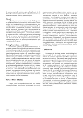 da acidose através da administração de bicarbonato de só-          avanço na preservação do trato urinário superior e na me-
dio ou de citrato de potássio torna o desenvolvimento ós-          lhoria da qualidade de vida de crianças portadoras de dis-
seo semelhante aos padrões de normalidade.                         função vesical, válvulas de uretra posterior e neoplasias
                                                                   prostáticas e vesicais, parece-nos claro que os segmentos
Diarréia                                                           gastrintestinais ainda estão distantes dos tecidos ideais para
     A diarréia persistente ocorre em cerca de 3% dos pacien-      substituição do urotélio. Diferentes formas de bexigas arti-
tes que tiveram parte de seu intestino utilizado para cirurgia     ficiais que tentam reproduzir as funções da bexiga normal
reconstrutiva do trato urinário. A utilização de segmento ileo-    a partir de componentes sintéticos têm sido empregadas em
cecal parece aumentar a incidência. Seu tratamento pode ser        modelos experimentais e podem representar no futuro uma
realizado através de quelantes de sais biliares, como a colesti-   alternativa ao uso de segmentos intestinais. Outro campo
ramina, aumento da ingesta de fibras e drogas redutoras da         de pesquisa baseia-se na utilização de culturas de células
motilidade intestinal, tais como a loperamida. Em pacientes        obtidas a partir de biópsias do trato urinário. Em modelos
portadores de bexiga neurogênica, o esvaziamento periódico         experimentais, tem sido possível, através da semeadura des-
do intestino através de clisteres pode ser útil na prevenção da    tas células em uma matriz de substância absorvível e im-
diarréia por excesso de volume fecal. A reconstrução da vál-       plantação em hospedeiros, reproduzir estruturas bastante
vula ileocecal através de reimplante submucoso do íleo no          semelhantes aos tecidos uretral, vesical e ureteral normais.
cólon ascendente parece ser útil na prevenção de diarréia após     Embora ainda não exista experiência clínica, este pode ser
o uso da junção ileocecal.                                         um campo promissor no sentido de se utilizar tecido urote-
                                                                   lial para ampliação e substituição vesical com estruturas
                                                                   morfológicas e funcionais muito mais semelhantes àquelas
Derivações urinárias e malignidade                                 do trato urinário normal.
     Fatores como a presença de epitélio em proliferação, as-
sociados a maior exposição a agentes carcinogênicos, tais como
N-nitrosaminas, presença de bacteriúria, suturas, cateteriza-      Conclusões
ção ou cálculos, favorecem a carcinogênese em pacientes por-
tadores de anastomoses entre as vias urinárias e segmentos              As cirurgias de derivação urinária propiciaram através
digestivos. Embora se trate de complicação rara, constitui fato    da preservação do trato urinário superior uma considerável
extremamente grave, sobretudo quando se realiza a cirurgia         melhora da sobrevida de pacientes portadores de patologias
durante a infância e há um longo período de exposição a tais       do trato urinário inferior. Inicialmente, estas cirurgias se resu-
fatores carcinogênicos. Em geral estes tumores são adenocar-       miam a ureterossigmoidostomias usadas principalmente após
cinomas, e sua origem se encontra próxima à anastomose             cistectomias e cirurgias de Bricker, consideradas durante
ureterointestinal. A latência entre a derivação e o surgimento     muitos anos o “gold standard” para tratamento de portado-
da neoplasia também é grande, raramente inferior a 20 anos.        res de bexiga neurogênica. A partir das últimas décadas,
Por isto, recomenda-se a estes pacientes, a partir de dez anos     com o surgimento das cirurgias de ampliação e substitui-
de derivação, a realização anual de exame endoscópico com          ção vesical, assim como das cirurgias de reservatório con-
biópsia de áreas suspeitas e biópsias próximas ao local do reim-   tinente, além da preservação da função renal, foi possível
plante ureteral. Na discussão com familiares, quando se suge-      proporcionar melhora significativa da qualidade de vida
re uma cirurgia de ampliação/substituição vesical, este risco,     destes pacientes através da obtenção de continência. Sem-
embora pequeno, deve ser mencionado.                               pre que possível, deve-se optar por este último grupo de
                                                                   cirurgias em função de serem mais f isiológicas e com índi-
                                                                   ce de complicações igual ou inferior ao primeiro grupo.
Perspectivas futuras                                               Uma avaliação pré-operatória cuidadosa permite o correto
                                                                   planejamento e sucesso terapêutico. O quadro a seguir su-
     Embora o uso de segmentos intestinais para amplia-            mariza as condições mais comuns, bem como as alternati-
ção ou substituição vesical tenha representado um enorme           vas terapêuticas.




192           GUIA PRÁTICO DE UROLOGIA
 