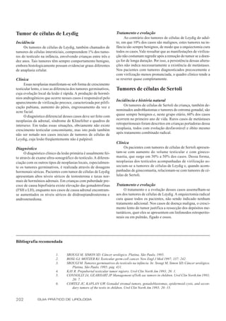 Tumor de células de Leydig                                         Tratamento e evolução
                                                                        Ao contrário dos tumores de células de Leydig do adul-
Incidência                                                         to, em que 10% dos casos são malignos, estes tumores na in-
     Os tumores de células de Leydig, também chamados de           fância são sempre benignos, de modo que a orquiectomia cura
tumores de células intersticiais, compreendem 1% dos tumo-         todos os casos. Vale ressaltar que as manifestações de viriliza-
res do testículo na infância, envolvendo crianças entre três e     ção não costumam regredir após a remoção do tumor se a doen-
dez anos. Tais tumores têm sempre comportamento benigno,           ça for de longa duração. Por isso, a persistência dessas altera-
embora histologicamente possam evidenciar graus diferentes         ções não indica necessariamente a existência de metástases.
de anaplasia celular.                                              Nos pacientes com tumores diagnosticados precocemente e
                                                                   com virilização menos pronunciada, o quadro clínico tende a
Clínica                                                            se reverter quase completamente.
      Essas neoplasias manifestam-se sob forma de crescimento
testicular lento, e isso as diferencia dos tumores germinativos,   Tumores de células de Sertoli
cuja evolução local da lesão é rápida. A produção de hormô-
nios androgênicos que ocorre nesses casos é responsável pelo
                                                                   Incidência e história natural
aparecimento de virilização precoce, caracterizada por pilifi-
                                                                        Os tumores de células de Sertoli da criança, também de-
cação pubiana, aumento do pênis, engrossamento da voz e
                                                                   nominados androblastomas e tumores do estroma gonadal, são
acne facial.
                                                                   quase sempre benignos e, neste grupo etário, 60% dos casos
      O diagnóstico diferencial desses casos deve ser feito com
                                                                   ocorrem no primeiro ano de vida. Raros casos de metástases
neoplasias da adrenal, síndrome de Klinefelter e quadros de
                                                                   retroperitoneais foram descritos em crianças portadoras dessa
intersexo. Em todas essas situações, obviamente não existe
                                                                   neoplasia, todos com evolução desfavorável e óbito mesmo
crescimento testicular concomitante, mas isto pode também
                                                                   após tratamento combinado radical.
não ser notado nos casos iniciais de tumores de células de
Leydig, cuja lesão freqüentemente não é palpável.
                                                                   Clínica
Diagnóstico                                                             Os pacientes com tumores de células de Sertoli apresen-
      O diagnóstico clínico da lesão primária é usualmente fei-    tam-se com aumento do volume testicular e com gineco-
to através de exame ultra-sonográfico do testículo. A diferen-     mastia, que surge em 30% a 50% dos casos. Dessa forma,
ciação com os outros tipos de neoplasias locais, especialmen-      neoplasias dos testículos acompanhadas de virilização as-
te os tumores germinativos, é realizada através de dosagens        sociam-se a tumores de células de Leydig e, quando acom-
hormonais séricas. Pacientes com tumor de células de Leydig        panhadas de ginecomastia, relacionam-se com tumores de cé-
apresentam altos níveis séricos de testosterona e taxas nor-       lulas de Sertoli.
mais de hormônios adrenais. Em crianças com puberdade pre-
coce de causa hipofisária existe elevação das gonadotrofinas       Tratamento e evolução
(FSH e LH), enquanto nos casos de causa adrenal encontram-              O tratamento e a evolução desses casos assemelham-se
se aumentados os níveis séricos de diidroepiandrosterona e         aos dos tumores de células de Leydig. A orquiectomia radical
androstenediona.                                                   cura quase todos os pacientes, não sendo indicado nenhum
                                                                   tratamento adicional. Nos casos de doença maligna, o cresci-
                                                                   mento lento do tumor justifica a ressecção dos depósitos me-
                                                                   tastáticos, quer eles se apresentem em linfonodos retroperito-
                                                                   neais ou em pulmão, fígado e ossos.




Bibliografia recomendada


                           1.     SROUGI M, SIMON SD. Câncer urológico. Platina, São Paulo, 1995.
                           2.     BOSL GJ, MOTZER RJ. Testicular germ-cell cancer. New Engl J Med 1997; 337: 242.
                           3.     SROUGI M. Tumores germinativos do testículo na infância. In: Srougi M, Simon SD. Câncer urológico.
                                     Platina, São Paulo, 1995; pág. 431.
                           4.     KAY R. Prepubertal testicular tumor registry. Urol Clin North Am 1993; 20: 1.
                           5.     CONNOLLY JA, GEARHART JP Management of Yolk sac tumors in children. Urol Clin North Am 1993;
                                                                  .
                                     20: 7.
                           6.     CORTEZ JC, KAPLAN GW. Gonadal stromal tumors, gonadoblastomas, epidermoid cysts, and secon-
                                     dary tumors of the testis in children. Urol Clin North Am 1993; 20: 15.


202           GUIA PRÁTICO DE UROLOGIA
 