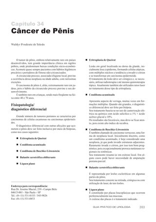 Capítulo 34
Câncer de Pênis
Waldyr Prudente de Toledo




     O tumor de pênis, embora relativamente raro em países       n Eritroplasia de Queirat
desenvolvidos, tem grande importância clínica em regiões
pobres, onde predominam baixas condições sócio-econômi-             Lesão em geral localizada no dorso da glande, ini-
cas. Acomete quase sempre pacientes com hábitos higiênicos          cialmente lesa a epiderme, formando células atípicas,
precários e portadores de fimose não-circuncisados.                 com múltiplos núcleos e tendência a invadir o córion
     A circuncisão precoce, associada à higiene local, previne      e se transformar em carcinoma epidermóide.
a ocorrência dessa neoplasia na idade adulta, com raríssimas        O tratamento da lesão deve ser cirúrgico e, se neces-
exceções.                                                           sário, utilizar radioterapia e até mesmo quimioterapia
     O carcinoma de pênis é, aliás, extremamente raro em ju-        tópica. Atualmente também são utilizados raios laser
deus, pois o hábito da circuncisão precoce previne o seu de-        no tratamento desse tipo de eritroplasia.
senvolvimento.
     É também raro em crianças, sendo mais freqüente na fai-     n Condiloma acuminado
xa entre 40 e 70 anos.
                                                                    Apresenta aspecto de verruga, muitas vezes em for-
Fisiopatologia/                                                     mações múltiplas. Quando são grandes, o diagnósti-
                                                                    co diferencial deve ser feito por biópsia.
diagnóstico diferencial                                             Seu tratamento baseia-se no uso de cauterização elé-
                                                                    trica ou química com ácido salicílico a 1% + ácido
     Grande número de tumores penianos se caracteriza por           acético glacial a 10%.
carcinomas de células escamosas ou carcinomas epidermói-            Os resultados são favoráveis, mas deve-se ficar aten-
des.                                                                to, pois existe alto índice de recidiva.
     O diagnóstico diferencial com outras afecções que aco-
metem o pênis deve ser feito inclusive por meio de biópsias,     n Condiloma de Buschke-Löwenstein
como nos casos seguintes:                                          É também chamado de carcinoma verrucoso, uma for-
                                                                   ma de neoplasia local. Inicialmente discreto, como
     n Eritroplasia de Queirat                                     um condiloma acuminado, é hoje considerado uma
                                                                   neoplasia, já que pode invadir estruturas adjacentes.
     n Condiloma acuminado                                         Raramente invade o córion, por isso tem bom prog-
                                                                   nóstico, pois excepcionalmente provoca metástases re-
     n Condiloma de Buschke-Löwenstein                             gionais ou sistêmicas.
                                                                   Seu tratamento resume-se em exérese local. Em al-
     n Balanite xerotrófica obliterante                            guns casos pode haver necessidade de amputação
                                                                   peniana parcial.
     n Líquen plano
                                                                 n Balanite xerotrófica obliterante

                                                                    É representada por lesões escleróticas em algumas
                                                                    partes do pênis.
                                                                    Seu tratamento consiste na retirada, cirúrgica ou com
                                                                    utilização de laser, de tais lesões.
Endereço para correspondência:
Rua Dr. Jesuíno Maciel, 239 - Campo Belo                         n Líquen plano
04615-001 - São Paulo - SP                                         É constituído por placas leucoplásicas que ocorrem
Tel.: (0--11) 531-8155 / 543-9826                                  preferencialmente nas mucosas.
Fax: (0--11) 531-0853                                              A exérese das placas é o tratamento indicado.

                                                                        GUIA PRÁTICO DE UROLOGIA                    203
 