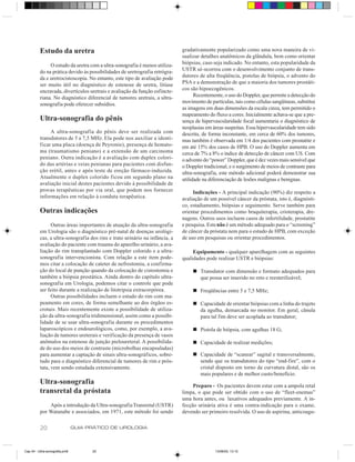 Estudo da uretra                                                   gradativamente popularizado como uma nova maneira de vi-
                                                                             sualizar detalhes anatômicos da glândula, bem como orientar
               O estudo da uretra com a ultra-sonografia é menos utiliza-    biópsias, caso seja indicado. No entanto, esta popularidade da
          do na prática devido às possibilidades de uretrografia retrógra-   USTR só ocorreu com o desenvolvimento conjunto de trans-
          da e uretrocistoscopia. No entanto, este tipo de avaliação pode    dutores de alta freqüência, pistolas de biópsia, o advento do
          ser muito útil no diagnóstico de estenose de uretra, litíase       PSA e a demonstração de que a maioria dos tumores prostáti-
          encravada, divertículos uretrais e avaliação da função esfincte-   cos são hipoecogênicos.
          riana. No diagnóstico diferencial de tumores uretrais, a ultra-          Recentemente, o uso do Doppler, que permite a detecção do
          sonografia pode oferecer subsídios.                                movimento de partículas, tais como células sangüíneas, substitui
                                                                             as imagens em duas dimensões da escala cinza, tem permitido o
                                                                             mapeamento do fluxo a cores. Inicialmente achava-se que a pre-
          Ultra-sonografia do pênis                                          sença de hipervascularidade focal aumentaria o diagnóstico de
                                                                             neoplasias em áreas suspeitas. Essa hipervascularidade tem sido
               A ultra-sonografia do pênis deve ser realizada com            descrita, de forma inconstante, em cerca de 60% dos tumores,
          transdutores de 5 a 7,5 MHz. Ela pode nos auxiliar a identi-       mas também é observada em 1/4 dos pacientes com prostatite e
          ficar uma placa (doença de Peyronie), presença de hemato-          em até 15% dos casos de HPB. O uso do Doppler aumenta em
          ma (traumatismo peniano) e a extensão de um carcinoma              cerca de 7% a 8% o índice de detecção de câncer com US. Com
          peniano. Outra indicação é a avaliação com duplex colori-          o advento do “power” Doppler, que é dez vezes mais sensível que
          do das artérias e veias penianas para pacientes com disfun-        o Doppler tradicional, e o surgimento de meios de contraste para
          ção erétil, antes e após teste de ereção fármaco-induzida.         ultra-sonografia, este método adicional poderá demonstrar sua
          Atualmente o duplex colorido ficou em segundo plano na             utilidade na diferenciação de lesões malignas e benignas.
          avaliação inicial destes pacientes devido à possibilidade de
          provas terapêuticas por via oral, que podem nos fornecer                Indicações - A principal indicação (90%) diz respeito a
          informações em relação à conduta terapêutica.                      avaliação de um possível câncer da próstata, isto é, diagnósti-
                                                                             co, estadiamento, biópsias e seguimento. Serve também para
          Outras indicações                                                  orientar procedimentos como braquiterapia, crioterapia, dre-
                                                                             nagens. Outros usos incluem casos de infertilidade, prostatite
                Outras áreas importantes de atuação da ultra-sonografia      e pesquisa. Este não é um método adequado para o “screening”
          em Urologia são o diagnóstico pré-natal de doenças urológi-        de câncer da próstata nem para o estudo de HPB, com exceção
          cas, a ultra-sonografia dos rins e trato urinário na infância, a   de uso em pesquisas ou orientar procedimentos.
          avaliação do paciente com trauma do aparelho urinário, a ava-
          liação do rim transplantado com Doppler colorido e a ultra-             Equipamento - qualquer aparelhagem com as seguintes
          sonografia intervencionista. Com relação a este item pode-         qualidades pode realizar USTR e biópsias:
          mos citar a colocação de cateter de nefrostomia, a confirma-
          ção do local de punção quando da colocação de cistostomia e             n Transdutor com dimensão e formato adequados para
          também a biópsia prostática. Ainda dentro do capítulo ultra-              que possa ser inserido no reto e reesterilizável;
          sonografia em Urologia, podemos citar o controle que pode
          ser feito durante a realização de litotripsia extracorpórea.            n Freqüências entre 5 e 7,5 MHz;
                Outras possibilidades incluem o estudo do rim com ma-
          peamento em cores, de forma semelhante ao dos órgãos es-                n Capacidade de orientar biópsias com a linha do trajeto
          crotais. Mais recentemente existe a possibilidade de utiliza-             da agulha, demarcada no monitor. Em geral, cânula
          ção da ultra-sonografia tridimensional, assim como a possibi-             para tal fim deve ser acoplada ao transdutor;
          lidade de se usar ultra-sonografia durante os procedimentos
          laparoscópicos e endourológicos, como, por exemplo, a ava-              n Pistola de biópsia, com agulhas 18 G;
          liação de tumores ureterais e verificação da presença de vasos
          anômalos na estenose de junção pieloureteral. A possibilida-            n Capacidade de realizar medições;
          de do uso dos meios de contraste (microbolhas encapsuladas)
          para aumentar a captação de sinais ultra-sonográficos, sobre-           n Capacidade de “scanear” sagital e transversalmente,
          tudo para o diagnóstico diferencial de tumores de rim e prós-             sendo que os transdutores do tipo “end-fire”, com o
          tata, vem sendo estudada extensivamente.                                  cristal disposto em torno da curvatura distal, são os
                                                                                    mais populares e de melhor custo/benefício.
          Ultra-sonografia                                                        Preparo - Os pacientes devem estar com a ampola retal
          transretal da próstata                                             limpa, o que pode ser obtido com o uso de “fleet-enemas”
                                                                             uma hora antes, ou laxativos adequados previamente. A in-
              Após a introdução da Ultra-sonografia Transretal (USTR)        fecção urinária ativa é uma contra-indicação para o exame,
          por Watanabe e associados, em 1971, este método foi sendo          devendo ser primeiro resolvida. O uso de aspirina, anticoagu-


          20                    GUIA PRÁTICO DE UROLOGIA



Cap 04 - Ultra-sonografia.pm6         20                                                    13/06/00, 13:10
 