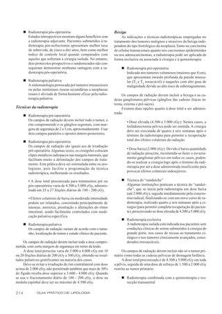 n Radioterapia pós-operatória                               Bexiga
        Estudos retrospectivos mostram alguns benefícios com           As indicações e técnicas radioterápicas empregadas no
        a radioterapia adjuvante. Pacientes submetidos à ra-      tratamento dos tumores malignos e invasivos da bexiga inde-
        dioterapia pós-nefrectomia apresentam melhor taxa         pendem do tipo histológico da neoplasia. Tanto no carcinoma
        de sobrevida, de cinco a dez anos, bem como melhor        de células transacionais quanto nos carcinomas epidermóides
        índice de controle local quando comparados com            ou nos adenocarcinomas, a radioterapia pode ser aplicada de
        aqueles que sofreram a cirurgia isolada. No entanto,      forma exclusiva ou associada à cirurgia e à quimioterapia.
        dois protocolos prospectivos e randomizados não con-
        seguiram demonstrar nenhuma vantagem com a ra-                n Radioterapia pré-operatória
        dioterapia pós-operatória.                                      Indicada nos tumores volumosos (maiores que 4 cm),
                                                                        que apresentam invasão profunda da parede muscu-
      n Radioterapia paliativa                                          lar (T3 e T 4 ressecável) e naqueles com alto grau de
        A sintomatologia provocada por tumores irressecáveis            malignidade devido ao alto risco de subestagiamento.
        ou pelas metástases ósseas secundárias a neoplasias
        renais é aliviada de forma bastante eficaz pela radio-         Os campos de radiação devem incluir a bexiga e as ca-
        terapia paliativa.                                        deias ganglionares pélvicas (gânglios das cadeias ilíacas in-
                                                                  terna, externa e pré-sacra).
Técnicas da radioterapia                                               Existem duas opções quanto à dose total a ser adminis-
                                                                  trada:
      n Radioterapia pré-operatória
        Os campos de radiação devem incluir todo o tumor, o                • Dose elevada (4.500 a 5.000 cGy): Nestes casos, a
        rim comprometido e os gânglios regionais, com mar-                 linfadenectomia pélvica pode ser omitida. A cirurgia
        gens de segurança de 2 a 3 cm, aproximadamente. Usar               deve ser executada de quatro a seis semanas após o
        dois campos paralelos e opostos ântero-posteriores.                término da radioterapia para permitir a recuperação
                                                                           total dos efeitos colaterais da radiação.
      n Radioterapia pós-operatória
        Os campos de radiação são iguais aos de irradiação
                                                                           • Dose baixa (2.000 cGy): Devido à baixa quantidade
        pré-operatória. Algumas vezes, os cirurgiões colocam
                                                                           de radiação prescrita, recomenda-se fazer o esvazia-
        clipes metálicos radiopacos nas margens tumorais, que
                                                                           mento ganglionar pélvico em todos os casos, poden-
        facilitam muito a delimitação dos campos de trata-
                                                                           do-se realizar a cirurgia logo após o término da radi-
        mento. Esta prática deve ser estimulada entre os uro-
                                                                           oterapia por ser a dose administrada insuficiente para
        logistas, pois facilita a programação da técnica
                                                                           provocar efeitos colaterais indesejáveis.
        radioterápica, melhorando os resultados.

         • A dose total preconizada para tratamentos pré ou           n Técnica do “sanduíche”
         pós-operatórios varia de 4.500 a 5.000 cGy, adminis-           Algumas instituições praticam a técnica do “sanduí-
         trada em 25 a 27 frações diárias de 180 - 200 cGy.             che”, que se inicia pela radioterapia em dose baixa
                                                                        (até 2.000 cGy), seguida imediatamente pela cistecto-
         • Efeitos colaterais de baixa ou moderada intensidade          mia radical, finalizando-se com um novo curso de ra-
         podem ser relatados, consistindo principalmente de             dioterapia, realizado quatro a seis semanas após a ci-
         náuseas, anorexia, prostração e alterações do ritmo            rurgia (para permitir completa recuperação do pacien-
         intestinal, sendo facilmente controlados com medi-             te), prescrevendo-se dose elevada de 4.500 a 5.000 cGy.
         cação paliativa específica.
                                                                      n Radioterapia exclusiva
      n Radioterapia paliativa                                          A radioterapia isolada está indicada nos pacientes sem
        Os campos de radiação variam de acordo com o tama-              condições clínicas de serem submetidos à cirurgia de
        nho, localização do tumor e estado clínico do paciente.         grande porte, nos casos de recusa ao tratamento ci-
                                                                        rúrgico e nos tumores clinicamente avançados, consi-
     Os campos de radiação devem incluir toda a área compro-            derados irressecáveis.
metida, com certa margem de segurança em torno da lesão.
     A dose total prescrita varia de 3.000 a 4.000 cGy em 10           Os campos de radiação devem incluir não só o tumor pri-
ou 20 frações diárias de 200 cGy a 300 cGy, obtendo-se resul-     mário como todas as cadeias pélvicas de drenagem linfática.
tados paliativos gratificantes na maioria dos casos.                   A dose total preconizada é de 4.500 a 5.000 cGy em toda
     Deve-se evitar a irradiação do rim contralateral com dose    a pélvis, seguida de uma dose de reforço de 1.500 a 2.000 cGy
acima de 2.000 cGy, não permitindo também que mais de 30%         restrita ao tumor primário.
do fígado receba dose superior a 3.600 - 4.000 cGy. Quando
se usa o fracionamento diário de 180 - 200 cGy, a dose na             n Radioterapia combinada com a quimioterapia e res-
medula espinhal deve ser no máximo de 4.500 cGy.                        secção transuretral

214            GUIA PRÁTICO DE UROLOGIA
 