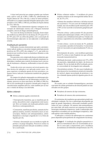 A dose total prescrita nos campos grandes que incluem            n Efeitos colaterais tardios - A incidência de graves
toda a pélvis varia de 4.500 a 5.000 cGy, administrada em                seqüelas urinárias ou do retossigmóide tardias são ra-
frações diárias de 170 a 180 cGy. A dose no tumor primário,              ras, de 3% a 5%.
utilizando-se os campos reduzidos dirigidos apenas para o leito
                                                                           • Edemas dos membros inferiores e da bolsa escrotal
prostático é de 2.000 a 2.500 cGy, dividida em frações diárias
                                                                           são ocasionais (< l%) nos casos de irradiação pélvica
de 170 a 180 cGy.
                                                                           isolada, mas esta incidência pode aumentar para 10%
      Trabalhos atuais demonstram algumas vantagens na as-
                                                                           a 30% se tiver ocorrido esvaziamento ganglionar pél-
sociação da radioterapia externa com o bloqueio hormonal
                                                                           vico.
completo, através de drogas antiandrogênicas.
      Nos casos de doença localmente avançada, foram relata-               • Proctite crônica - pode acometer 4% dos pacientes
das melhoras na sobrevida livre de doença de 23% para 41% e                tratados pela radioterapia isolada e 10% se houver as-
de 10% para 22% na sobrevida global, com a associação de                   sociação com a linfadenectomia pélvica. Tratada com
hormonioterapia adjuvante ou neo-adjuvante à radioterapia                  enemas e supositórios de corticóides e antiinflamató-
externa.                                                                   rios.
                                                                           • Cistite crônica - ocorre em menos de 5%, podendo
Irradiação pós-operatória
                                                                           vir associada a episódios de hematúria. A cistectomia
     Publicações recentes demonstram que após a prostatec-
                                                                           total só é necessária em aproximadamente l% dos ca-
tomia radical, podem-se encontrar margens patologicamente
                                                                           sos.
positivas em 10% a 60% dos estágios T1 e T 2, que serão res-
ponsáveis por recidivas locais ou metástases distantes se não              •Estreitamento de uretra - com incidência aproxima-
tratadas em tempo.                                                         da de 5%, torna-se mais freqüente nos que sofreram
      Nos pacientes com comprovada doença residual pós-ope-                ressecção transuretral prévia.
ratória, micro ou macroscópica, está indicado tratamento ra-
                                                                           •Disfunção da ereção - pode acontecer em 15% a 50%
dioterápico imediato para controle da doença local e preven-
                                                                           dos pacientes, dependendo da idade e da técnica de
ção de metástases a distancia, melhorando as taxas de sobre-
                                                                           radiação. Por ser um dado de difícil avaliação, persis-
vida.
                                                                           te a necessidade de investigação mais adequada.
      Ainda não existe um consenso universal quanto a me-
lhor técnica de radiação a ser aplicada nestes casos. Al-                  • Incontinência urinária - 9% dos casos irradiados po-
guns sugerem a irradiação apenas do leito prostático, en-                  dem desenvolver incontinência urinária de intensida-
quanto outros indicam o tratamento também dos gânglios                     de variável, alguns necessitando de protetores e ou-
pélvicos.                                                                  tros relatando apenas perda de algumas gotas de uri-
      Os campos de radiação empregados na radioterapia pós-                na.
operatória são semelhantes aos da radioterapia exclusiva. No
entanto, prescreve-se dose mais baixa, de 6.000 a 6.500 cGy,       Testículos
não só em consideração ao prejuízo causado pela cirurgia na             De acordo com os achados histopatológicos, pacientes
vascularização sangüínea pélvica, como também por ser me-          com tumor de células germinativas do testículo podem ser clas-
nor o volume de doença a ser destruída.                            sificados em dois grupos:

Efeitos colaterais                                                     n Portadores de tumores do tipo seminoma.

      n Efeitos colaterais agudos consistem de:                        n Portadores de tumores não-seminomatosos.

         • Enteroproctite transitória, que se manifesta por di-          Os seminomas são neoplasias que apresentam grande sen-
         arréia, desconforto retal e sangramento retal ocasio-     sibilidade à radiação. Por isso a radioterapia desempenha um
         nal. Deve ser tratada com medicação paliativa (anti-      papel de grande importância, oferecendo resultados gratifi-
         diarréicos e antiespasmódicos).                           cantes de cura e paliação. Os tumores não-seminomatosos,
                                                                   por outro lado, são muito sensíveis aos esquemas de poliqui-
         • Cistouretrite, manifesta por disúria, aumento da fre-   mioterapia atualmente disponíveis, tendo a radioterapia uma
         qüência urinária, noctúria e hematúria micro ou ma-       importância secundária em sua abordagem terapêutica, indi-
         croscópica. Medicar com antiespasmódicos, antiin-         cada apenas como medida paliativa.
         flamatórios e encorajar a ingestão de 1,5 a 2 litros de         A indicação e a técnica da radioterapia nos seminomas
         líquidos por dia.                                         puros dependem principalmente do estagiamento da doença.

         • Eritema e descamação seca ou úmida na região do             n Estágio I - A irradiação dos gânglios paraaórticos e
         períneo e na prega interglútea. Prescrever cremes ou            pélvicos homolaterais deve ser recomendada em to-
         pomadas para prevenir infecção secundária e estimu-             dos os casos após a orquiectomia, pois a incidência
         lar a cicatrização.                                             de metástases em linfonodos retroperitoneais é de 15%

216           GUIA PRÁTICO DE UROLOGIA
 