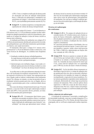 a 20%. Como a completa erradicação da doença pode                  de doença inicial ou mesmo nas de tumor residual. O
        ser alcançada com dose de radiação relativamente                   alto risco de toxicidade pela radioterapia empregada
        baixa, a indicação da radioterapia é mandatória nos                após vários ciclos de quimioterapia, principalmente
        seminomas em estágio 1, oferecendo taxas de cura de                no mediastino, faz com que se indique a radiação ape-
        99,3%, com morbidade praticamente ausente (0,3%).                  nas nos focos de recidiva após a confirmação da doen-
                                                                           ça em atividade.
     n Estágio II - A conduta terapêutica vai depender prin-
       cipalmente do volume de doença retroperitoneal.             Técnicas de radioterapia
                                                                   dos seminomas
      Pacientes com estágio II A (tumor < 2 cm de diâmetro) e
II B (massa com 2 a 5 cm de diâmetro) podem receber radio-             n Estágios I e II A - Os campos de radiação devem se
terapia nos gânglios paraaórticos e pélvicos homolaterais, ajus-         estender desde a 10a vértebra torácica até o bordo su-
tando-se os campos de radiação e a dose de forma a incluir as            perior do buraco obsturador, englobando toda a ca-
massas mais volumosas.                                                   deia de gânglios paraaórticos e pélvicos homolaterais,
      A irradiação profilática do mediastino nos estágios II A           evitando-se no entanto a irradiação dos rins e da he-
e II B já está praticamente abolida pelo potencial de toxicida-          mipélvis contralateral.
de cardiopulmonar e por dificultar tratamentos quimioterápi-             Se o paciente pretende manter a fertilidades, deve-se
cos futuros, caso sejam necessários.                                     usar proteção do testículo oposto. Usam-se dois cam-
      O tratamento ideal para o estágio II C (massa retro-               pos paralelos e opostos, sendo a dose total prescrita
peritoneal de 5 a 10 cm de diâmetro) ainda é controverso, com            de 2.500 a 3.000 cGy, administrada em frações diá-
várias técnicas de abordagem. As condutas mais freqüentes                rias, variando de 160 a 180 cGy.
são:
     • Irradiação isolada da doença infradiafragmática.                n Estágio II B - Devem-se ajustar os campos de radia-
       Se surgir doença recidivada no mediastino ou qualquer             ção de forma que incluam todo o volume da doença,
       outra área, iniciar a poliquimioterapia.                          evitando-se no entanto a irradiação do parênquima
                                                                         renal. Se o tamanho da massa tumoral for maior que
     • Quimioterapia com múltiplas drogas, reservando a ir-              4 cm, a dose total de radiação deve ser aumentada
       radiação apenas para áreas de doença residual ou como             para 3.500 cGy na área de maior volume de doença.
       “consolidação” nos focos de doença inicial volumosa.
                                                                       n Estágio II C - Se for decidido efetuar tratamento ra-
      A escolha entre os dois procedimentos depende do tama-             dioterápico logo de início e o campo de radiação atin-
nho e da localização da neoplasia retroperitoneal. Se o volu-            gir grande parte dos rins, deve-se proceder à diminui-
me tumoral se localiza no eixo central, sem superposição aos             ção progressiva do tamanho do campo de radiação,
rins e fígado, pode-se indicar a radioterapia como tratamento            acompanhando a regressão de massa neoplásica. Es-
inicial. Se a doença, no entanto, se situa em posição tal que a          tes tumores geralmente respondem muito rapidamente
irradiação incluiria grande parte dos rins ou fígado, deve-se            à radiação, diminuindo de volume logo nas primeiras
indicar a quimioterapia para evitar a radiotoxicidade desses             semanas de tratamento. Não se devem aplicar doses
órgãos.                                                                  superiores a 1.800 cGy a mais de dois terços do pa-
      Nos casos de doença retroperitoneal maior que 10 cm de             rênquima renal. Por isso, o ideal é tratar com poliqui-
diâmetro, a taxa de recidiva local após radioterapia isolada é           mioterapia, evitando-se a nefrotoxicidade provocada
muito alta (40%). Estes pacientes devem, portanto, ser trata-            pela radiação.
dos exclusivamente pela quimioterapia.
                                                                   Efeitos colaterais da radioterapia
     n Estágio III e IV - O tratamento ideal destes casos,              A irradiação de seminomas é associada a complicações
       raramente encontrados na prática clínica, é a poliqui-      de intensidade moderada, como por exemplo dispepsia (5% a
       mioterapia, persistindo opiniões controversas com re-       6%) e úlceras pépticas (2% a 3%). Porém, devido à baixa dose
       lação à indicação de radioterapia como forma de “con-       empregada, não se verificam complicações tardias importan-
       solidação” nas áreas que apresentam maior volume            tes.




                                                                              GUIA PRÁTICO DE UROLOGIA                    217
 