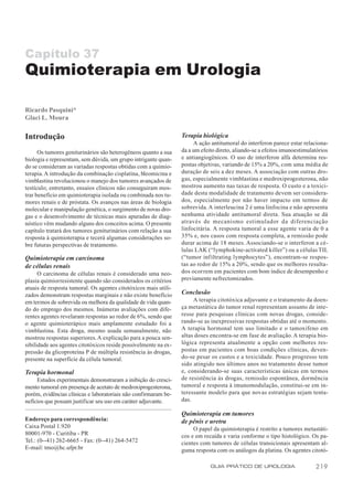 Capítulo 37
Quimioterapia em Urologia

Ricardo Pasquini*
Glaci L. Moura

Introdução                                                       Terapia biológica
                                                                      A ação antitumoral do interferon parece estar relaciona-
      Os tumores geniturinários são heterogêneos quanto a sua    da a um efeito direto, aliando-se a efeitos imunoestimulatórios
biologia e representam, sem dúvida, um grupo intrigante quan-    e antiangiogênicos. O uso de interferon alfa determina res-
do se consideram as variadas respostas obtidas com a quimio-     postas objetivas, variando de 15% a 20%, com uma média de
terapia. A introdução da combinação cisplatina, bleomicina e     duração de seis a dez meses. A associação com outras dro-
vimblastina revolucionou o manejo dos tumores avançados de       gas, especialmente vimblastina e medroxiprogesterona, não
testículo; entretanto, ensaios clínicos não conseguiram mos-     mostrou aumento nas taxas de resposta. O custo e a toxici-
trar benefício em quimioterapia isolada ou combinada nos tu-     dade desta modalidade de tratamento devem ser considera-
mores renais e de próstata. Os avanços nas áreas de biologia     dos, especialmente por não haver impacto em termos de
molecular e manipulação genética, o surgimento de novas dro-     sobrevida. A interleucina 2 é uma linfocina e não apresenta
gas e o desenvolvimento de técnicas mais apuradas de diag-       nenhuma atividade antitumoral direta. Sua atuação se dá
nóstico vêm mudando alguns dos conceitos acima. O presente       através de mecanismo estimulador da diferenciação
capítulo tratará dos tumores geniturinários com relação a sua    linfocitária. A resposta tumoral a esse agente varia de 0 a
resposta à quimioterapia e tecerá algumas considerações so-      35% e, nos casos com resposta completa, a remissão pode
bre futuras perspectivas de tratamento.                          durar acima de 18 meses. Associando-se o interferon a cé-
                                                                 lulas LAK (“lymphokine-activated killer”) ou a células TIL
Quimioterapia em carcinoma                                       (“tumor infiltrating lymphocytes”), encontram-se respos-
de células renais                                                tas ao redor de 15% a 20%, sendo que os melhores resulta-
      O carcinoma de células renais é considerado uma neo-       dos ocorrem em pacientes com bom índice de desempenho e
plasia quimiorresistente quando são considerados os critérios    previamente nefrectomizados.
atuais de resposta tumoral. Os agentes citotóxicos mais utili-
zados demonstram respostas marginais e não existe benefício      Conclusão
em termos de sobrevida ou melhora da qualidade de vida quan-          A terapia citotóxica adjuvante e o tratamento da doen-
do do emprego dos mesmos. Inúmeras avaliações com dife-          ça metastática do tumor renal representam assunto de inte-
rentes agentes revelaram respostas ao redor de 6%, sendo que     resse para pesquisas clínicas com novas drogas, conside-
o agente quimioterápico mais amplamente estudado foi a           rando-se as inexpressivas respostas obtidas até o momento.
vimblastina. Esta droga, mesmo usada semanalmente, não           A terapia hormonal tem uso limitado e o tamoxifeno em
mostrou respostas superiores. A explicação para a pouca sen-     altas doses encontra-se em fase de avaliação. A terapia bio-
sibilidade aos agentes citotóxicos reside possivelmente na ex-   lógica representa atualmente a opção com melhores res-
pressão da glicoproteína P de múltipla resistência às drogas,    postas em pacientes com boas condições clínicas, deven-
presente na superfície da célula tumoral.                        do-se pesar os custos e a toxicidade. Pouco progresso tem
                                                                 sido atingido nos últimos anos no tratamento desse tumor
Terapia hormonal                                                 e, considerando-se suas características únicas em termos
     Estudos experimentais demonstraram a inibição do cresci-    de resistência às drogas, remissão espontânea, dormência
mento tumoral em presença de acetato de medroxiprogesterona,     tumoral e resposta à imunomodulação, constitui-se em in-
porém, evidências clínicas e laboratoriais não confirmaram be-   teressante modelo para que novas estratégias sejam tenta-
nefícios que possam justificar seu uso em caráter adjuvante.     das.

                                                                 Quimioterapia em tumores
Endereço para correspondência:                                   de pênis e uretra
Caixa Postal 1.920                                                    O papel da quimioterapia é restrito a tumores metastáti-
80001-970 - Curitiba - PR                                        cos e em recaída e varia conforme o tipo histológico. Os pa-
Tel.: (0--41) 262-6665 - Fax: (0--41) 264-5472                   cientes com tumores de células transicionais apresentam al-
E-mail: tmo@hc.ufpr.br                                           guma resposta com os análogos da platina. Os agentes citotó-

                                                                             GUIA PRÁTICO DE UROLOGIA                     219
 