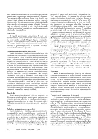 xicos mais comumente usados são a bleomicina, a cisplatina e       pacientes. O regime mais amplamente empregado é o M-
o metotrexato, com respostas que atingem até 60% dos casos.        VAC, desenvolvido em 1983, no qual são utilizados meto-
As respostas obtidas geralmente são de curta duração, mas          trexato, vimblastina, adriamicina e cisplatina. Quando se
com toxicidade substancial, e raramente resultam em remis-         analisam as respostas obtidas com M-VAC e outros dife-
sões completas. Novas drogas vêm sendo testadas e ainda não        rentes regimes quimioterápicos, não se observam benefí-
há repercussão em termos de remissão e sobrevida. Quimiote-        cios inequívocos em termos de sobrevida. Entretanto, a
rapia neo-adjuvante associada ou não a radioterapia é opção        metodologia empregada não foi a ideal para que se possam
em fase investigacional para pacientes com doença volumosa         tirar conclusões definitivas sobre o assunto. A toxicidade
e linfonodos inguinais fixos.                                      da quimioterapia pode ser expressiva e este fato deve ser
                                                                   levado em conta no processo de decisão quanto à oportuni-
Conclusão                                                          dade de seu emprego. Apesar de ser um assunto conflitante,
      O papel da quimioterapia nas neoplasias de pênis e ure-      a recomendação atual recai, ainda, no uso da combinação
tra está restrito às situações localmente avançadas e metastáti-   M-VAC como a melhor escolha de tratamento. Os pacien-
cas, com respostas acima de 50% para algumas variantes his-        tes candidatos a quimioterapia seriam aqueles com doença
tológicas, porém sem benefício na sobrevida. Estudos adicio-       restrita a linfonodos e em condições clínicas que sejam com-
nais também são necessários para confirmar os resultados pre-      patíveis com a potencial toxicidade desta quimioterapia.
liminares da quimioterapia isolada ou associada a radiotera-             O papel da quimioterapia como estratégia neo-adju-
pia como tratamento neo-adjuvante.                                 vante é sem dúvida objeto de grande interesse, pois presu-
                                                                   me-se que a quimioterapia pode oferecer um potencial de
Quimioterapia em tumores prostáticos                               preservação da bexiga, permitindo observar a remissão pa-
     Tradicionalmente o tratamento quimioterápico tem sido         tológica pós-tratamento. Os esquemas em estudo são o M-
levado em consideração nos casos de pacientes com doen-            VAC e o M-VEC, este último substitui a adriamicina pela
ça metastática, de caráter agressivo e androgênio-indepen-         epirrubicina. Outros agentes quimioterápicos vêm sendo
dente, a partir de observações originadas dos trabalhos re-        testados, como a combinação paclitaxel e carboplatina e
trospectivos que compreendiam casuísticas heterogêneas no          gencitabina e cisplatina – esta última em fase de conclusão
que concerne aos métodos diagnósticos e aos regimes tera-          –, comparando-se com o M-VAC. Estudos moleculares po-
pêuticos. Recentemente apareceram algumas observações              derão contribuir para uma melhor seleção de pacientes e,
que parecem indicar um potencial mais amplo para o uso             conseqüentemente, para uma terapêutica mais adequada.
da quimioterapia. Hoje em dia a maioria dos pacientes se
apresenta em boas condições clínicas, com mínimas mani-            Conclusão
festações da doença e apenas aumento do PSA. Nos pa-                    Apesar de a neoplasia maligna de bexiga ser altamente
cientes com progressão da doença em vigência de hormo-             sensível à quimioterapia, os estudos falharam, até o presente
nioterapia, a associação de mitoxantrono e prednisona re-          momento, na demonstração dos benefícios em termos de so-
sultou em importante redução da dor, acompanhada de de-            brevida e revelaram toxicidade elevada. A quimioterapia neo-
clínio nos valores do PSA em 40% a 50% dos casos. Esta             adjuvante oferece potencial promissor pela possibilidade de
proposta de tratamento e outras combinações, incluindo             preservação da bexiga, porém ainda aguarda o término de
químio-hormonioterapia, somente devem ser consideradas             pesquisas em andamento. A análise de gene supressor tal-
recomendação definitiva após estudos cuidadosamente se-            vez possa oferecer melhor seleção de pacientes para rece-
lecionados para definir sua aplicabilidade.                        ber terapia mais agressiva e desenvolver novas modalida-
                                                                   des de tratamento.
Conclusão
     Importantes observações que começam a ser feitas em           Quimioterapia em tumores de testículo
diferentes grupos de pacientes possivelmente resultarão, nos            Os tumores germinativos de testículo representam um
próximos anos, na definição do papel da quimioterapia e            fascinante grupo de neoplasias sobre o qual a ação da qui-
da químio-hormonioterapia no câncer de próstata, tradici-          mioterapia oferece grande chance de sucesso com curas ao
onalmente considerado um tumor sem resposta à quimiote-            redor de 75%. O tratamento deve ser multidisciplinar para
rapia.                                                             os diferentes estádios e trataremos aqui apenas das situa-
                                                                   ções de indicação quimioterápica. As considerações mo-
Quimioterapia em tumores de bexiga                                 dernas para o tratamento nos diferentes estádios baseiam-
     Aproximadamente a metade dos pacientes com carci-             se no Consenso Internacional de Classificação de Fatores
noma de células transicionais de bexiga e com invasão de           de Risco do Grupo Colaborativo Internacional de Tumores
musculatura desenvolve metástases. Para este grupo e para          Germinativos (tabela 2) associadas à classificação TMN/
os pacientes que se apresentam com doença metastática ao           AJCC (tabela 1) para tumores testiculares de 1997. O es-
diagnóstico são necessárias novas opções terapêuticas. Os          quema quimioterápico mais usado é o PEB (cisplatina, eto-
tumores de bexiga mostraram-se altamente sensíveis à qui-          posido e bleomicina), num total de três a quatro ciclos. Este
mioterapia com os esquemas incluindo cisplatina, determi-          regime apresenta boa tolerância e toxicidade moderada. As
nando respostas parciais e completas em 40% a 75% dos              indicações de quimioterapia serão descritas a seguir.

220           GUIA PRÁTICO DE UROLOGIA
 