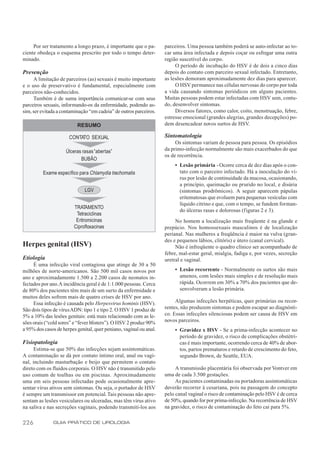 Por ser tratamento a longo prazo, é importante que o pa-       parceiros. Uma pessoa também poderá se auto-infectar ao to-
ciente obedeça o esquema prescrito por todo o tempo deter-          car uma área infectada e depois coçar ou esfregar uma outra
minado.                                                             região suscetível do corpo.
                                                                         O período de incubação do HSV é de dois a cinco dias
Prevenção                                                           depois do contato com parceiro sexual infectado. Entretanto,
     A limitação de parceiros (as) sexuais é muito importante       as lesões demoram aproximadamente dez dias para aparecer.
e o uso de preservativo é fundamental, especialmente com                 O HSV permanece nas células nervosas do corpo por toda
parceiros não-conhecidos.                                           a vida causando sintomas periódicos em alguns pacientes.
     Também é de suma importância comunicar-se com seus             Muitas pessoas podem estar infectadas com HSV sem, contu-
parceiros sexuais, informando-os da enfermidade, podendo as-        do, desenvolver sintomas.
sim, ser evitada a contaminação “em cadeia” de outros parceiros.         Diversos fatores, como calor, coito, menstruação, febre,
                                                                    estresse emocional (grandes alegrias, grandes decepções) po-
                          RESUMO                                    dem desencadear novos surtos de HSV.

                      CONTATO SEXUAL                                Sintomatologia
                                                                         Os sintomas variam de pessoa para pessoa. Os episódios
                     Úlceras rasas “abertas”                        da primo-infecção normalmente são mais exacerbados do que
                                                                    os de recorrência.
                            BUBÃO
                                                                        • Lesão primária - Ocorre cerca de dez dias após o con-
         Exame específico para Chlamydia trachomatis                      tato com o parceiro infectado. Há a inoculação do ví-
                                                                          rus por lesão de continuidade da mucosa, ocasionando,
                                                                          a princípio, queimação ou prurido no local, e disúria
                              LGV                                         (sintomas prodrômicos). A seguir aparecem pápulas
                                                                          eritematosas que evoluem para pequenas vesículas com
                                                                          líquido citrino e que, com o tempo, se fundem forman-
                         TRATAMENTO
                                                                          do úlceras rasas e dolorosas (figuras 2 e 3).
                          Tetraciclinas
                          Eritromicinas                                  No homem a localização mais freqüente é na glande e
                         Ciprofloxacinas                            prepúcio. Nos homossexuais masculinos é de localização
                                                                    perianal. Nas mulheres a freqüência é maior na vulva (gran-
                                                                    des e pequenos lábios, clitóris) e útero (canal cervical).
Herpes genital (HSV)                                                     Não é infreqüente o quadro clínico ser acompanhado de
                                                                    febre, mal-estar geral, mialgia, fadiga e, por vezes, secreção
Etiologia                                                           uretral e vaginal.
     É uma infecção viral contagiosa que atinge de 30 a 50
milhões de norte-americanos. São 500 mil casos novos por                • Lesão recorrente - Normalmente os surtos são mais
ano e aproximadamente 1.500 a 2.200 casos de neonatos in-                 amenos, com lesões mais simples e de resolução mais
fectados por ano. A incidência geral é de 1:1.000 pessoas. Cerca          rápida. Ocorrem em 30% a 70% dos pacientes que de-
de 80% dos pacientes têm mais de um surto da enfermidade e                senvolveram a lesão primária.
muitos deles sofrem mais de quatro crises de HSV por ano.
     Essa infecção é causada pelo Herpesvirus hominis (HSV).             Algumas infecções herpéticas, quer primárias ou recor-
São dois tipos de vírus ADN: tipo 1 e tipo 2. O HSV 1 produz de     rentes, não produzem sintomas e podem escapar ao diagnósti-
5% a 10% das lesões genitais: está mais relacionado com as le-      co. Essas infecções silenciosas podem ser causa de HSV em
sões orais (“cold sores” e “fever blisters”). O HSV 2 produz 90%    novos parceiros.
a 95% dos casos de herpes genital, quer peniano, vaginal ou anal.       • Gravidez x HSV - Se a prima-infecção acontecer no
                                                                          período de gravidez, o risco de complicações obstétri-
Fisiopatologia                                                            cas é mais importante, ocorrendo cerca de 40% de abor-
      Estima-se que 50% das infecções sejam assintomáticas.               tos, partos prematuros e retardo de crescimento do feto,
A contaminação se dá por contato íntimo oral, anal ou vagi-               segundo Brown, de Seattle, EUA.
nal, incluindo masturbação e beijo que permitem o contato
direto com os fluidos corporais. O HSV não é transmitido pelo            A transmissão placentária foi observada por Vontver em
uso comum de toalhas ou em piscinas. Aproximadamente                uma de cada 3.500 gestações.
uma em seis pessoas infectadas pode ocasionalmente apre-                 As pacientes contaminadas ou portadoras assintomáticas
sentar vírus ativos sem sintomas. Ou seja, o portador de HSV        deverão recorrer à cesariana, pois na passagem do concepto
é sempre um transmissor em potencial. Tais pessoas não apre-        pelo canal vaginal o risco de contaminação pelo HSV é de cerca
sentam as lesões vesiculares ou ulceradas, mas têm vírus ativo      de 50%, quando for por prima-infecção. Na recorrência de HSV
na saliva e nas secreções vaginais, podendo transmiti-los aos       na gravidez, o risco de contaminação do feto cai para 5%.

226           GUIA PRÁTICO DE UROLOGIA
 
