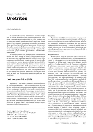 Capítulo 39
Uretrites

João Luiz Schiavini


      As uretrites são afecções inflamatórias da uretra que po-   Sinonímia
dem ter origem traumática, estar associadas a doenças sistê-            A gonorréia é também conhecida como doença gonocó-
micas, como por exemplo a síndrome de Reiter, ou ainda não        cica e blenorragia, recebendo do vulgo nomes como: pinga-
ter causa determinada, quando são classificadas como idiopá-      deira ou escorrimento, devido ao corrimento uretral abundan-
ticas. As uretrites mais comumente encontradas, no entanto,       te e espontâneo; gota militar, dado a um dos seus aspectos
são as que têm origem infecciosa. Apenas estas últimas serão      epidemiológicos; gota matinal e estrela da manhã, como re-
abordadas neste texto. Podemos acomodar as uretrites infec-       sultado mais provável da sua freqüente associação com as ure-
ciosas em dois grupos distintos, aproveitando as peculiarida-     trites não-gonocócicas; esquentamento ou fogagem, devido à
des de cada grupo: uretrites gonocócicas e uretrites não-         estrangúria que provoca.
gonocócicas.
      As uretrites gonocócicas são aquelas que, causadas sem-     Breve histórico
pre por uma única espécie de germe (Neisseria gonorrhoeae               A citação mais antiga de que se tem notícia data de 2637
ou gonococo), têm manifestações clínicas idênticas em todos       a.C. e foi feita pelos chineses durante o governo do imperador
os casos em que há infecção por este germe. As uretrites não-     Huang Ti. Foi também descrita detalhadamente no Talmud.
gonocócicas são aquelas que, causadas por germes de dife-         Há citações na Bíblia, sendo a mais antiga feita por Moisés
rentes espécies, têm manifestações clínicas comuns, qualquer      em 1500 a.C. no Levítico (III livro do Pentateuco) onde, além
que seja o agente causador, desde que pertença ao grupo de        da referência a esta doença, podem-se encontrar medidas sa-
germes que mais freqüentemente causa uretrites, excetuando-       neadoras visando ao seu controle. Galeno, em 130 a.C., atri-
se a Neisseria gonorrhoeae. Há, ainda, um pequeno número          bui-lhe o nome gonorréia (espermorréia) por acreditar tratar-
de uretrites que são causadas por agentes microbianos inco-       se de um fluxo de sêmen putrefato oriundo das gônadas. Ma-
muns, as quais não abordaremos neste texto, dada sua rara         imônides (1135–1204), citado por Hisch, diferenciou os cor-
freqüência.                                                       rimentos uretrais do esperma, descrevendo que “a secreção
                                                                  flui sem ereção e sem prazer, a aparência é de pasta de cevada
Uretrites gonocócicas (UG)                                        dissolvida em água ou albumina coagulada e é o resultado de
                                                                  uma doença interna e essencialmente diferente do fluido se-
     A gonorréia é uma doença pandêmica, infecto-contagio-        minal e do muco, sendo este mais homogêneo”. Paracelso, em
sa, cujo agente causador é a Neisseria gonorrhoeae. Trata-se      1530, e Hunter, em 1767, consideraram gonorréia, sífilis e
de uma moléstia de transmissão essencialmente sexual, dan-        cancro mole como sendo de origem comum, conceito errôneo
do-se o contágio por ocasião do coito, sendo excepcionalíssi-     que persistiu por muito tempo respaldado na experiência de
ma a contaminação acidental. Sua principal característica é a     Hunter, que se auto-inoculou com o pus de um paciente, de-
drenagem de abundante corrimento purulento e viscoso pela         senvolvendo sífilis e gonorréia. O paciente apresentava can-
uretra masculina. A gonorréia na mulher, em geral, é oligos-      cro sif ilítico intra-uretral, fato desconhecido por Hunter, que
sintomática, manifestando-se num quadro de vulvovaginite ou       faleceu devido à sífilis assim adquirida. Ricord, em 1838, de-
colpocervicite; o acometimento da uretra feminina, embora         finiu gonorréia como inflamação da uretra, originária de vári-
ocorra, não se manifesta com quadro clínico da mesma inten-       as causas. A identificação do agente causador ocorreu somen-
sidade que no homem. Parece que a espécie humana é vetor e        te em 1879, por Abert Neisser, que o denominou de “Micro-
hospedeiro exclusivo do gonococo.                                 coccus gonorrhoeae” ou gonococo. Credé, em 1881, demons-
                                                                  trou a validade da solução de nitrato de prata na prevenção da
                                                                  oftalmia neonatal. A primeira cultura do germe é devida a
                                                                  Brumm em 1885. Após longos anos de uso da solução de per-
Endereço para correspondência:                                    manganato de potássio em irrigações e instilações intra-ure-
Av. 28 de Setembro, 44 - sala 512 - Vila Isabel                   trais, surgem as sulfas como primeira medicação eficaz no
20551-031 - Rio de Janeiro - RJ                                   combate à doença, substituída, mais tarde, pela penicilina. Em
Tel.: (0--21) 204-0114/234-8138                                   1964, Thayer e Martin descobriram um meio de cultura seleti-
E-mail: j.schiavini@pobox.com                                     vo para a Neisseria gonorrhoeae.

                                                                              GUIA PRÁTICO DE UROLOGIA                      231
 