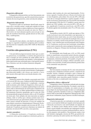 Diagnóstico diferencial                                          testinais, dado à prática de coito anal desprotegido), Tricho-
     O diagnóstico diferencial deve ser feito basicamente com    monas vaginalis, Candida albicans e Herpesvirus hominis são
as uretrites não-gonocócicas, que têm características marcan-    os mais freqüentes, pela ordem. Em cerca de 20% a 40% dos
temente diversas da gonorréia, como será descrito adiante.       casos não se consegue identificar o agente causador. A Chla-
                                                                 mydia trachomatis está presente em cerca de 60% dos homens
Diagnóstico laboratorial                                         que apresentam UNG pós-UG. É também o germe mais fre-
     O gonococo pode ser facilmente identificado numa lâ-        qüente nas UNG isoladas, com cerca de 40% a 50% dos ca-
mina com a secreção uretral, corada pelo método de Gram,         sos, seguida pelo Ureaplasma urealyticum, com 20% a 40%.
onde serão encontrados os típicos diplococos Gram-negativos      Os demais agentes são encontrados entre 5% a 10% dos casos.
intracelulares. A cultura da secreção em meio de Thayer e
Martin deve ser reservada para aqueles casos em que se sus-      Patogenia
peite de resistência bacteriana, quando deverá ser feito, tam-        Assemelha-se muito à da UG, sendo que apenas a Chla-
bém, o antibiograma.                                             mydia trachomatis tem ciclo intracelular e, por apresentar ve-
                                                                 locidade de mitose muito lenta, seu ciclo é mais demorado, o
Tratamento                                                       que aumenta em muito seu período de incubação (três a cinco
     Será descrito mais adiante, com objetivo de aproveitar e    semanas); no entanto, mesmo neste período a doença já é con-
divulgar as sugestões terapêuticas propostas pela Coordena-      tagiosa, o que contribui para sua disseminação mais freqüen-
ção Nacional da Campanha contra DST/AIDS do Ministério           te. O Ureaplasma urealyticum tem localização extracelular,
da Saúde.                                                        assim como a maioria dos outros patógenos bacterianos, pro-
                                                                 tozoários ou fúngicos. O herpes tem localização intracelular.
Uretrites não-gonocócicas (UNG)
                                                                 Quadro clínico
     Com prevalência progressivamente maior que as uretri-             De intensidade mais branda que a UG, as UNG usual-
tes gonocócicas, na atualidade, as uretrites não-gonocócicas     mente se manifestam com prurido uretral, discreta estrangú-
têm se tornado um sério problema de saúde pública não só         ria e disúria e pouca ou inexistente secreção uretral fluida e
pela sua rápida disseminação mas também, e principalmente,       transparente, raramente purulenta. Este quadro, em geral, sur-
pelas repercussões que acarretarão para o trato genital mascu-   ge após 3 a 5 semanas do contágio, embora o portador, assin-
lino e feminino caso não recebam tratamento adequado.            tomático nesse período, já tenha potencialmente grande chan-
                                                                 ce de contaminar suas parceiras.
Sinonímia
     As UNG têm sido também denominadas de gota matinal          Complicações
devido ao acúmulo de secreção uretral durante a madrugada e           São basicamente as mesmas da UG, mais uma potencial
que drena pela manhã, e por doença que mancha a cueca,           evolução para a Síndrome de Reiter (artrites, conjuntivite de
pelo mesmo efeito após horas sem micção durante o dia.           inclusão, uretrite e balanite circinada) e para a estenose de
                                                                 uretra, quando o tratamento não é adequado ou é postergado.
Epidemiologia                                                    A infertilidade, tanto masculina quanto feminina, e a trans-
     Numerosos autores têm relatado a associação entre UNG       missão ao feto são as complicações mais temidas.
e UG em até 40% dos casos. Embora de difícil determinação,
já que a conf irmação laboratorial é complicada e onerosa,       Diagnóstico clínico e diferencial
pode-se projetar, pelos dados de diagnóstico clínico que dis-         O diagnóstico clínico é facilmente realizado pela investiga-
pomos e associando-se os achados epidemiológicos de outros       ção das características acima descritas. No entanto, como há ca-
países onde as determinações de notificação compulsória são      sos de UG assintomáticos ou brandos, nos centros em que se
seguidas com rigor e os dados epidemiológicos podem rece-        possa dispor de uma bacterioscopia esta deve ser realizada para
ber tratamento estatístico apropriado, que os casos de UNG       se afastar a gonorréia, fazendo-se assim, já, o diagnóstico dife-
têm preponderado progressivamente sobre os de UG também          rencial. Pode-se prescindir do diagnóstico laboratorial das UNG
em nosso país. Estes achados são mais marcantes na regiões       para iniciar o tratamento, já que é oneroso e de difícil realização.
urbanas, onde se verifica que a doença acomete mais os jo-
vens heterossexuais que apresentem melhor nível sócio-cul-       Diagnóstico laboratorial
tural e pouca variação de parceiras. O risco de contágio em            A bacterioscopia deve ser realizada na secreção, quando
uma relação com pessoa contaminada por Chlamydia tracho-         existir, ou em material obtido por raspado uretral (pesquisa de
matis (principal agente causador) está em torno de 50%. A in-    Chlamydia trachomatis) com swab banhado em alginato de
fecção por Ureaplasma urealyticum relaciona-se ao número de      cálcio. As lâminas assim obtidas devem receber coloração
parceiras: em torno de 40% com três a cinco parceiras.           Gram e serem tratadas com métodos que empreguem reações
                                                                 de imunofluorescência ou ensaios imunoenzimáticos, mas es-
Agentes causadores                                               tes têm pequeno valor preditivo. Recentemente surgiu e tem
   A Chlamydia trachomatis, o Ureaplasma urealyticum,            sido bastante empregada a técnica do PCR, que permite de-
numerosos outros germes piogênicos (mormente germes in-          monstrar a presença do ácido nucléico de Chlamydia tracho-

                                                                              GUIA PRÁTICO DE UROLOGIA                         233
 