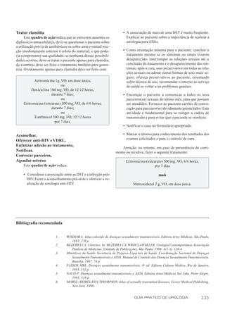 Tratar clamídia                                                        • A associação de mais de uma DST é muito freqüente.
      Este quadro de ação indica que se estiverem ausentes os            Explicar ao paciente sobre a importância de realizar a
diplococos intracelulares, deve-se questionar o paciente sobre           sorologia para sífilis.
a utilização prévia de antibióticos ou sobre uma eventual mic-
ção imediatamente anterior à coleta do material, o que pode-           • Como orientação mínima para o paciente: concluir o
ria comprometer sua qualidade; se nenhuma dessas possibili-              tratamento mesmo se os sintomas ou sinais tiverem
dades ocorreu, deve-se tratar o paciente apenas para clamídia;           desaparecido; interromper as relações sexuais até a
do contrário deve ser feito o tratamento também para gonor-              conclusão do tratamento e o desaparecimento dos sin-
réia. O tratamento apenas para clamídia deve ser feito com:              tomas; após a cura, usar preservativo em todas as rela-
                                                                         ções sexuais ou adotar outras formas de sexo mais se-
                                                                         guro; ofereça preservativos ao paciente, orientando
           Azitromicina 1g, VO, em dose única;                           sobre técnica de uso; recomendar o retorno ao serviço
                             ou                                          de saúde se voltar a ter problemas genitais.
          Doxiciclina 100 mg, VO, de 12/12 horas,
                       durante 7 dias;                                 • Encorajar o paciente a comunicar a todos os seus
                             ou                                          parceiros(as) sexuais do último mês, para que possam
     Eritromicina (estearato) 500 mg, VO, de 6/6 horas,                  ser atendidos. Fornecer ao paciente cartões de convo-
                       durante 7 dias;                                   cação para parceiros(as) devidamente preenchidos. Esta
                             ou                                          atividade é fundamental para se romper a cadeia de
           Tianfenicol 500 mg, VO, 12/12 horas                           transmissão e para evitar que o paciente se reinfecte.
                         por 7 dias.
                                                                       • Notificar o caso no formulário apropriado.

Aconselhar,                                                            • Marcar o retorno para conhecimento dos resultados dos
                                                                         exames solicitados e para o controle de cura.
Oferecer anti-HIV e VDRL,
Enfatizar adesão ao tratamento,
                                                                      Atenção: no retorno, em caso de persistência do corri-
Notificar,                                                        mento ou recidiva, fazer o seguinte tratamento:
Convocar parceiros,
Agendar retorno                                                          Eritromicina (estearato) 500 mg, VO, 6/6 horas,
     Este quadro de ação indica:                                                            por 7 dias

     • Considerar a associação entre as DST e a infecção pelo                                  mais
       HIV. Fazer o aconselhamento pré-teste e oferecer a re-
       alização de sorologia anti-HIV.                                        Metronidazol 2 g, VO, em dose única.




Bibliografia recomendada


                          1.     WISDOM A. Atlas colorido de doenças sexualmente transmissíveis. Editora Artes Médicas, São Paulo,
                                    1992, 270 p.
                          2.     BEZERRA CA. Uretrites. In: BEZERRA CA, WROCLAWSKI ER. Urologia Contemporânea. Associação
                                    Paulista de Medicina, Unidade de Publicações, São Paulo, 1998; 4(1-3), 120-4.
                          3.     Ministério da Saúde. Secretaria de Projetos Especiais de Saúde. Coordenação Nacional de Doenças
                                    Sexualmente Transmissíveis e AIDS. Manual de Controle das Doenças Sexualmente Transmissíveis.
                                    Brasília, 1997, 74 p.
                          4.     PASSOS MRL. Doenças sexualmente transmissíveis. 4a ed. Editora Cultura Médica, Rio de Janeiro,
                                    1995, 552 p.
                          5.     NAUD P. Doenças sexualmente transmissíveis e AIDS. Editora Artes Médicas Sul Ltda, Porto Alegre,
                                    1993, 318 p.
                          6.     MORSE, MORELAND, THOMPSON. Atlas of sexually transmited diseases. Gower Medical Publishing,
                                    New York, 1990.


                                                                               GUIA PRÁTICO DE UROLOGIA                     235
 